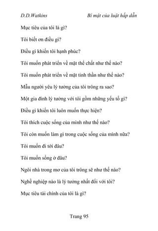 D.D.Watkins Bí mật của luật hấp dẫn
Mục tiêu của tôi là gì?
Tôi biết ơn điều gì?
Điều gì khiến tôi hạnh phúc?
Tôi muốn phát triển về mặt thể chất như thế nào?
Tôi muốn phát triển về mặt tinh thần như thế nào?
Mẫu người yêu lý tưởng của tôi trông ra sao?
Một gia đình lý tưởng với tôi gồm những yếu tố gì?
Điều gì khiến tôi luôn muốn thực hiện?
Tôi thích cuộc sống của mình như thế nào?
Tôi còn muốn làm gì trong cuộc sống của mình nữa?
Tôi muốn đi tới đâu?
Tôi muốn sống ở đâu?
Ngôi nhà trong mơ của tôi trông sẽ như thế nào?
Nghề nghiệp nào là lý tưởng nhất đối với tôi?
Mục tiêu tài chính của tôi là gì?
Trang 95
 