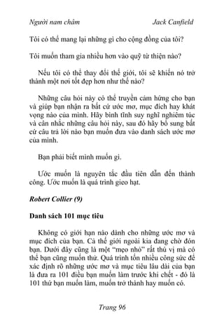 Người nam châm Jack Canfield
Tôi có thể mang lại những gì cho cộng đồng của tôi?
Tôi muốn tham gia nhiều hơn vào quỹ từ thiện nào?
Nếu tôi có thể thay đổi thế giới, tôi sẽ khiến nó trở
thành một nơi tốt đẹp hơn như thế nào?
Những câu hỏi này có thể truyền cảm hứng cho bạn
và giúp bạn nhận ra bất cứ ước mơ, mục đích hay khát
vọng nào của mình. Hãy bình tĩnh suy nghĩ nghiêm túc
và cân nhắc những câu hỏi này, sau đó hãy bổ sung bất
cứ câu trả lời nào bạn muốn đưa vào danh sách ước mơ
của mình.
Bạn phải biết mình muốn gì.
Ước muốn là nguyên tắc đầu tiên dẫn đến thành
công. Ước muốn là quá trình gieo hạt.
Robert Collier (9)
Danh sách 101 mục tiêu
Không có giới hạn nào dành cho những ước mơ và
mục đích của bạn. Cả thế giới ngoài kia đang chờ đón
bạn. Dưới đây cũng là một “mẹo nhỏ” rất thú vị mà có
thể bạn cũng muốn thử. Quá trình tốn nhiều công sức để
xác định rõ những ước mơ và mục tiêu lâu dài của bạn
là đưa ra 101 điều bạn muốn làm trước khi chết - đó là
101 thứ bạn muốn làm, muốn trở thành hay muốn có.
Trang 96
 