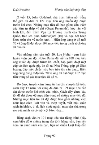 D.D.Watkins Bí mật của luật hấp dẫn
Ở tuổi 15, John Goddard, nhà thám hiểm nổi tiếng
thế giới đã đưa ra 127 mục tiêu ông muốn đạt được
trước khi chết. Những mục tiêu đó bao gồm: đến thăm
các kim tự tháp vĩ đại (Great Pyramids), học lặn với
bình khí, đến thăm Vạn Lý Trường thành của Trung
Quốc, trèo lên đỉnh Kilimanjaro (10) và đọc hết bách
khoa toàn thư về nước Anh… Hiện ông đang ở độ tuổi
70 và ông đã đạt được 109 mục tiêu trong danh sách ông
đã đưa ra.
Vào những năm của tuổi 20, Lou Holtz - cựu huấn
luyện viên của đội Notre Dame đã viết ra 108 mục tiêu
ông muốn đạt được trước khi chết, bao gồm: đoạt một
cúp vô địch quốc gia, ăn tối tại Nhà Trắng, gặp gỡ Giáo
hoàng, đáp một chiếc máy bay trên tàu sân bay... Hiện
ông cũng đang ở độ tuổi 70 và ông đã đạt được 102 mục
tiêu trong số các mục tiêu đã đề ra.
Do được truyền cảm hứng từ hai câu chuyện kể trên,
cách đây 17 năm, tôi cũng đã đưa ra 109 mục tiêu cần
đạt được trước khi chết của mình. Cách đây chưa lâu,
tôi đã đạt được 63 mục tiêu trong số những mục tiêu đó.
Những mục tiêu tôi đã đạt được bao gồm những việc
như: học cách lướt ván và trượt tuyết, viết một cuốn
sách ăn khách, đi du lịch nước ngoài, mua căn nhà trong
mơ của mình và có một cột báo riêng…
Bằng cách viết ra 101 mục tiêu của riêng mình (hãy
xem biểu đồ ở những trang sắp tới), hàng tuần, bạn nên
xem lại danh sách của bạn, bạn sẽ khiến Luật Hấp dẫn
Trang 97
 