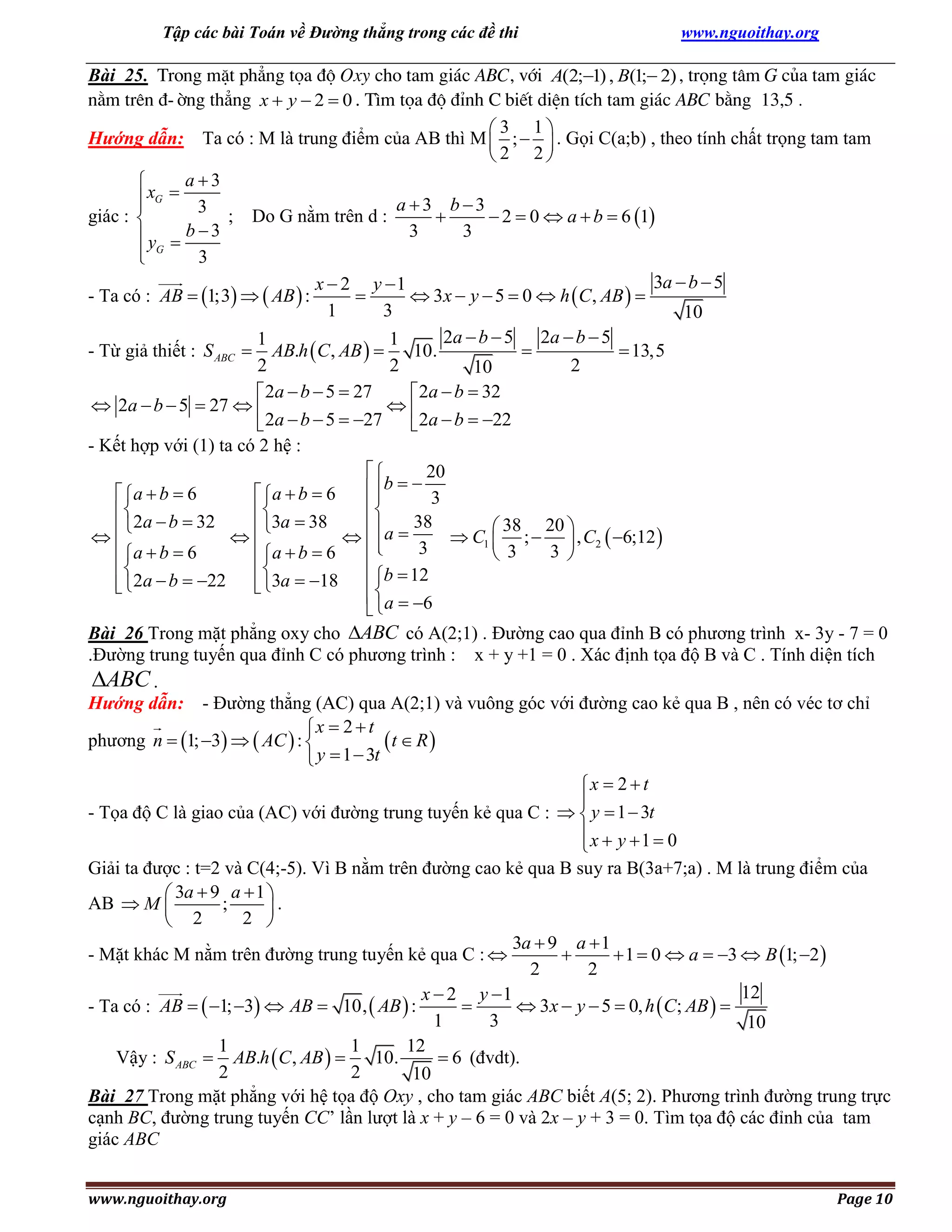 Tập các bài Toán về Đường thẳng trong các đề thi

www.nguoithay.org

Bài 25. Trong mÆt ph¼ng täa ®é Oxy cho tam gi¸c ABC, víi A(2;1) , B(1; 2) , träng t©m G cña tam gi¸c
n»m trªn ®-êng th¼ng x  y  2  0 . T×m täa ®é ®Ønh C biÕt diÖn tÝch tam gi¸c ABC b»ng 13,5 .
3 1
Hướng dẫn: Ta có : M là trung điểm của AB thì M  ;   . Gọi C(a;b) , theo tính chất trọng tam tam
2 2
a3

xG 

a 3 b3

3
giác : 
; Do G nằm trên d :

 2  0  a  b  6 1
b3
3
3
y 
 G
3

3a  b  5
x  2 y 1

 3x  y  5  0  h  C , AB  
- Ta có : AB  1;3   AB  :
1
3
10
2a  b  5 2a  b  5
1
1
10.

 13,5
- Từ giả thiết : S ABC  AB.h  C , AB  
2
2
2
10
 2a  b  5  27
 2a  b  32
 2a  b  5  27  

 2a  b  5  27
 2a  b  22
- Kết hợp với (1) ta có 2 hệ :

20
 b   3
 a  b  6
 a  b  6




38

2a  b  32
3a  38
 38 20 


  a 
 C1  ;   , C2  6;12 

 a  b  6
 a  b  6
3

3 
 3



 b  12
 2a  b  22
 3a  18


 a  6

Bài 26 Trong mặt phẳng oxy cho ABC có A(2;1) . Đường cao qua đỉnh B có phương trình x- 3y - 7 = 0
.Đường trung tuyến qua đỉnh C có phương trình : x + y +1 = 0 . Xác định tọa độ B và C . Tính diện tích
ABC .
Hướng dẫn: - Đường thẳng (AC) qua A(2;1) và vuông góc với đường cao kẻ qua B , nên có véc tơ chỉ
x  2  t
phương n  1; 3   AC  : 
t  R 
 y  1  3t

x  2  t

- Tọa độ C là giao của (AC) với đường trung tuyến kẻ qua C :   y  1  3t
x  y 1  0

Giải ta được : t=2 và C(4;-5). Vì B nằm trên đường cao kẻ qua B suy ra B(3a+7;a) . M là trung điểm của
 3a  9 a  1 
AB  M 
;
.
2 
 2
3a  9 a  1
- Mặt khác M nằm trên đường trung tuyến kẻ qua C : 

 1  0  a  3  B 1; 2 
2
2
12
x  2 y 1

 3x  y  5  0, h  C; AB  
- Ta có : AB   1; 3  AB  10,  AB  :
1
3
10
1
1
12
Vậy : S ABC  AB.h  C , AB  
10.
 6 (đvdt).
2
2
10
Bài 27 Trong mặt phẳng với hệ tọa độ Oxy , cho tam giác ABC biết A(5; 2). Phương trình đường trung trực
cạnh BC, đường trung tuyến CC’ lần lượt là x + y – 6 = 0 và 2x – y + 3 = 0. Tìm tọa độ các đỉnh của tam
giác ABC
www.nguoithay.org

Page 10

 