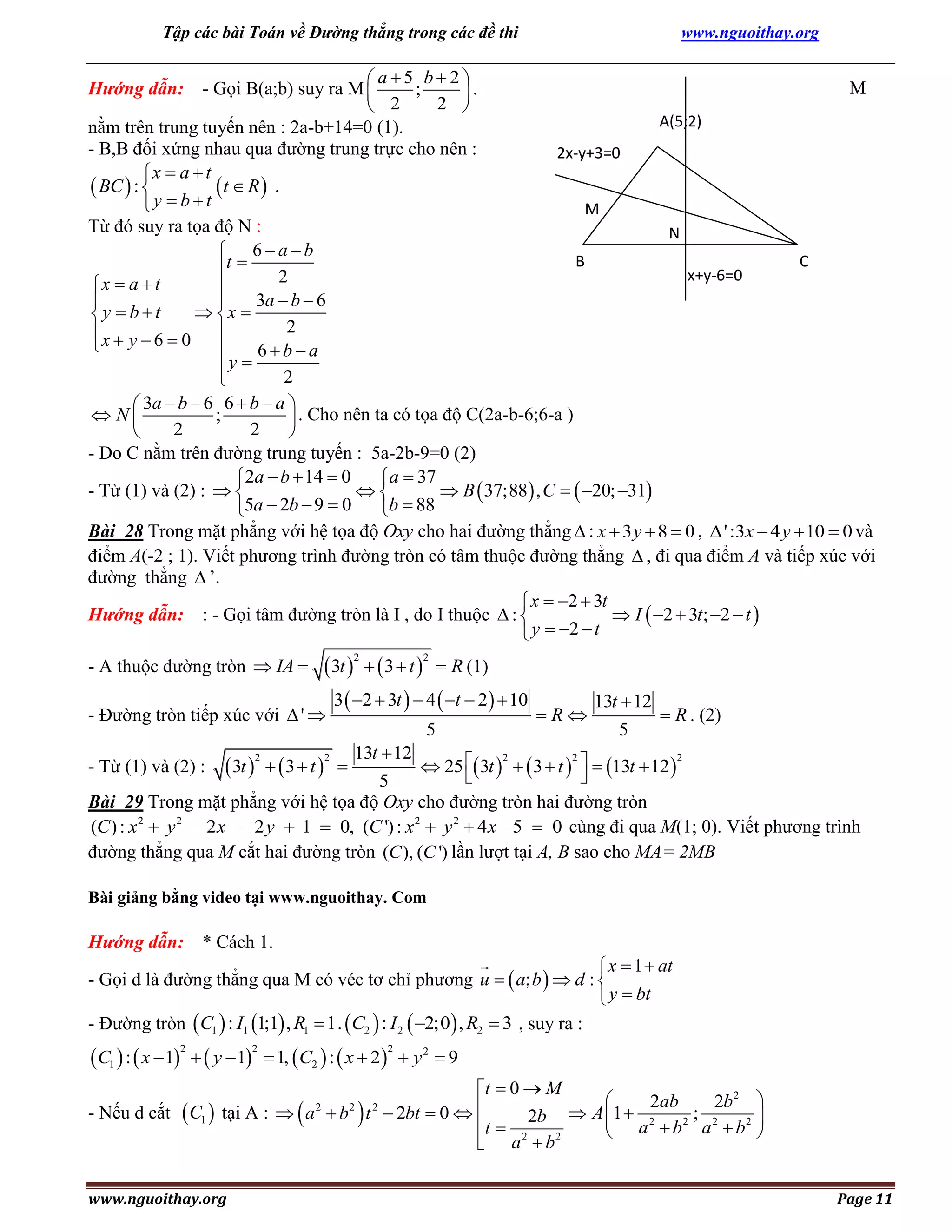 Tập các bài Toán về Đường thẳng trong các đề thi

www.nguoithay.org

 a5 b2
M
Hướng dẫn: - Gọi B(a;b) suy ra M 
;
.
2 
 2
A(5;2)
nằm trên trung tuyến nên : 2a-b+14=0 (1).
- B,B đối xứng nhau qua đường trung trực cho nên :
2x-y+3=0
x  a  t
 BC  : 
t  R  .
y  b t
M
Từ đó suy ra tọa độ N :
N
 6a b
B
C
t 
x+y-6=0
2
x  a  t

3a  b  6


 x 
y  b t
2
x  y  6  0 

6ba

y 
2

 3a  b  6 6  b  a 
 N
;
 . Cho nên ta có tọa độ C(2a-b-6;6-a )
2
2


- Do C nằm trên đường trung tuyến : 5a-2b-9=0 (2)
2a  b  14  0
a  37
- Từ (1) và (2) :  

 B  37;88 , C   20; 31
5a  2b  9  0
b  88
Bài 28 Trong mặt phẳng với hệ tọa độ Oxy cho hai đường thẳng  : x  3 y  8  0 ,  ' :3x  4 y  10  0 và
điểm A(-2 ; 1). Viết phương trình đường tròn có tâm thuộc đường thẳng  , đi qua điểm A và tiếp xúc với
đường thẳng  ’.
 x  2  3t
Hướng dẫn: : - Gọi tâm đường tròn là I , do I thuộc  : 
 I  2  3t; 2  t 
 y  2  t

 3t    3  t   R (1)
3  2  3t   4  t  2   10

- A thuộc đường tròn  IA 

2

2

- Đường tròn tiếp xúc với  ' 

13t  12
5

 R . (2)

13t  12

2
2
2
 25  3t    3  t    13t  12 


5
Bài 29 Trong mặt phẳng với hệ tọa độ Oxy cho đường tròn hai đường tròn
(C ) : x2  y 2 – 2 x – 2 y  1  0, (C ') : x2  y 2  4 x – 5  0 cùng đi qua M(1; 0). Viết phương trình
đường thẳng qua M cắt hai đường tròn (C ), (C ') lần lượt tại A, B sao cho MA= 2MB

- Từ (1) và (2) :

 3t    3  t 

5

R

2

2



Bài giảng bằng video tại www.nguoithay. Com

Hướng dẫn: * Cách 1.

 x  1  at
- Gọi d là đường thẳng qua M có véc tơ chỉ phương u   a; b   d : 
 y  bt
- Đường tròn  C1  : I1 1;1 , R1  1.  C2  : I 2  2;0  , R2  3 , suy ra :

 C1  :  x 1   y 1
2

- Nếu d cắt

 C1 

2

 1,  C2  :  x  2   y 2  9
2

t  0  M

2ab
2b 2 
tại A :   a  b  t  2bt  0  
 A 1  2
; 2
2
2 
t  2 2b 2
 a b a b 
 a b

www.nguoithay.org

2

2

2

Page 11

 