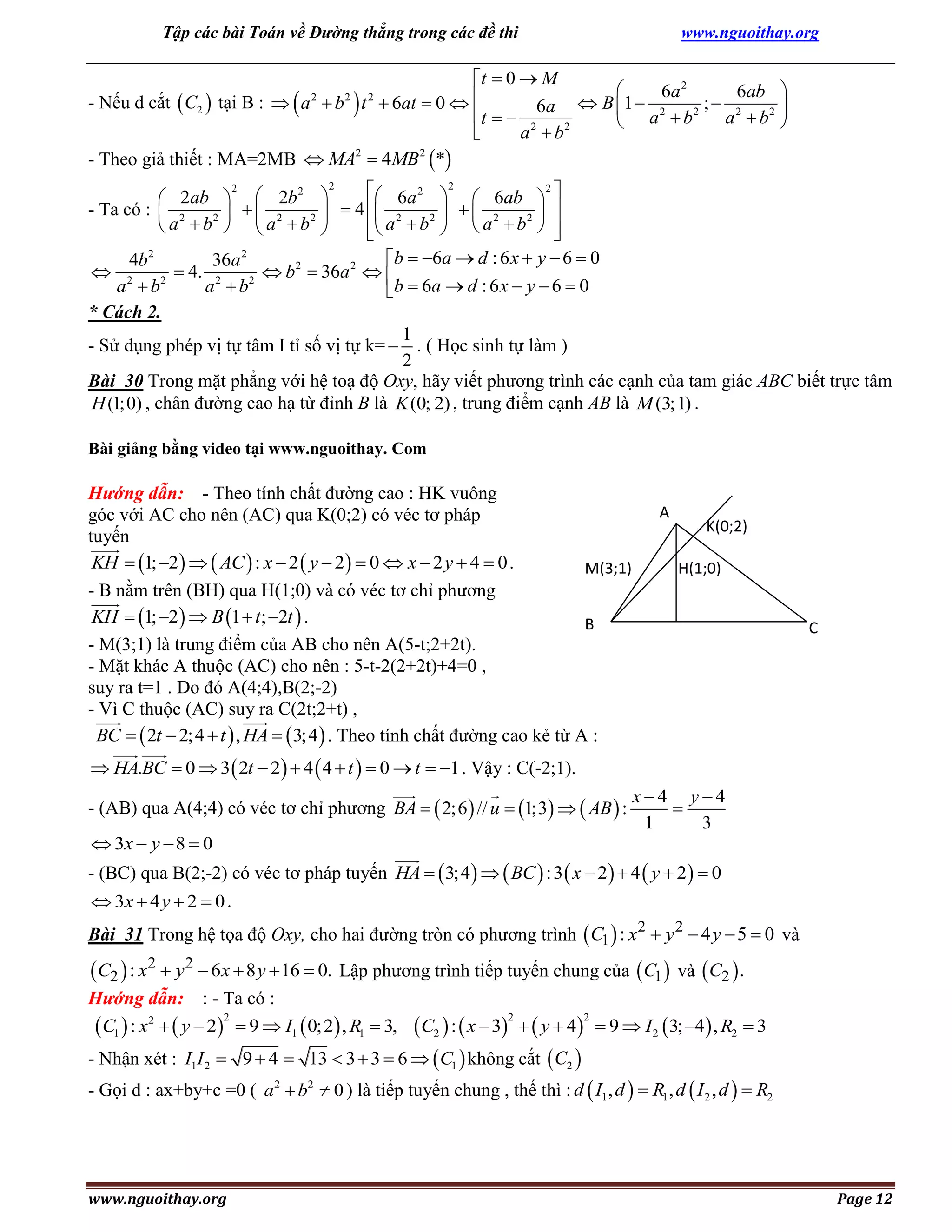 Tập các bài Toán về Đường thẳng trong các đề thi

www.nguoithay.org

t  0  M

6a 2
6ab 
- Nếu d cắt  C2  tại B :   a  b  t  6at  0  
; 2
6a  B  1  2

2
t   2
a  b2 
 a b
2
a b

2
2
- Theo giả thiết : MA=2MB  MA  4MB *
2

2

2

2
2
2
 6a 2 2  6ab 2 
 2ab   2b 
  2 2   4  2 2    2 2  
- Ta có :  2
2 
 a b   a b 
 a  b   a  b  


2
2
b  6a  d : 6 x  y  6  0
4b
36a
 2
 4. 2
 b2  36a 2  
2
2
a b
a b
b  6 a  d : 6 x  y  6  0
* Cách 2.
1
- Sử dụng phép vị tự tâm I tỉ số vị tự k=  . ( Học sinh tự làm )
2
Bài 30 Trong mặt phẳng với hệ toạ độ Oxy, hãy viết phương trình các cạnh của tam giác ABC biết trực tâm
H (1;0) , chân đường cao hạ từ đỉnh B là K (0; 2) , trung điểm cạnh AB là M (3;1) .

Bài giảng bằng video tại www.nguoithay. Com

Hướng dẫn: - Theo tính chất đường cao : HK vuông
góc với AC cho nên (AC) qua K(0;2) có véc tơ pháp
tuyến
KH  1; 2    AC  : x  2  y  2   0  x  2 y  4  0 .
M(3;1)
- B nằm trên (BH) qua H(1;0) và có véc tơ chỉ phương
KH  1; 2   B 1  t; 2t  .
B
- M(3;1) là trung điểm của AB cho nên A(5-t;2+2t).
- Mặt khác A thuộc (AC) cho nên : 5-t-2(2+2t)+4=0 ,
suy ra t=1 . Do đó A(4;4),B(2;-2)
- Vì C thuộc (AC) suy ra C(2t;2+t) ,
BC   2t  2; 4  t  , HA   3; 4  . Theo tính chất đường cao kẻ từ A :

A

K(0;2)
H(1;0)

C

 HA.BC  0  3  2t  2   4  4  t   0  t  1 . Vậy : C(-2;1).
- (AB) qua A(4;4) có véc tơ chỉ phương BA   2;6  // u  1;3   AB  :
 3x  y  8  0

x4 y4

1
3

- (BC) qua B(2;-2) có véc tơ pháp tuyến HA   3;4    BC  : 3  x  2   4  y  2   0
 3x  4 y  2  0 .

Bài 31 Trong hệ tọa độ Oxy, cho hai đường tròn có phương trình  C1  : x2  y 2  4 y  5  0 và

 C2  : x2  y 2  6 x  8 y  16  0. Lập phương trình tiếp tuyến chung của  C1 
Hướng dẫn: : - Ta có :
2
 C1  : x2   y  2  9  I1  0; 2 , R1  3,
- Nhận xét : I1I 2  9  4 

C2  :  x  3   y  4
13  3  3  6   C1  không cắt  C2 
2

2

và  C2  .

 9  I 2  3; 4  , R2  3

- Gọi d : ax+by+c =0 ( a 2  b2  0 ) là tiếp tuyến chung , thế thì : d  I1 , d   R1 , d  I 2 , d   R2

www.nguoithay.org

Page 12

 