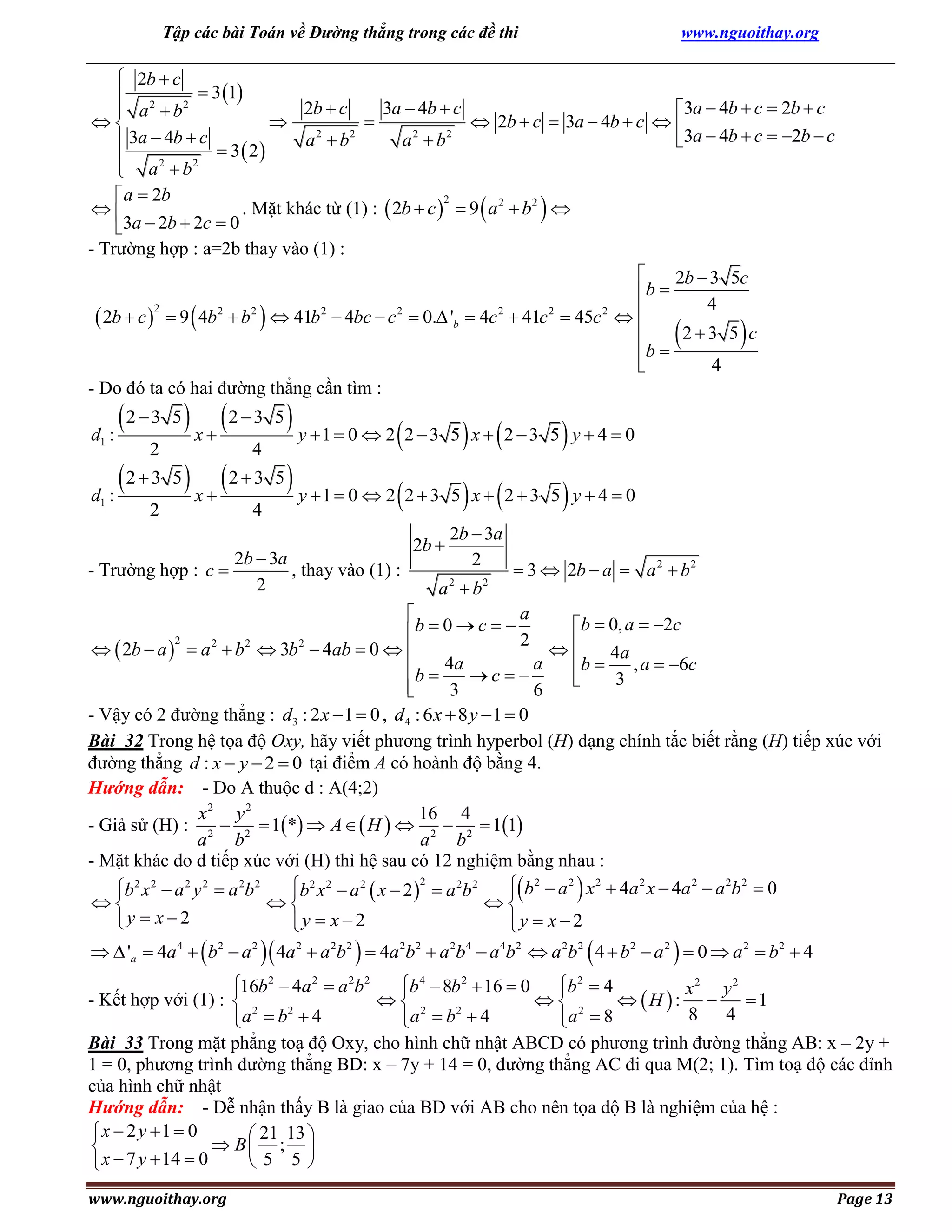 Tập các bài Toán về Đường thẳng trong các đề thi

www.nguoithay.org

 2b  c
 3 1
 2
2b  c
3a  4b  c
3a  4b  c  2b  c
 a  b2



 2b  c  3a  4b  c  
a 2  b2
a 2  b2
3a  4b  c  2b  c
 3a  4b  c  3 2
 
 a 2  b2

 a  2b
2
. Mặt khác từ (1) :  2b  c   9 a 2  b2 

3a  2b  2c  0
- Trường hợp : a=2b thay vào (1) :

2b  3 5c
b 
4
2
 2b  c   9  4b2  b2   41b2  4bc  c 2  0. 'b  4c 2  41c 2  45c 2  

23 5 c
b 


4
- Do đó ta có hai đường thẳng cần tìm :









2  3 5  x  2  3 5  y 1  0  2 2  3 5 x  2  3 5 y  4  0

 

2
4
2  3 5  x  2  3 5  y 1  0  2 2  3 5 x  2  3 5 y  4  0
d :

 

2
4
d1 :

1

- Trường hợp : c 

2b  3a
, thay vào (1) :
2

2b 

2b  3a
2

a b
2

2

 3  2b  a  a 2  b 2

a

b  0, a  2c
b  0  c   2
2
2
2
2
  2b  a   a  b  3b  4ab  0  

b  4a , a  6c
4a
a
b 
c
3


3
6

- Vậy có 2 đường thẳng : d3 : 2 x  1  0 , d4 : 6 x  8 y  1  0
Bài 32 Trong hệ tọa độ Oxy, hãy viết phương trình hyperbol (H) dạng chính tắc biết rằng (H) tiếp xúc với
đường thẳng d : x  y  2  0 tại điểm A có hoành độ bằng 4.
Hướng dẫn: - Do A thuộc d : A(4;2)
x2 y 2
16 4
- Giả sử (H) : 2  2  1*  A   H   2  2  11
a b
a b
- Mặt khác do d tiếp xúc với (H) thì hệ sau có 12 nghiệm bằng nhau :
 b2  a 2  x 2  4a 2 x  4a 2  a 2b 2  0
b2 x 2  a 2  x  2 2  a 2b 2
b2 x 2  a 2 y 2  a 2b 2





y  x  2
y  x  2
y  x  2


  'a  4a 4   b2  a 2  4a 2  a 2b2   4a 2b2  a 2b4  a 4b2  a 2b2  4  b2  a 2   0  a 2  b2  4

2
16b2  4a 2  a 2b 2
 4
 2
x2 y 2

b  8b  16  0
b  4
- Kết hợp với (1) :  2
 2
 2
 H : 
1
2
2
8
4
a  b  4
a  b  4
a  8



Bài 33 Trong mặt phẳng toạ độ Oxy, cho hình chữ nhật ABCD có phương trình đường thẳng AB: x – 2y +
1 = 0, phương trình đường thẳng BD: x – 7y + 14 = 0, đường thẳng AC đi qua M(2; 1). Tìm toạ độ các đỉnh
của hình chữ nhật
Hướng dẫn: - Dễ nhận thấy B là giao của BD với AB cho nên tọa dộ B là nghiệm của hệ :
x  2 y 1  0
 21 13 
 B ; 

 5 5
 x  7 y  14  0

www.nguoithay.org

Page 13

 
