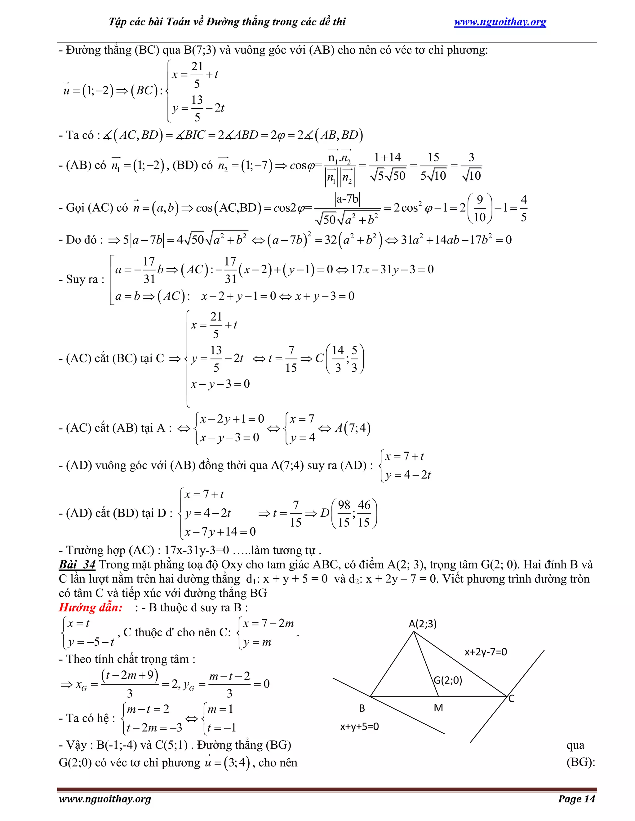 Tập các bài Toán về Đường thẳng trong các đề thi

www.nguoithay.org

- Đường thẳng (BC) qua B(7;3) và vuông góc với (AB) cho nên có véc tơ chỉ phương:
21

x  t


5
u  1; 2    BC  : 
 y  13  2t

5

- Ta có :  AC, BD   BIC  2 ABD  2  2  AB, BD 
- (AB) có n1  1; 2  , (BD) có n2  1; 7   cos =
- Gọi (AC) có n   a, b   cos  AC,BD   cos2 =

n1.n2



n1 n2

1  14
15
3


5 50 5 10
10

4
9
 2cos 2   1  2    1 
5
 10 
50 a  b
a-7b
2

2

- Do đó :  5 a  7b  4 50 a 2  b2   a  7b   32  a 2  b2   31a 2  14ab  17b2  0
2

17
17

a   b   AC  :   x  2    y  1  0  17 x  31y  3  0
31
31
- Suy ra : 

 a  b   AC  : x  2  y  1  0  x  y  3  0

21

x  5  t

13
7

 14 5 
- (AC) cắt (BC) tại C   y   2t  t   C  ; 
5
15
 3 3

x  y  3  0


x  2 y 1  0
x  7
- (AC) cắt (AB) tại A :  

 A  7; 4 
x  y  3  0
y  4

x  7  t
- (AD) vuông góc với (AB) đồng thời qua A(7;4) suy ra (AD) : 
 y  4  2t
x  7  t
7

 98 46 
 t   D ; 
- (AD) cắt (BD) tại D :  y  4  2t
15
 15 15 
 x  7 y  14  0

- Trường hợp (AC) : 17x-31y-3=0 …..làm tương tự .
Bài 34 Trong mặt phẳng toạ độ Oxy cho tam giác ABC, có điểm A(2; 3), trọng tâm G(2; 0). Hai đỉnh B và
C lần lượt nằm trên hai đường thẳng d1: x + y + 5 = 0 và d2: x + 2y – 7 = 0. Viết phương trình đường tròn
có tâm C và tiếp xúc với đường thẳng BG
Hướng dẫn: : - B thuộc d suy ra B :
A(2;3)
x  t
 x  7  2m
, C thuộc d' cho nên C: 
.

 y  5  t
y  m
x+2y-7=0
- Theo tính chất trọng tâm :
 t  2m  9   2, y  m  t  2  0
G(2;0)
 xG 
G
3
3
C
M
B
mt  2
m 1



- Ta có hệ : 
x+y+5=0
t  2m  3 t  1
- Vậy : B(-1;-4) và C(5;1) . Đường thẳng (BG)
qua
(BG):
G(2;0) có véc tơ chỉ phương u   3; 4  , cho nên
www.nguoithay.org

Page 14

 