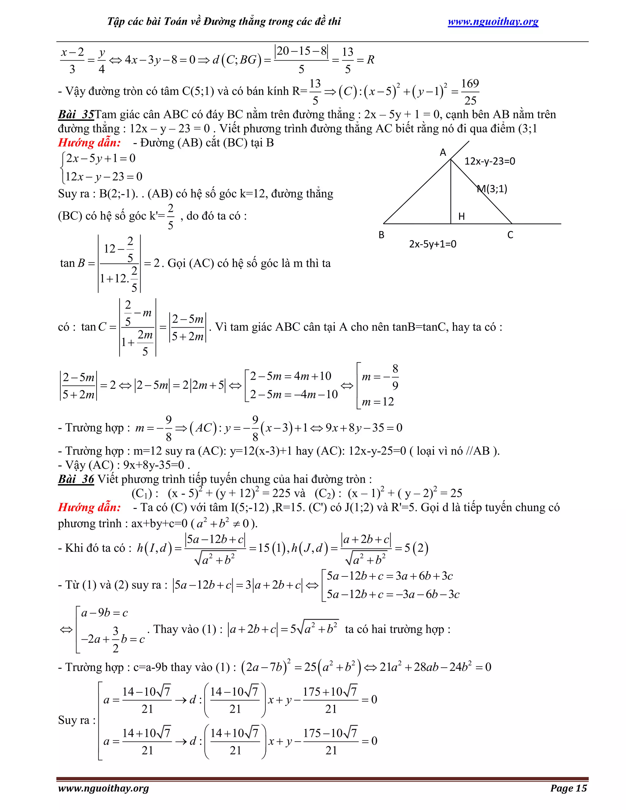 Tập các bài Toán về Đường thẳng trong các đề thi

www.nguoithay.org

20  15  8 13
x2 y
  4 x  3 y  8  0  d  C; BG  
 R
3
4
5
5
13
169
2
2
- Vậy đường tròn có tâm C(5;1) và có bán kính R=   C  :  x  5   y  1 
5
25
Bài 35Tam giác cân ABC có đáy BC nằm trên đường thẳng : 2x – 5y + 1 = 0, cạnh bên AB nằm trên
đường thẳng : 12x – y – 23 = 0 . Viết phương trình đường thẳng AC biết rằng nó đi qua điểm (3;1
Hướng dẫn: - Đường (AB) cắt (BC) tại B
A
2 x  5 y  1  0
12x-y-23=0

12 x  y  23  0
M(3;1)
Suy ra : B(2;-1). . (AB) có hệ số góc k=12, đường thẳng
2
(BC) có hệ số góc k'= , do đó ta có :
H
5
B
C
2
2x-5y+1=0
12 
5  2 . Gọi (AC) có hệ số góc là m thì ta
tan B 
2
1  12.
5
2
m
2  5m

có : tan C  5
. Vì tam giác ABC cân tại A cho nên tanB=tanC, hay ta có :
2m
5  2m
1
5
8

 2  5m  4m  10
2  5m
m   9
 2  2  5m  2 2m  5  


5  2m
 2  5m  4m  10
 m  12
9
9
- Trường hợp : m     AC  : y    x  3  1  9 x  8 y  35  0
8
8
- Trường hợp : m=12 suy ra (AC): y=12(x-3)+1 hay (AC): 12x-y-25=0 ( loại vì nó //AB ).
- Vậy (AC) : 9x+8y-35=0 .
Bài 36 Viết phương trình tiếp tuyến chung của hai đường tròn :
(C1) : (x - 5)2 + (y + 12)2 = 225 và (C2) : (x – 1)2 + ( y – 2)2 = 25
Hướng dẫn: - Ta có (C) với tâm I(5;-12) ,R=15. (C') có J(1;2) và R'=5. Gọi d là tiếp tuyến chung có
phương trình : ax+by+c=0 ( a 2  b2  0 ).
5a  12b  c
a  2b  c
 15 1 , h  J , d  
 5  2
- Khi đó ta có : h  I , d  
a 2  b2
a 2  b2
5a  12b  c  3a  6b  3c
- Từ (1) và (2) suy ra : 5a  12b  c  3 a  2b  c  
5a  12b  c  3a  6b  3c

 a  9b  c

. Thay vào (1) : a  2b  c  5 a 2  b2 ta có hai trường hợp :
 2a  3 b  c

2
2
- Trường hợp : c=a-9b thay vào (1) :  2a  7b   25  a 2  b2   21a 2  28ab  24b2  0

 14  10 7 
14  10 7
175  10 7
 d :
0
a 
x y


21
21
21



Suy ra : 
 a  14  10 7  d :  14  10 7  x  y  175  10 7  0





21
21
21



www.nguoithay.org

Page 15

 