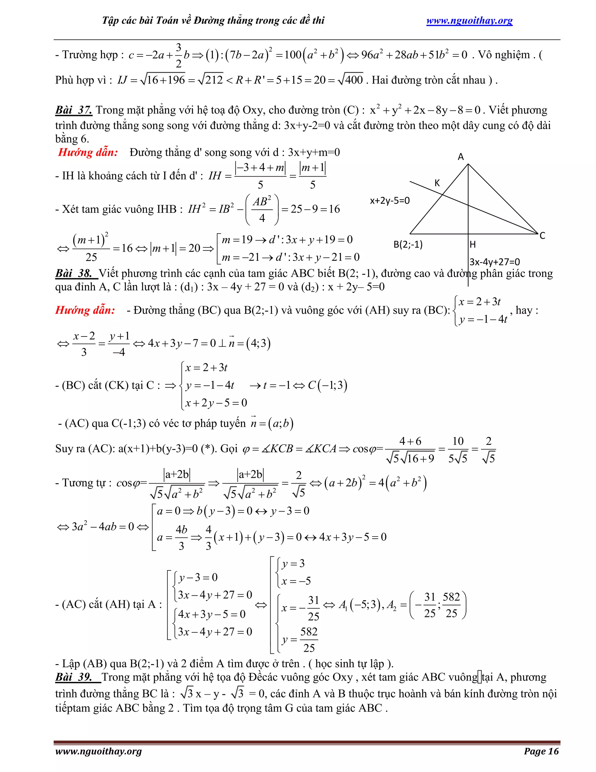 Tập các bài Toán về Đường thẳng trong các đề thi

www.nguoithay.org

3
2
- Trường hợp : c  2a  b  1 :  7b  2a   100  a 2  b2   96a 2  28ab  51b2  0 . Vô nghiệm . (
2
Phù hợp vì : IJ  16  196  212  R  R '  5  15  20  400 . Hai đường tròn cắt nhau ) .

Bài 37. Trong mặt phẳng với hệ toạ độ Oxy, cho đường tròn (C) : x 2  y2  2x  8y  8  0 . Viết phương
trình đường thẳng song song với đường thẳng d: 3x+y-2=0 và cắt đường tròn theo một dây cung có độ dài
bằng 6.
Hướng dẫn: Đường thẳng d' song song với d : 3x+y+m=0
A
3  4  m m  1
- IH là khoảng cách từ I đến d' : IH 

K
5
5
x+2y-5=0
 AB 2 
- Xét tam giác vuông IHB : IH 2  IB 2  
  25  9  16
 4 

 m  1


C
 m  19  d ' : 3x  y  19  0
B(2;-1)
H
 16  m  1  20  
25
 m  21  d ' : 3x  y  21  0
3x-4y+27=0
Bài 38. Viết phương trình các cạnh của tam giác ABC biết B(2; -1), đường cao và đường phân giác trong
qua đỉnh A, C lần lượt là : (d1) : 3x – 4y + 27 = 0 và (d2) : x + 2y– 5=0
 x  2  3t
Hướng dẫn: - Đường thẳng (BC) qua B(2;-1) và vuông góc với (AH) suy ra (BC): 
, hay :
 y  1  4t
x  2 y 1


 4 x  3 y  7  0  n   4;3
3
4
 x  2  3t

- (BC) cắt (CK) tại C :   y  1  4t  t  1  C  1;3
x  2 y  5  0

2

- (AC) qua C(-1;3) có véc tơ pháp tuyến n   a; b 
Suy ra (AC): a(x+1)+b(y-3)=0 (*). Gọi   KCB  KCA  cos =
- Tương tự : cos =

a+2b



a+2b



46
10
2


5 16  9 5 5
5

2
2
  a  2b   4  a 2  b2 
5

5 a 2  b2
5 a 2  b2
 a  0  b  y  3  0  y  3  0
2
 3a  4ab  0  
 a  4b  4  x  1   y  3  0  4 x  3 y  5  0

3
3

 y  3

 y  3  0
  x  5


3x  4 y  27  0
 31 582 
- (AC) cắt (AH) tại A : 
   x   31  A1  5;3 , A2    ;

 4 x  3 y  5  0

 25 25 

25



582
 3x  4 y  27  0

 y 
25

- Lập (AB) qua B(2;-1) và 2 điểm A tìm được ở trên . ( học sinh tự lập ).
Bài 39. Trong mặt phẳng với hệ tọa độ Đềcác vuông góc Oxy , xét tam giác ABC vuông tại A, phương
trình đường thẳng BC là : 3 x – y - 3 = 0, các đỉnh A và B thuộc trục hoành và bán kính đường tròn nội
tiếptam giác ABC bằng 2 . Tìm tọa độ trọng tâm G của tam giác ABC .

www.nguoithay.org

Page 16

 