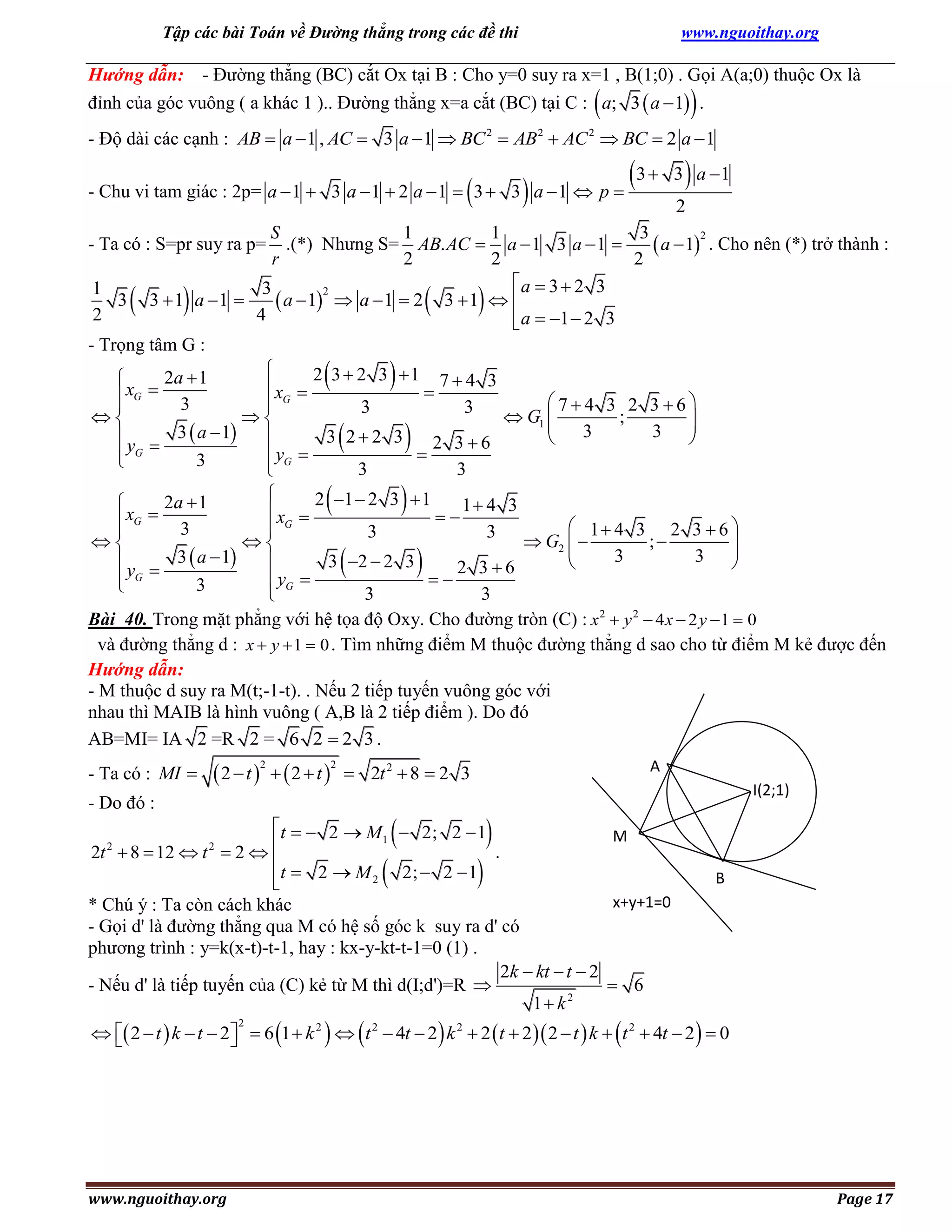 Tập các bài Toán về Đường thẳng trong các đề thi

www.nguoithay.org

Hướng dẫn: - Đường thẳng (BC) cắt Ox tại B : Cho y=0 suy ra x=1 , B(1;0) . Gọi A(a;0) thuộc Ox là
đỉnh của góc vuông ( a khác 1 ).. Đường thẳng x=a cắt (BC) tại C : a; 3  a  1 .





- Độ dài các cạnh : AB  a  1 , AC  3 a  1  BC  AB  AC  BC  2 a  1
2



2



2

- Chu vi tam giác : 2p= a  1  3 a  1  2 a  1  3  3 a  1  p 

3  3  a 1
2

1
1
3
S
2
.(*) Nhưng S= AB. AC  a  1 3 a  1 
 a  1 . Cho nên (*) trở thành :
2
2
2
r
a  3  2 3
1
3
2
3 3  1 a 1 
 a  1  a  1  2 3  1  
2
4
 a  1  2 3

- Trọng tâm G :

2 3  2 3 1 7  4 3
2a  1

 xG 
xG 


74 3 2 36
3


3
3


 G1 
;


3
3 
3  a  1 
3 22 3


y 
2 36

 G
 yG 
3

3
3


2 1  2 3  1
2a  1

1 4 3
 xG 
xG 


 1 4 3 2 3  6 
3


3
3


 G2  
;


3
3 
3  a  1
3 2  2 3


y 

2 36

 G
 yG 
3

3
3

Bài 40. Trong mặt phẳng với hệ tọa độ Oxy. Cho đường tròn (C) : x 2  y 2  4 x  2 y  1  0
và đường thẳng d : x  y  1  0 . Tìm những điểm M thuộc đường thẳng d sao cho từ điểm M kẻ được đến
Hướng dẫn:
- M thuộc d suy ra M(t;-1-t). . Nếu 2 tiếp tuyến vuông góc với
nhau thì MAIB là hình vuông ( A,B là 2 tiếp điểm ). Do đó
AB=MI= IA 2 =R 2 = 6 2  2 3 .

- Ta có : S=pr suy ra p=





















- Ta có : MI 

2  t   2  t 
2



2



A

 2t 2  8  2 3

- Do đó :



I(2;1)



t   2  M1  2; 2  1
M
.
2t 2  8  12  t 2  2  
t  2  M
2;  2  1
2


x+y+1=0
* Chú ý : Ta còn cách khác
- Gọi d' là đường thẳng qua M có hệ số góc k suy ra d' có
phương trình : y=k(x-t)-t-1, hay : kx-y-kt-t-1=0 (1) .
2k  kt  t  2
 6
- Nếu d' là tiếp tuyến của (C) kẻ từ M thì d(I;d')=R 
1 k 2





B

  2  t  k  t  2  6 1  k 2    t 2  4t  2  k 2  2  t  2  2  t  k   t 2  4t  2   0


2

www.nguoithay.org

Page 17

 