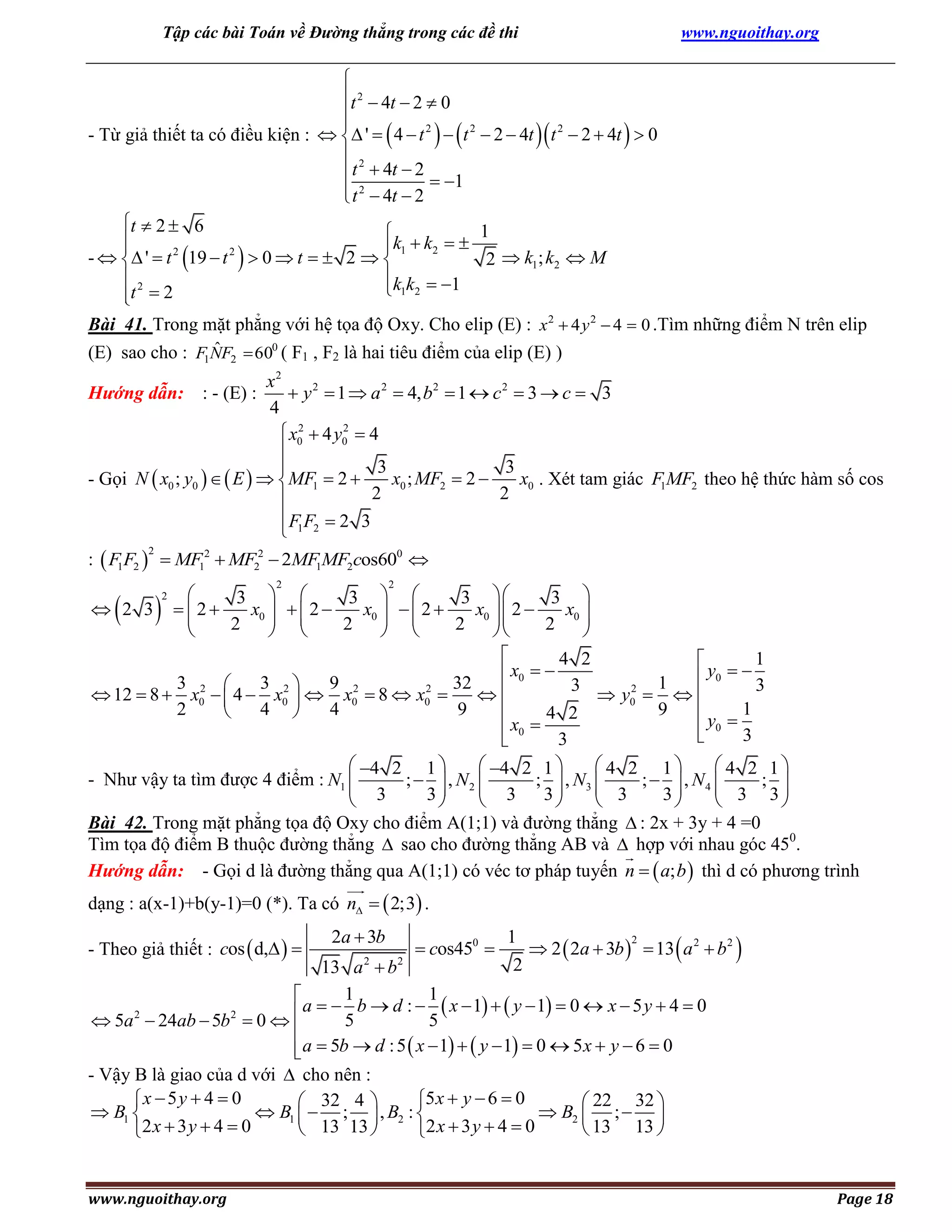 Tập các bài Toán về Đường thẳng trong các đề thi

www.nguoithay.org


t 2  4t  2  0


- Từ giả thiết ta có điều kiện :   '   4  t 2    t 2  2  4t  t 2  2  4t   0
 2
 t  4t  2  1
 t 2  4t  2

t  2  6
1



k1  k2  
2
2
-   '  t 19  t   0  t   2  
2  k1; k2  M
2
k k  1
 1 2
t  2

Bài 41. Trong mặt phẳng với hệ tọa độ Oxy. Cho elip (E) : x 2  4 y 2  4  0 .Tìm những điểm N trên elip
ˆ
(E) sao cho : F1NF2  600 ( F1 , F2 là hai tiêu điểm của elip (E) )

x2
 y 2  1  a 2  4, b2  1  c 2  3  c  3
Hướng dẫn: : - (E) :
4
2
2
 x0  4 y0  4

3
3

x0 ; MF2  2 
x0 . Xét tam giác F1MF2 theo hệ thức hàm số cos
- Gọi N  x0 ; y0    E    MF1  2 
2
2

 F1 F2  2 3

:  F1F2   MF12  MF22  2MF1MF2cos600 
2

2

2


3  
3  
3 
3 
 2 3  2
x0    2 
x0    2 
x0  2 
x0 

 
 


2
2
2
2

 
 



4 2
1

 x0  
 y0   3
3 2 
3 2
9 2
32
1
3
2
2
 12  8  x0   4  x0   x0  8  x0 

 y0   
2
4 
4
9
9


4 2
y  1
 x0 
 0 3

3

 4 2 1 
 4 2 1 
 4 2 1
 4 2 1
- Như vậy ta tìm được 4 điểm : N1 
;   , N2 
;  , N3 
;   , N4 
 3
 3
 3
 3 ;3

3
3
3








Bài 42. Trong mặt phẳng tọa độ Oxy cho điểm A(1;1) và đường thẳng  : 2x + 3y + 4 =0
Tìm tọa độ điểm B thuộc đường thẳng  sao cho đường thẳng AB và  hợp với nhau góc 450.
Hướng dẫn: - Gọi d là đường thẳng qua A(1;1) có véc tơ pháp tuyến n   a; b  thì d có phương trình





2

dạng : a(x-1)+b(y-1)=0 (*). Ta có n   2;3 .
- Theo giả thiết : cos  d,  

2a  3b

 cos450 

1
2
 2  2a  3b   13  a 2  b 2 
2

13 a 2  b2
1
1

2
2
 a   5 b  d :  5  x  1   y  1  0  x  5 y  4  0
 5a  24ab  5b  0 

 a  5b  d : 5  x  1   y  1  0  5 x  y  6  0


- Vậy B là giao của d với  cho nên :
x  5 y  4  0
5 x  y  6  0
 32 4 
 22 32 
 B1 
 B1   ;  , B2 : 
 B2  ;  
 13 13 
 13 13 
2 x  3 y  4  0
2 x  3 y  4  0

www.nguoithay.org

Page 18

 