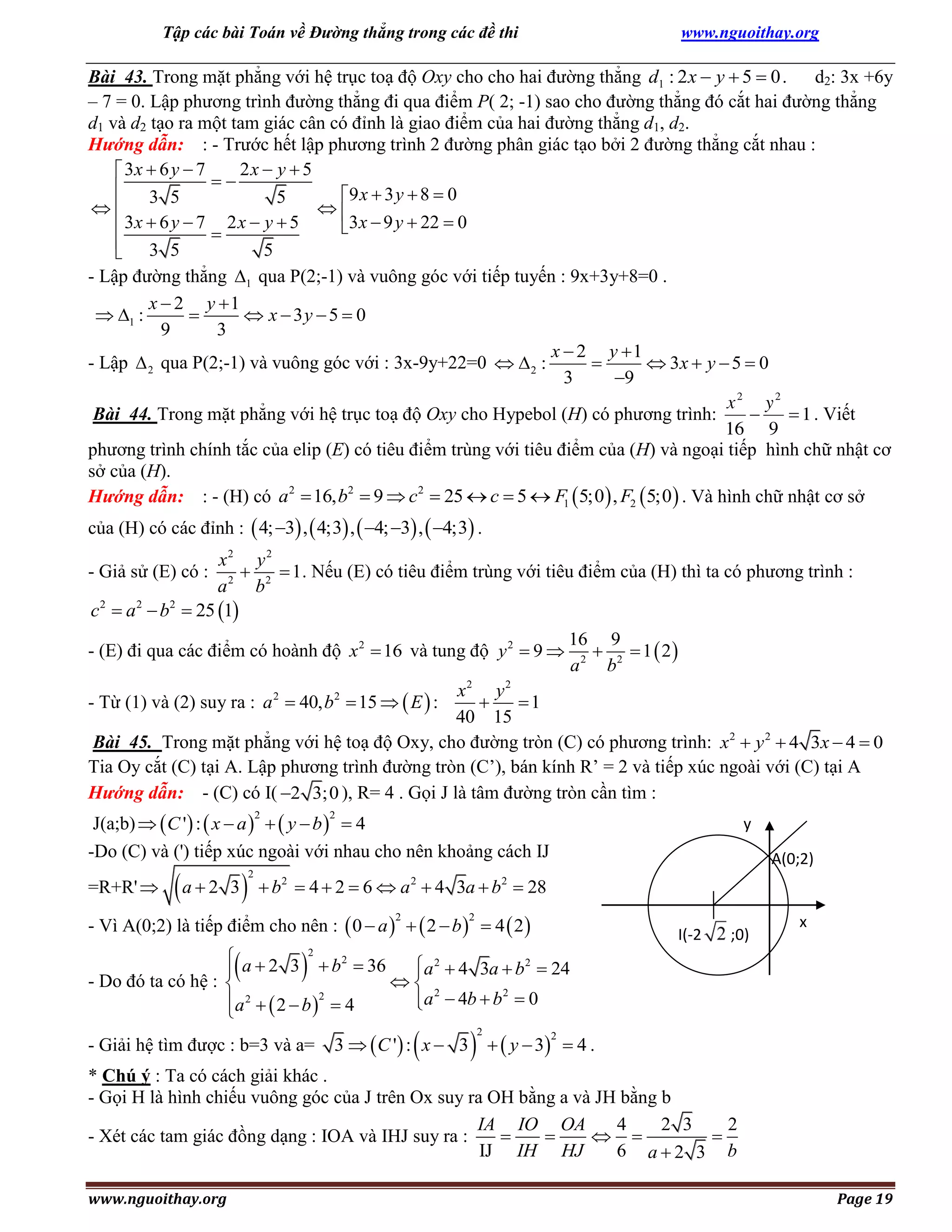 Tập các bài Toán về Đường thẳng trong các đề thi

www.nguoithay.org

Bài 43. Trong mặt phẳng với hệ trục toạ độ Oxy cho cho hai đường thẳng d1 : 2 x  y  5  0 .
d2: 3x +6y
– 7 = 0. Lập phương trình đường thẳng đi qua điểm P( 2; -1) sao cho đường thẳng đó cắt hai đường thẳng
d1 và d2 tạo ra một tam giác cân có đỉnh là giao điểm của hai đường thẳng d1, d2.
Hướng dẫn: : - Trước hết lập phương trình 2 đường phân giác tạo bởi 2 đường thẳng cắt nhau :
2x  y  5
 3x  6 y  7

 3 5
9 x  3 y  8  0
5


 3x  6 y  7 2 x  y  5
3x  9 y  22  0

 3 5
5

- Lập đường thẳng 1 qua P(2;-1) và vuông góc với tiếp tuyến : 9x+3y+8=0 .
x  2 y 1
 1 :

 x  3y  5  0
9
3
x  2 y 1
- Lập  2 qua P(2;-1) và vuông góc với : 3x-9y+22=0   2 :

 3x  y  5  0
3
9
x2 y2
Bài 44. Trong mặt phẳng với hệ trục toạ độ Oxy cho Hypebol (H) có phương trình:

 1 . Viết
16 9
phương trình chính tắc của elip (E) có tiêu điểm trùng với tiêu điểm của (H) và ngoại tiếp hình chữ nhật cơ
sở của (H).
Hướng dẫn: : - (H) có a 2  16, b2  9  c2  25  c  5  F1  5;0  , F2  5;0  . Và hình chữ nhật cơ sở
của (H) có các đỉnh :  4; 3 ,  4;3 ,  4; 3 ,  4;3 .

x2 y 2

 1 . Nếu (E) có tiêu điểm trùng với tiêu điểm của (H) thì ta có phương trình :
a 2 b2
c 2  a 2  b2  25 1

- Giả sử (E) có :

- (E) đi qua các điểm có hoành độ x 2  16 và tung độ y 2  9 

16 9
  1  2
a 2 b2

x2 y 2

1
40 15
Bài 45. Trong mặt phẳng với hệ toạ độ Oxy, cho đường tròn (C) có phương trình: x 2  y 2  4 3x  4  0
Tia Oy cắt (C) tại A. Lập phương trình đường tròn (C’), bán kính R’ = 2 và tiếp xúc ngoài với (C) tại A
Hướng dẫn: - (C) có I( 2 3;0 ), R= 4 . Gọi J là tâm đường tròn cần tìm :
- Từ (1) và (2) suy ra : a 2  40, b2  15   E  :

J(a;b)   C ' :  x  a    y  b   4
-Do (C) và (') tiếp xúc ngoài với nhau cho nên khoảng cách IJ
2

=R+R' 

a  2 3

2

2

y
A(0;2)

 b2  4  2  6  a 2  4 3a  b2  28

- Vì A(0;2) là tiếp điểm cho nên :  0  a    2  b   4  2 
2



2

I(-2



;0)

x

 a  2 3 2  b 2  36
2
 2

a  4 3a  b  24
- Do đó ta có hệ : 
 2
2
a  4b  b  0
a 2   2  b 2  4



- Giải hệ tìm được : b=3 và a=





3   C '  : x  3   y  3  4 .
2

2

* Chú ý : Ta có cách giải khác .
- Gọi H là hình chiếu vuông góc của J trên Ox suy ra OH bằng a và JH bằng b
IA IO OA
4
2 3
2


 

- Xét các tam giác đồng dạng : IOA và IHJ suy ra :
IJ IH HJ
6 a2 3 b
www.nguoithay.org

Page 19

 