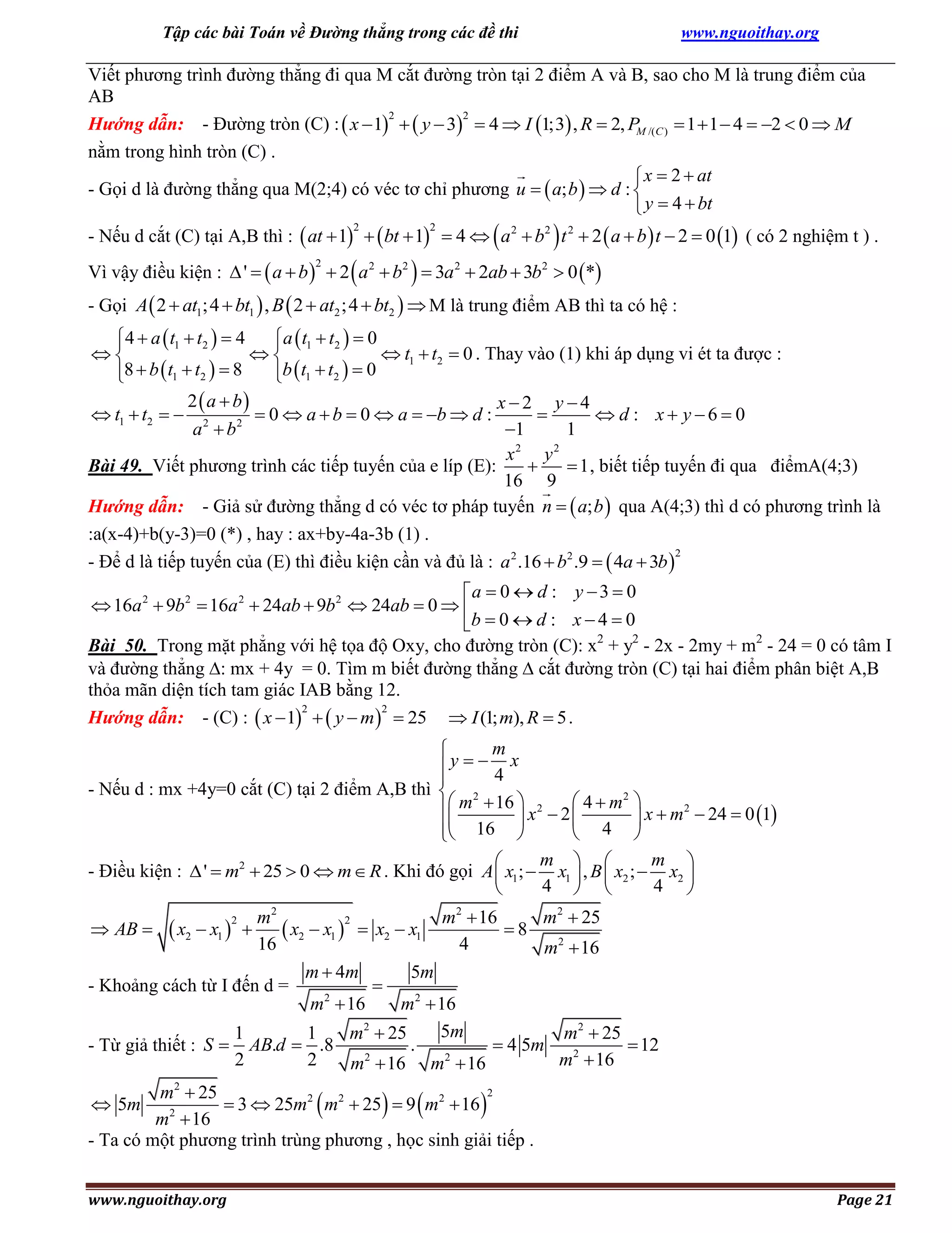 Tập các bài Toán về Đường thẳng trong các đề thi

www.nguoithay.org

Viết phương trình đường thẳng đi qua M cắt đường tròn tại 2 điểm A và B, sao cho M là trung điểm của
AB
2
2
Hướng dẫn: - Đường tròn (C) :  x  1   y  3  4  I 1;3 , R  2, PM /(C )  1  1  4  2  0  M
nằm trong hình tròn (C) .
 x  2  at
- Gọi d là đường thẳng qua M(2;4) có véc tơ chỉ phương u   a; b   d : 
 y  4  bt





- Nếu d cắt (C) tại A,B thì :  at  1   bt  1  4  a 2  b2 t 2  2  a  b  t  2  0 1 ( có 2 nghiệm t ) .
2



2



Vì vậy điều kiện :  '   a  b   2 a 2  b2  3a 2  2ab  3b2  0 *
2

- Gọi A  2  at1;4  bt1  , B  2  at2 ;4  bt2   M là trung điểm AB thì ta có hệ :

4  a  t1  t2   4
a  t1  t2   0




 t1  t2  0 . Thay vào (1) khi áp dụng vi ét ta được :
8  b  t1  t2   8
b  t1  t2   0


2  a  b
x2 y4
 t1  t2   2
 0  a  b  0  a  b  d :

 d : x y6  0
2
a b
1
1
x2 y 2
Bài 49. Viết phương trình các tiếp tuyến của e líp (E):

 1 , biết tiếp tuyến đi qua điểmA(4;3)
16 9
Hướng dẫn: - Giả sử đường thẳng d có véc tơ pháp tuyến n   a; b  qua A(4;3) thì d có phương trình là
:a(x-4)+b(y-3)=0 (*) , hay : ax+by-4a-3b (1) .
2
- Để d là tiếp tuyến của (E) thì điều kiện cần và đủ là : a 2 .16  b2 .9   4a  3b 

a  0  d : y  3  0
 16a 2  9b2  16a 2  24ab  9b2  24ab  0  
b  0  d : x  4  0
Bài 50. Trong mặt phẳng với hệ tọa độ Oxy, cho đường tròn (C): x2 + y2 - 2x - 2my + m2 - 24 = 0 có tâm I
và đường thẳng : mx + 4y = 0. Tìm m biết đường thẳng  cắt đường tròn (C) tại hai điểm phân biệt A,B
thỏa mãn diện tích tam giác IAB bằng 12.
2
2
Hướng dẫn: - (C) :  x  1   y  m   25  I (1; m), R  5 .
m

y   4 x

- Nếu d : mx +4y=0 cắt (C) tại 2 điểm A,B thì  2
2
 m  16  x 2  2  4  m  x  m 2  24  0 1




 16 
 4 

m  
m 

- Điều kiện :  '  m2  25  0  m  R . Khi đó gọi A  x1 ;  x1  , B  x2 ;  x2 
4  
4 


m2
m2  16
m2  25
2
 AB   x2  x1  
8
 x2  x1   x2  x1
16
4
m2  16
m  4m
5m

- Khoảng cách từ I đến d =
2
m  16
m2  16
5m
1
1
m2  25
m2  25
.
 4 5m
 12
- Từ giả thiết : S  AB.d  .8
2
2
m2  16
m2  16 m2  16
2

2
m2  25
 5m
 3  25m2  m2  25  9  m2  16 
2
m  16
- Ta có một phương trình trùng phương , học sinh giải tiếp .

www.nguoithay.org

Page 21

 