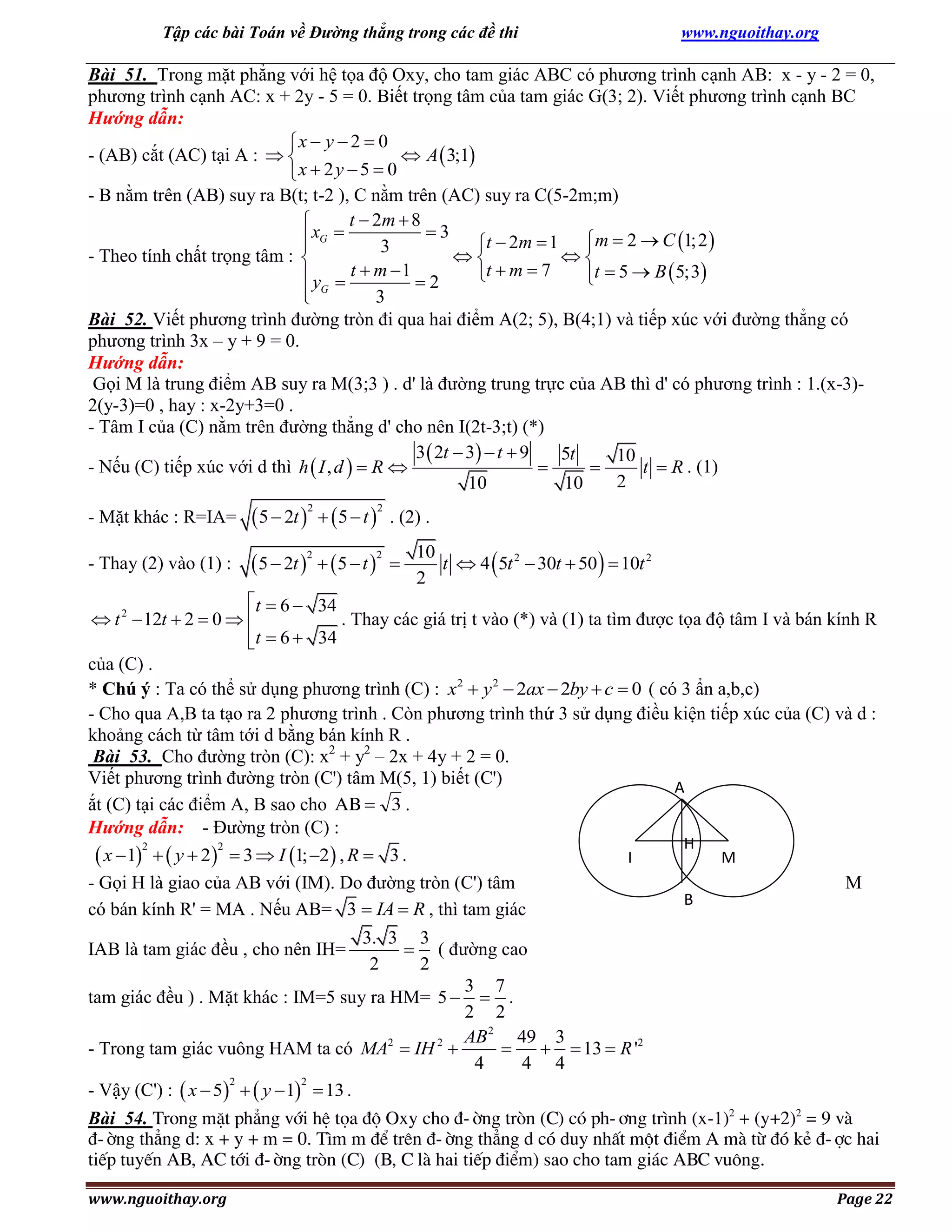 Tập các bài Toán về Đường thẳng trong các đề thi

www.nguoithay.org

Bài 51. Trong mặt phẳng với hệ tọa độ Oxy, cho tam giác ABC có phương trình cạnh AB: x - y - 2 = 0,
phương trình cạnh AC: x + 2y - 5 = 0. Biết trọng tâm của tam giác G(3; 2). Viết phương trình cạnh BC
Hướng dẫn:
x  y  2  0
- (AB) cắt (AC) tại A :  
 A  3;1
x  2 y  5  0
- B nằm trên (AB) suy ra B(t; t-2 ), C nằm trên (AC) suy ra C(5-2m;m)
t  2m  8

3
 xG 
t  2m  1 m  2  C 1; 2 


3
- Theo tính chất trọng tâm : 


t  m  7
t  5  B  5;3
 y  t  m 1  2

G

3

Bài 52. Viết phương trình đường tròn đi qua hai điểm A(2; 5), B(4;1) và tiếp xúc với đường thẳng có
phương trình 3x – y + 9 = 0.
Hướng dẫn:
Gọi M là trung điểm AB suy ra M(3;3 ) . d' là đường trung trực của AB thì d' có phương trình : 1.(x-3)2(y-3)=0 , hay : x-2y+3=0 .
- Tâm I của (C) nằm trên đường thẳng d' cho nên I(2t-3;t) (*)
3  2t  3  t  9
5t
10
- Nếu (C) tiếp xúc với d thì h  I , d   R 


t  R . (1)
2
10
10
- Mặt khác : R=IA=

 5  2t    5  t 

- Thay (2) vào (1) :

 5  2t    5  t 

2

2

2

2

. (2) .


10
t  4  5t 2  30t  50   10t 2
2

t  6  34
. Thay các giá trị t vào (*) và (1) ta tìm được tọa độ tâm I và bán kính R
 t 2  12t  2  0  
t  6  34

của (C) .
* Chú ý : Ta có thể sử dụng phương trình (C) : x2  y 2  2ax  2by  c  0 ( có 3 ẩn a,b,c)
- Cho qua A,B ta tạo ra 2 phương trình . Còn phương trình thứ 3 sử dụng điều kiện tiếp xúc của (C) và d :
khoảng cách từ tâm tới d bằng bán kính R .
Bài 53. Cho đường tròn (C): x2 + y2 – 2x + 4y + 2 = 0.
Viết phương trình đường tròn (C') tâm M(5, 1) biết (C')
A
ắt (C) tại các điểm A, B sao cho AB  3 .
Hướng dẫn: - Đường tròn (C) :
H
2
2
 x  1   y  2  3  I 1; 2 , R  3 .
I
M
- Gọi H là giao của AB với (IM). Do đường tròn (C') tâm
M
B
có bán kính R' = MA . Nếu AB= 3  IA  R , thì tam giác
3. 3 3
 ( đường cao
2
2
3 7
tam giác đều ) . Mặt khác : IM=5 suy ra HM= 5   .
2 2
AB 2 49 3

  13  R '2
- Trong tam giác vuông HAM ta có MA2  IH 2 
4
4 4
2
2
- Vậy (C') :  x  5   y  1  13 .

IAB là tam giác đều , cho nên IH=

Bài 54. Trong mÆt ph¼ng víi hÖ täa ®é Oxy cho ®-êng trßn (C) cã ph-¬ng tr×nh (x-1)2 + (y+2)2 = 9 vµ
®-êng th¼ng d: x + y + m = 0. T×m m ®Ó trªn ®-êng th¼ng d cã duy nhÊt mét ®iÓm A mµ tõ ®ã kÎ ®-îc hai
tiÕp tuyÕn AB, AC tíi ®-êng trßn (C) (B, C lµ hai tiÕp ®iÓm) sao cho tam gi¸c ABC vu«ng.
www.nguoithay.org

Page 22

 