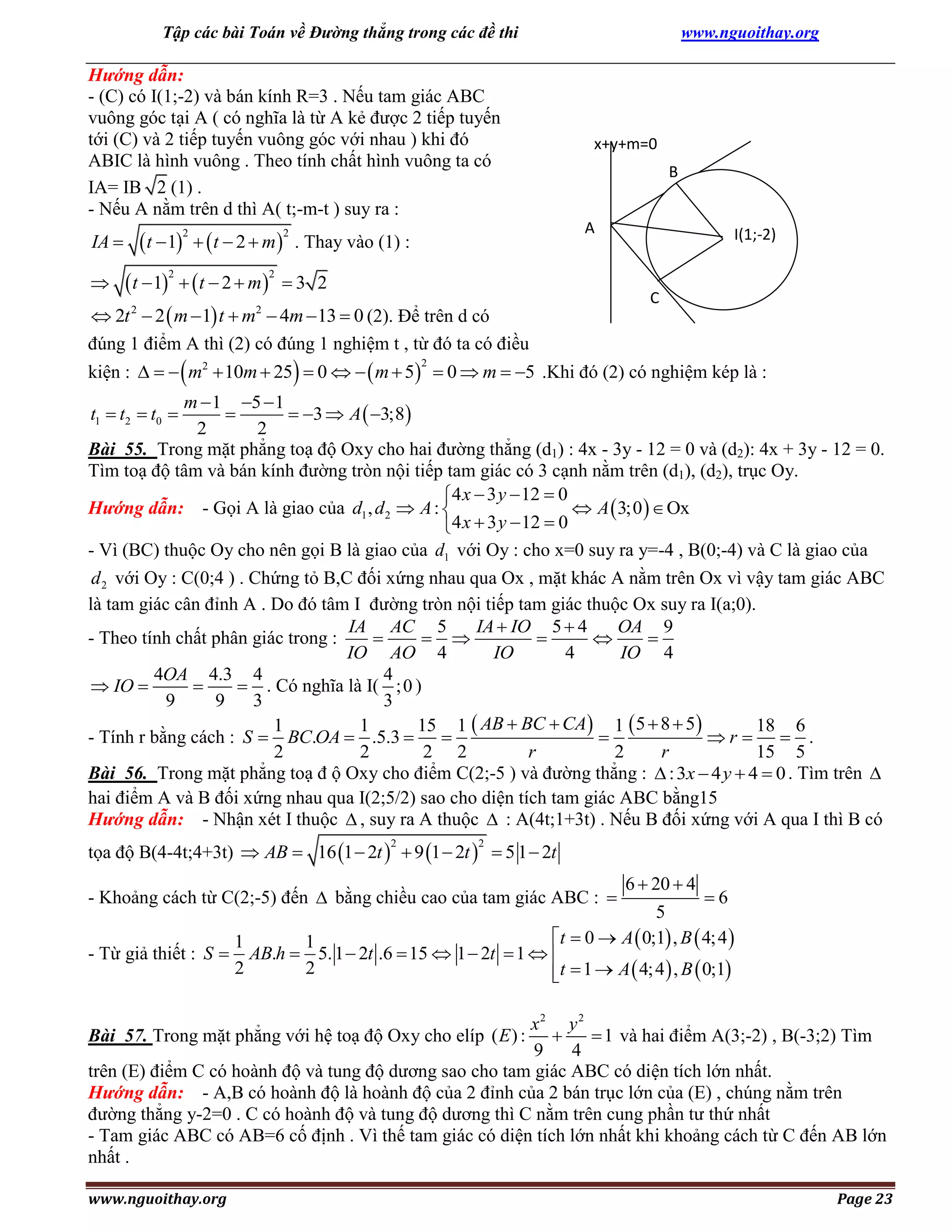 Tập các bài Toán về Đường thẳng trong các đề thi

Hướng dẫn:
- (C) có I(1;-2) và bán kính R=3 . Nếu tam giác ABC
vuông góc tại A ( có nghĩa là từ A kẻ được 2 tiếp tuyến
tới (C) và 2 tiếp tuyến vuông góc với nhau ) khi đó
ABIC là hình vuông . Theo tính chất hình vuông ta có
IA= IB 2 (1) .
- Nếu A nằm trên d thì A( t;-m-t ) suy ra :

IA 

 t  1   t  2  m 
2

2

www.nguoithay.org

x+y+m=0
B
A

. Thay vào (1) :

 t  1   t  2  m   3 2
 2t 2  2  m  1 t  m2  4m  13  0 (2). Để trên d có



2

I(1;-2)

2

C

đúng 1 điểm A thì (2) có đúng 1 nghiệm t , từ đó ta có điều

kiện :     m2  10m  25  0    m  5  0  m  5 .Khi đó (2) có nghiệm kép là :
2

m  1 5  1

 3  A  3;8
2
2
Bài 55. Trong mặt phẳng toạ độ Oxy cho hai đường thẳng (d1) : 4x - 3y - 12 = 0 và (d2): 4x + 3y - 12 = 0.
Tìm toạ độ tâm và bán kính đường tròn nội tiếp tam giác có 3 cạnh nằm trên (d1), (d2), trục Oy.
4 x  3 y  12  0
Hướng dẫn: - Gọi A là giao của d1 , d 2  A : 
 A  3;0   Ox
4 x  3 y  12  0
- Vì (BC) thuộc Oy cho nên gọi B là giao của d1 với Oy : cho x=0 suy ra y=-4 , B(0;-4) và C là giao của
t1  t2  t0 

d 2 với Oy : C(0;4 ) . Chứng tỏ B,C đối xứng nhau qua Ox , mặt khác A nằm trên Ox vì vậy tam giác ABC
là tam giác cân đỉnh A . Do đó tâm I đường tròn nội tiếp tam giác thuộc Ox suy ra I(a;0).
IA AC 5
IA  IO 5  4
OA 9
- Theo tính chất phân giác trong :

 



IO AO 4
IO
4
IO 4
4OA 4.3 4
4
 IO 

 . Có nghĩa là I( ; 0 )
9
9
3
3
1
1
15 1  AB  BC  CA 1  5  8  5
18 6
- Tính r bằng cách : S  BC.OA  .5.3  

r   .
2
2
2 2
r
2
r
15 5
Bài 56. Trong mặt phẳng toạ đ ộ Oxy cho điểm C(2;-5 ) và đường thẳng :  : 3x  4 y  4  0 . Tìm trên 
hai điểm A và B đối xứng nhau qua I(2;5/2) sao cho diện tích tam giác ABC bằng15
Hướng dẫn: - Nhận xét I thuộc  , suy ra A thuộc  : A(4t;1+3t) . Nếu B đối xứng với A qua I thì B có
tọa độ B(4-4t;4+3t)  AB  16 1  2t   9 1  2t   5 1  2t
2

2

- Khoảng cách từ C(2;-5) đến  bằng chiều cao của tam giác ABC : 

6  20  4

6
5
t  0  A  0;1 , B  4; 4 
1
1
- Từ giả thiết : S  AB.h  5. 1  2t .6  15  1  2t  1  
2
2
t  1  A  4; 4  , B  0;1

x2 y 2

 1 và hai điểm A(3;-2) , B(-3;2) Tìm
9
4
trên (E) điểm C có hoành độ và tung độ dương sao cho tam giác ABC có diện tích lớn nhất.
Hướng dẫn: - A,B có hoành độ là hoành độ của 2 đỉnh của 2 bán trục lớn của (E) , chúng nằm trên
đường thẳng y-2=0 . C có hoành độ và tung độ dương thì C nằm trên cung phần tư thứ nhất
- Tam giác ABC có AB=6 cố định . Vì thế tam giác có diện tích lớn nhất khi khoảng cách từ C đến AB lớn
nhất .
Bài 57. Trong mặt phẳng với hệ toạ độ Oxy cho elíp ( E ) :

www.nguoithay.org

Page 23

 