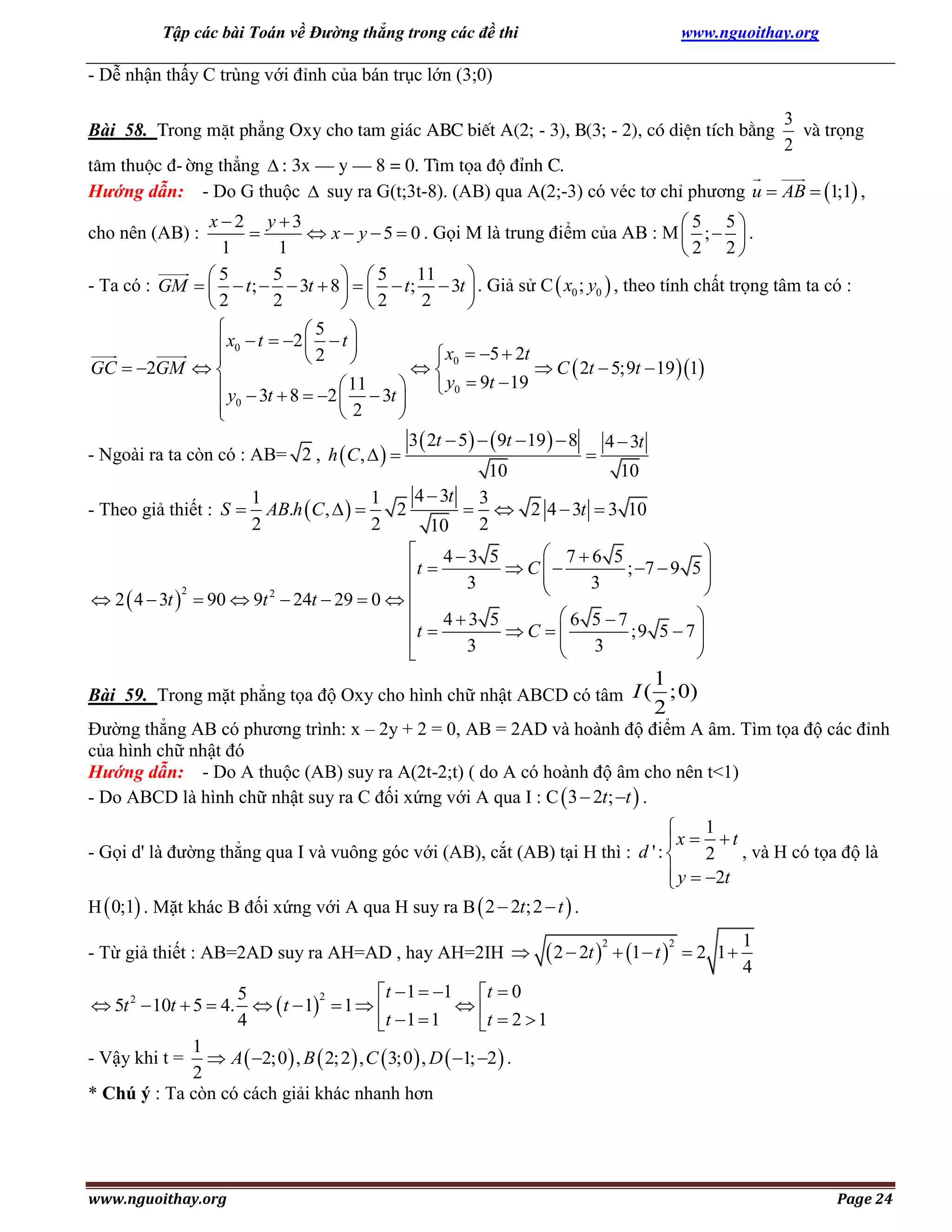 Tập các bài Toán về Đường thẳng trong các đề thi

www.nguoithay.org

- Dễ nhận thấy C trùng với đỉnh của bán trục lớn (3;0)
Bài 58. Trong mÆt ph¼ng Oxy cho tam gi¸c ABC biÕt A(2; - 3), B(3; - 2), cã diÖn tÝch b»ng

3
vµ träng
2

t©m thuéc ®-êng th¼ng  : 3x – y – 8 = 0. T×m täa ®é ®Ønh C.
Hướng dẫn: - Do G thuộc  suy ra G(t;3t-8). (AB) qua A(2;-3) có véc tơ chỉ phương u  AB  1;1 ,
x2 y 3
5 5

 x  y  5  0 . Gọi M là trung điểm của AB : M  ;   .
1
1
2 2
5
11
5
 5

- Ta có : GM    t;   3t  8     t;  3t  . Giả sử C  x0 ; y0  , theo tính chất trọng tâm ta có :
2
2
2
 2


cho nên (AB) :


5 
 x0  t  2  2  t 
 x0  5  2t



GC  2GM  

 C  2t  5;9t  19 1
 y0  9t  19
 y  3t  8  2  11  3t 


 0
2


3  2t  5   9t  19   8 4  3t
- Ngoài ra ta còn có : AB= 2 , h  C ,   

10
10
4  3t 3
1
1
2
  2 4  3t  3 10
- Theo giả thiết : S  AB.h  C ,   
2
2
2
10

 2  4  3t 

2

 43 5
 76 5

 C
; 7  9 5 
t 


3
3



2
 90  9t  24t  29  0  
t  4  3 5  C   6 5  7 ;9 5  7 





3
3




1
2

Bài 59. Trong mặt phẳng tọa độ Oxy cho hình chữ nhật ABCD có tâm I ( ;0)
Đường thẳng AB có phương trình: x – 2y + 2 = 0, AB = 2AD và hoành độ điểm A âm. Tìm tọa độ các đỉnh
của hình chữ nhật đó
Hướng dẫn: - Do A thuộc (AB) suy ra A(2t-2;t) ( do A có hoành độ âm cho nên t<1)
- Do ABCD là hình chữ nhật suy ra C đối xứng với A qua I : C  3  2t; t  .

1

x   t
- Gọi d' là đường thẳng qua I và vuông góc với (AB), cắt (AB) tại H thì : d ' : 
2 , và H có tọa độ là
 y  2t

H  0;1 . Mặt khác B đối xứng với A qua H suy ra B  2  2t;2  t  .
- Từ giả thiết : AB=2AD suy ra AH=AD , hay AH=2IH 

 2  2t   1  t 
2

2

 2 1

1
4

t  1  1 t  0
5
2
 5t 2  10t  5  4.   t  1  1  

4
t  1  1
t  2  1
1
- Vậy khi t =  A  2;0  , B  2; 2  , C  3;0  , D  1; 2  .
2
* Chú ý : Ta còn có cách giải khác nhanh hơn

www.nguoithay.org

Page 24

 