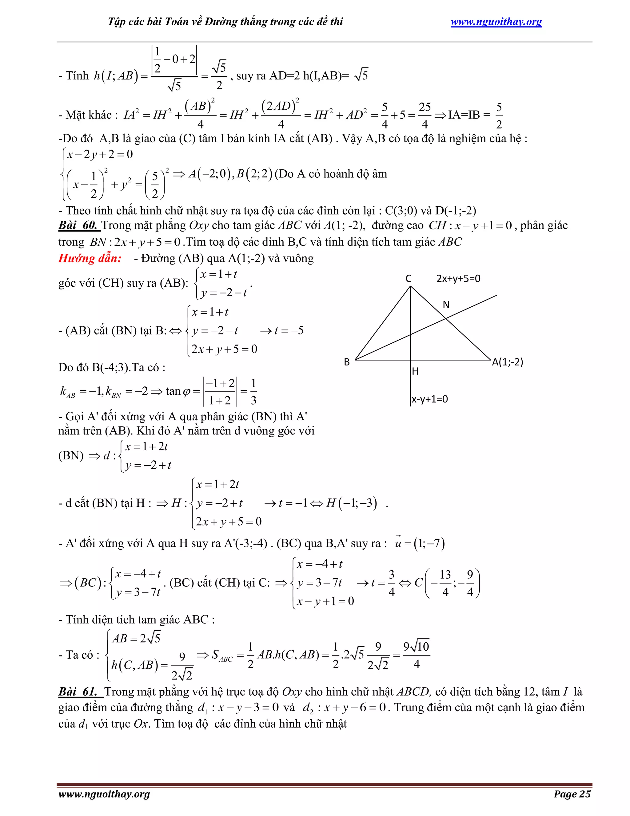 Tập các bài Toán về Đường thẳng trong các đề thi

www.nguoithay.org

1
02
5
2
- Tính h  I ; AB  
, suy ra AD=2 h(I,AB)=

2
5

 AB 


2

 2 AD 


5

2

5
25
5
5
 IA=IB =
4
4
4
4
2
-Do đó A,B là giao của (C) tâm I bán kính IA cắt (AB) . Vậy A,B có tọa độ là nghiệm của hệ :
x  2 y  2  0

2
2

1
 5   A  2;0  , B  2; 2  (Do A có hoành độ âm
2
 x  2   y   2 

 

- Theo tính chất hình chữ nhật suy ra tọa độ của các đỉnh còn lại : C(3;0) và D(-1;-2)
Bài 60. Trong mặt phẳng Oxy cho tam giác ABC với A(1; -2), đường cao CH : x  y  1  0 , phân giác
trong BN : 2 x  y  5  0 .Tìm toạ độ các đỉnh B,C và tính diện tích tam giác ABC
Hướng dẫn: - Đường (AB) qua A(1;-2) và vuông
x  1 t
C
2x+y+5=0
góc với (CH) suy ra (AB): 
.
y  2  t

- Mặt khác : IA  IH
2

2

 IH

2

 IH 2  AD 2 

x  1 t

 t  5
- (AB) cắt (BN) tại B:   y  2  t
2 x  y  5  0

Do đó B(-4;3).Ta có :
1  2 1
k AB  1, kBN  2  tan  

1 2
3
- Gọi A' đối xứng với A qua phân giác (BN) thì A'
nằm trên (AB). Khi đó A' nằm trên d vuông góc với
 x  1  2t
(BN)  d : 
 y  2  t

N

B

H

A(1;-2)

x-y+1=0

 x  1  2t

 t  1  H  1; 3 .
- d cắt (BN) tại H :  H :  y  2  t
2 x  y  5  0

- A' đối xứng với A qua H suy ra A'(-3;-4) . (BC) qua B,A' suy ra : u  1; 7 

 x  4  t
 x  4  t
3

 13 9 
  BC  : 
. (BC) cắt (CH) tại C:   y  3  7t  t   C   ;  
4
 4 4
 y  3  7t
x  y 1  0

- Tính diện tích tam giác ABC :
 AB  2 5
1
1
9
9 10


- Ta có : 
9  S ABC  AB.h(C , AB)  .2 5
2
2
4
2 2
h  C , AB  
2 2

Bài 61. Trong mặt phẳng với hệ trục toạ độ Oxy cho hình chữ nhật ABCD, có diện tích bằng 12, tâm I là
giao điểm của đường thẳng d1 : x  y  3  0 và d2 : x  y  6  0 . Trung điểm của một cạnh là giao điểm
của d1 với trục Ox. Tìm toạ độ các đỉnh của hình chữ nhật

www.nguoithay.org

Page 25

 
