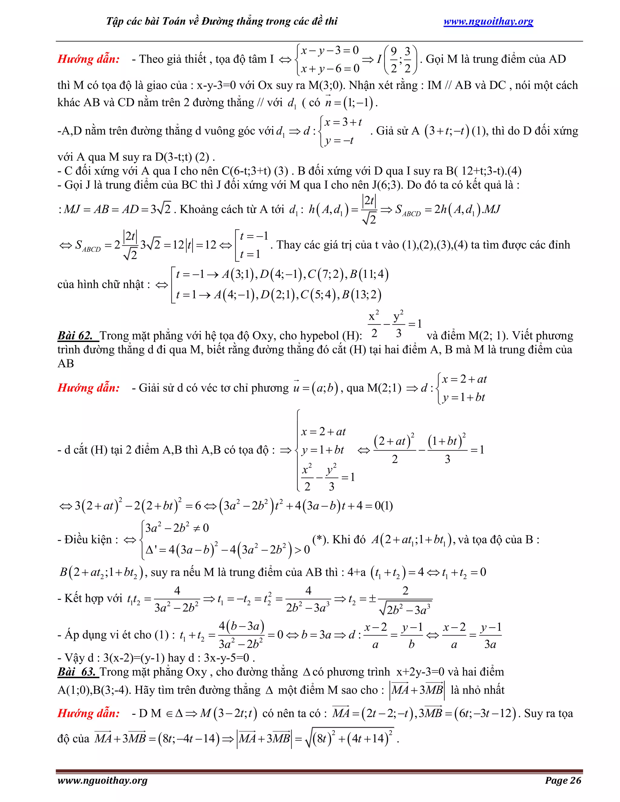 Tập các bài Toán về Đường thẳng trong các đề thi

www.nguoithay.org

x  y  3  0
9 3
Hướng dẫn: - Theo giả thiết , tọa độ tâm I  
 I  ;  . Gọi M là trung điểm của AD
2 2
x  y  6  0
thì M có tọa độ là giao của : x-y-3=0 với Ox suy ra M(3;0). Nhận xét rằng : IM // AB và DC , nói một cách
khác AB và CD nằm trên 2 đường thẳng // với d1 ( có n  1; 1 .
x  3  t
-A,D nằm trên đường thẳng d vuông góc với d1  d : 
. Giả sử A  3  t; t  (1), thì do D đối xứng
 y  t
với A qua M suy ra D(3-t;t) (2) .
- C đối xứng với A qua I cho nên C(6-t;3+t) (3) . B đối xứng với D qua I suy ra B( 12+t;3-t).(4)
- Gọi J là trung điểm của BC thì J đối xứng với M qua I cho nên J(6;3). Do đó ta có kết quả là :
2t
 S ABCD  2h  A, d1  .MJ
: MJ  AB  AD  3 2 . Khoảng cách từ A tới d1 : h  A, d1  
2
2t
t  1
. Thay các giá trị của t vào (1),(2),(3),(4) ta tìm được các đỉnh
 S ABCD  2
3 2  12 t  12  
2
t  1
t  1  A  3;1 , D  4; 1 , C  7; 2  , B 11; 4 
của hình chữ nhật :  
t  1  A  4; 1 , D  2;1 , C  5; 4  , B 13; 2 


x 2 y2

1
3
Bài 62. Trong mặt phẳng với hệ tọa độ Oxy, cho hypebol (H): 2
và điểm M(2; 1). Viết phương
trình đường thẳng d đi qua M, biết rằng đường thẳng đó cắt (H) tại hai điểm A, B mà M là trung điểm của
AB
 x  2  at
Hướng dẫn: - Giải sử d có véc tơ chỉ phương u   a; b  , qua M(2;1)  d : 
 y  1  bt


 x  2  at
2
2

 2  at   1  bt   1

- d cắt (H) tại 2 điểm A,B thì A,B có tọa độ :   y  1  bt 
2
3
 x2 y 2
 
1
2 3


 3  2  at   2  2  bt   6   3a 2  2b2  t 2  4  3a  b  t  4  0(1)
2

2

3a 2  2b 2  0

- Điều kiện :  
(*). Khi đó A  2  at1;1  bt1  , và tọa độ của B :
2
2
2
 '  4  3a  b   4  3a  2b   0

B  2  at2 ;1  bt2  , suy ra nếu M là trung điểm của AB thì : 4+a  t1  t2   4  t1  t2  0
4
4
2
2
 t1  t2  t2  2
 t2  
2
3
3a  2b
2b  3a
2b2  3a3
4  b  3a 
x  2 y 1
x  2 y 1
 0  b  3a  d :



- Áp dụng vi ét cho (1) : t1  t2  2
2
3a  2b
a
b
a
3a
- Vậy d : 3(x-2)=(y-1) hay d : 3x-y-5=0 .
Bài 63. Trong mặt phẳng Oxy , cho đường thẳng  có phương trình x+2y-3=0 và hai điểm

- Kết hợp với t1t2 

2

A(1;0),B(3;-4). Hãy tìm trên đường thẳng  một điểm M sao cho : MA  3MB là nhỏ nhất
Hướng dẫn: - D M    M  3  2t; t  có nên ta có : MA   2t  2; t  ,3MB   6t; 3t  12  . Suy ra tọa
độ của MA  3MB  8t; 4t  14   MA  3MB 
www.nguoithay.org

8t    4t  14
2

2

.
Page 26

 