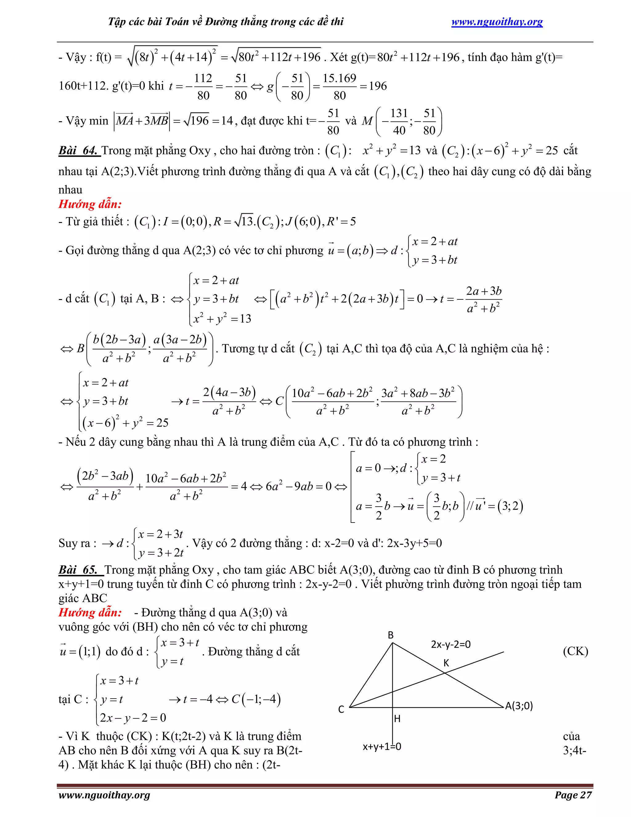 Tập các bài Toán về Đường thẳng trong các đề thi

- Vậy : f(t) =

8t    4t  14 
2

2

www.nguoithay.org

 80t 2  112t  196 . Xét g(t)= 80t 2  112t  196 , tính đạo hàm g'(t)=

112
51
 51  15.169
   g   
 196
80
80
80
 80 
51
 131 51 
- Vậy min MA  3MB  196  14 , đạt được khi t= 
và M  
; 
80
 40 80 

160t+112. g'(t)=0 khi t  

Bài 64. Trong mặt phẳng Oxy , cho hai đường tròn :  C1  : x2  y 2  13 và  C2  :  x  6   y 2  25 cắt
2

nhau tại A(2;3).Viết phương trình đường thẳng đi qua A và cắt  C1  ,  C2  theo hai dây cung có độ dài bằng
nhau
Hướng dẫn:
- Từ giả thiết :  C1  : I   0;0  , R  13.  C2  ; J  6;0  , R '  5

 x  2  at
- Gọi đường thẳng d qua A(2;3) có véc tơ chỉ phương u   a; b   d : 
 y  3  bt
 x  2  at
2a  3b

- d cắt  C1  tại A, B :   y  3  bt   a 2  b 2  t 2  2  2a  3b  t   0  t   2


a  b2
 x 2  y 2  13

 b  2b  3a  a  3a  2b  
 B  2 2 ; 2 2  . Tương tự d cắt  C2  tại A,C thì tọa độ của A,C là nghiệm của hệ :
a b 
 a b
 x  2  at

2  4a  3b 
 10a 2  6ab  2b 2 3a 2  8ab  3b 2 

  y  3  bt
t 
 C
;

a 2  b2
a 2  b2
a 2  b2



2
2
 x  6   y  25

- Nếu 2 dây cung bằng nhau thì A là trung điểm của A,C . Từ đó ta có phương trình :

x  2
2
 a  0 ; d : 
2
2
 2b  3ab   10a  6ab  2b  4  6a 2  9ab  0  
y  3t

2
2
2
2

a b
a b
3
3

 a  b  u   b; b  // u '   3; 2 
2
2


 x  2  3t
Suy ra :  d : 
. Vậy có 2 đường thẳng : d: x-2=0 và d': 2x-3y+5=0
 y  3  2t
Bài 65. Trong mặt phẳng Oxy , cho tam giác ABC biết A(3;0), đường cao từ đỉnh B có phương trình
x+y+1=0 trung tuyến từ đỉnh C có phương trình : 2x-y-2=0 . Viết phường trình đường tròn ngoại tiếp tam
giác ABC
Hướng dẫn: - Đường thẳng d qua A(3;0) và
vuông góc với (BH) cho nên có véc tơ chỉ phương
B
x  3  t
2x-y-2=0
(CK)
u  1;1 do đó d : 
. Đường thẳng d cắt
K
y  t

x  3  t

 t  4  C  1; 4 
tại C :  y  t
2 x  y  2  0

- Vì K thuộc (CK) : K(t;2t-2) và K là trung điểm
AB cho nên B đối xứng với A qua K suy ra B(2t4) . Mặt khác K lại thuộc (BH) cho nên : (2twww.nguoithay.org

C

A(3;0)
H
x+y+1=0

của
3;4t-

Page 27

 