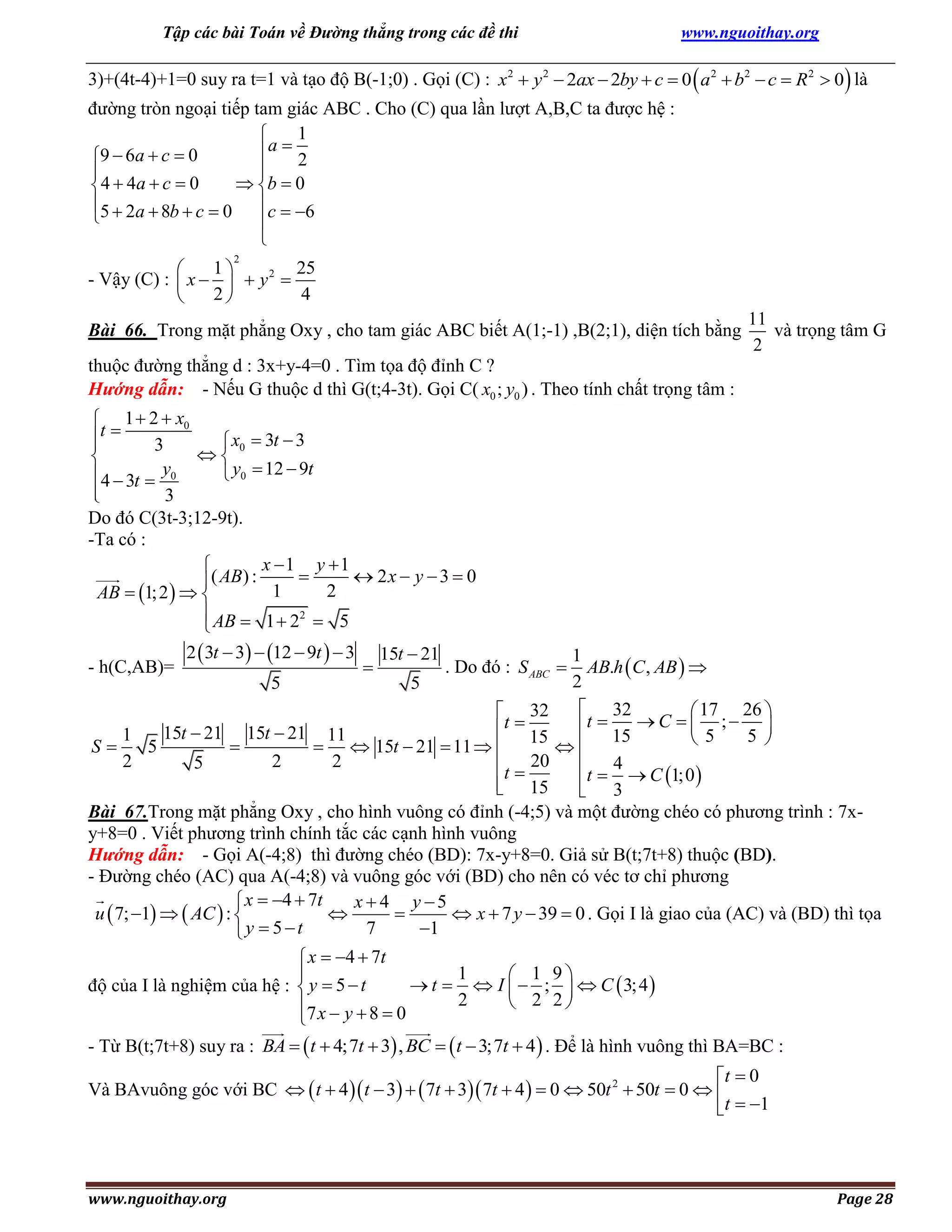 Tập các bài Toán về Đường thẳng trong các đề thi

www.nguoithay.org

3)+(4t-4)+1=0 suy ra t=1 và tạo độ B(-1;0) . Gọi (C) : x2  y 2  2ax  2by  c  0  a 2  b2  c  R 2  0  là
đường tròn ngoại tiếp tam giác ABC . Cho (C) qua lần lượt A,B,C ta được hệ :
1

a  2
9  6a  c  0



 b  0
 4  4a  c  0
5  2a  8b  c  0 c  6



2

1
25

- Vậy (C) :  x    y 2 
2
4


Bài 66. Trong mặt phẳng Oxy , cho tam giác ABC biết A(1;-1) ,B(2;1), diện tích bằng

11
và trọng tâm G
2

thuộc đường thẳng d : 3x+y-4=0 . Tìm tọa độ đỉnh C ?
Hướng dẫn: - Nếu G thuộc d thì G(t;4-3t). Gọi C( x0 ; y0 ) . Theo tính chất trọng tâm :

 1  2  x0
t 
 x0  3t  3

3


 y0  12  9t
4  3t  y0

3

Do đó C(3t-3;12-9t).
-Ta có :
x 1 y  1

( AB) : 1  2  2 x  y  3  0
AB  1; 2   
 AB  1  22  5

2  3t  3  12  9t   3 15t  21
1
- h(C,AB)=
. Do đó : S ABC  AB.h  C , AB  

2
5
5
 32
 17 26 
 32
t
t  15  C   5 ;  5 
 15
15t  21 15t  21 11
1


S
5

  15t  21  11  

2
2
2
5
 4
t  20
t  3  C 1;0 
 15


Bài 67.Trong mặt phẳng Oxy , cho hình vuông có đỉnh (-4;5) và một đường chéo có phương trình : 7xy+8=0 . Viết phương trình chính tắc các cạnh hình vuông
Hướng dẫn: - Gọi A(-4;8) thì đường chéo (BD): 7x-y+8=0. Giả sử B(t;7t+8) thuộc (BD).
- Đường chéo (AC) qua A(-4;8) và vuông góc với (BD) cho nên có véc tơ chỉ phương
 x  4  7t
x  4 y 5
u  7; 1   AC  : 


 x  7 y  39  0 . Gọi I là giao của (AC) và (BD) thì tọa
7
1
y  5t

 x  4  7t
1

 1 9
 t   I   ;   C  3; 4 
độ của I là nghiệm của hệ :  y  5  t
2
 2 2
7 x  y  8  0

- Từ B(t;7t+8) suy ra : BA   t  4;7t  3 , BC   t  3;7t  4  . Để là hình vuông thì BA=BC :
t  0
Và BAvuông góc với BC   t  4  t  3   7t  3 7t  4   0  50t 2  50t  0  
t  1

www.nguoithay.org

Page 28

 