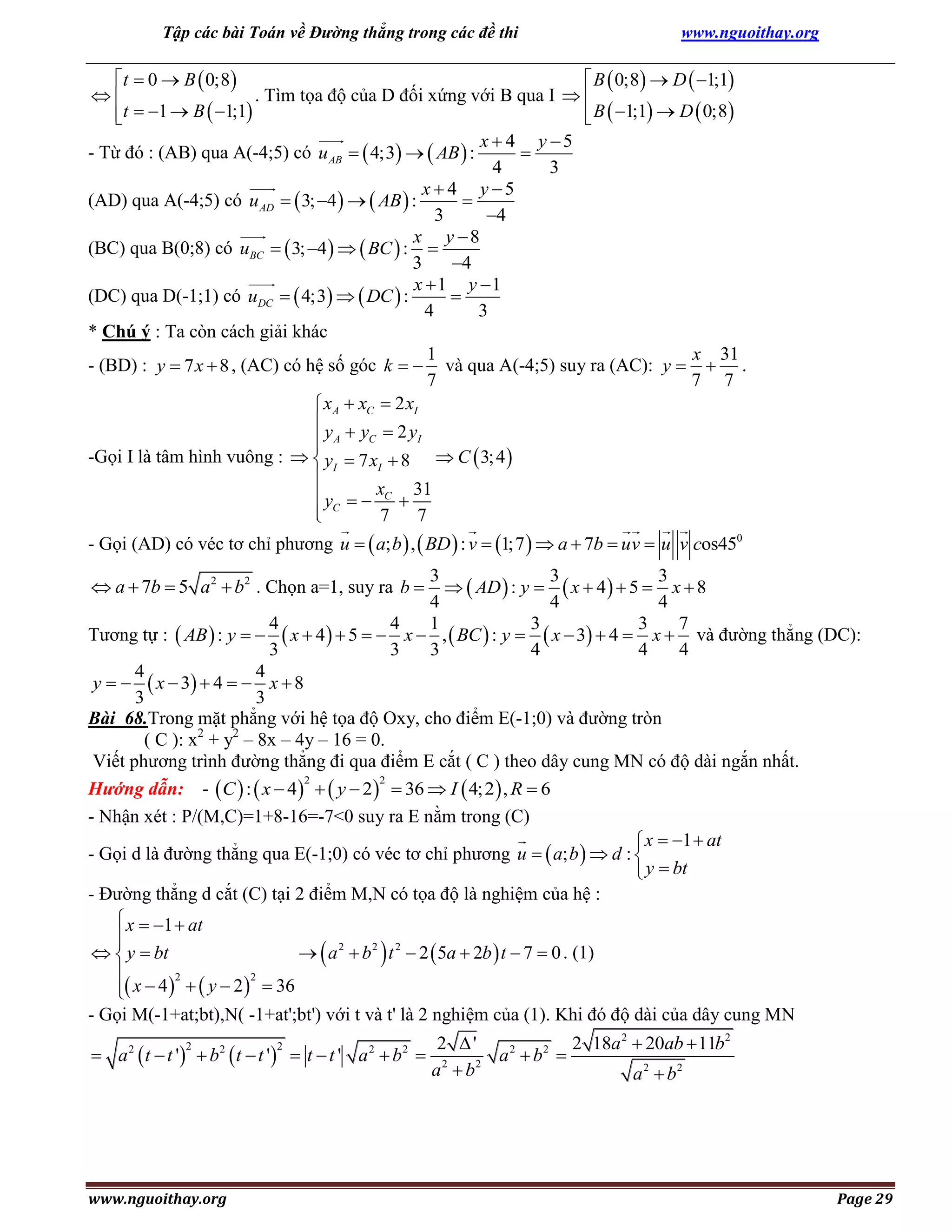 Tập các bài Toán về Đường thẳng trong các đề thi

www.nguoithay.org

t  0  B  0;8 
 B  0;8  D  1;1
. Tìm tọa độ của D đối xứng với B qua I  

t  1  B  1;1
 B  1;1  D  0;8


x  4 y 5
- Từ đó : (AB) qua A(-4;5) có u AB   4;3   AB  :

4
3
x  4 y 5
(AD) qua A(-4;5) có u AD   3; 4    AB  :

3
4
x y 8
(BC) qua B(0;8) có uBC   3; 4    BC  : 
3
4
x  1 y 1
(DC) qua D(-1;1) có uDC   4;3   DC  :

4
3
* Chú ý : Ta còn cách giải khác
1
x 31
- (BD) : y  7 x  8 , (AC) có hệ số góc k   và qua A(-4;5) suy ra (AC): y   .
7
7 7
 x A  xC  2 xI
y  y  2y
C
I
 A

-Gọi I là tâm hình vuông :   yI  7 xI  8  C  3; 4 

 y   xC  31
 C
7 7

- Gọi (AD) có véc tơ chỉ phương u   a; b  ,  BD  : v  1;7   a  7b  uv  u v cos450
3
3
3
  AD  : y   x  4   5  x  8
4
4
4
4
4
1
3
3
7
Tương tự :  AB  : y    x  4   5   x  ,  BC  : y   x  3  4  x  và đường thẳng (DC):
3
3
3
4
4
4
4
4
y    x  3  4   x  8
3
3
Bài 68.Trong mặt phẳng với hệ tọa độ Oxy, cho điểm E(-1;0) và đường tròn
( C ): x2 + y2 – 8x – 4y – 16 = 0.
Viết phương trình đường thẳng đi qua điểm E cắt ( C ) theo dây cung MN có độ dài ngắn nhất.
2
2
Hướng dẫn: -  C  :  x  4    y  2   36  I  4; 2  , R  6
- Nhận xét : P/(M,C)=1+8-16=-7<0 suy ra E nằm trong (C)
 x  1  at
- Gọi d là đường thẳng qua E(-1;0) có véc tơ chỉ phương u   a; b   d : 
 y  bt
- Đường thẳng d cắt (C) tại 2 điểm M,N có tọa độ là nghiệm của hệ :
 x  1  at


  y  bt
  a 2  b 2  t 2  2  5a  2b  t  7  0 . (1)

2
2
 x  4    y  2   36

- Gọi M(-1+at;bt),N( -1+at';bt') với t và t' là 2 nghiệm của (1). Khi đó độ dài của dây cung MN

 a  7b  5 a 2  b2 . Chọn a=1, suy ra b 

 a 2  t  t '  b2  t  t '  t  t ' a 2  b 2 
2

www.nguoithay.org

2

2 '
2 18a 2  20ab  11b2
a 2  b2 
a 2  b2
a 2  b2

Page 29

 