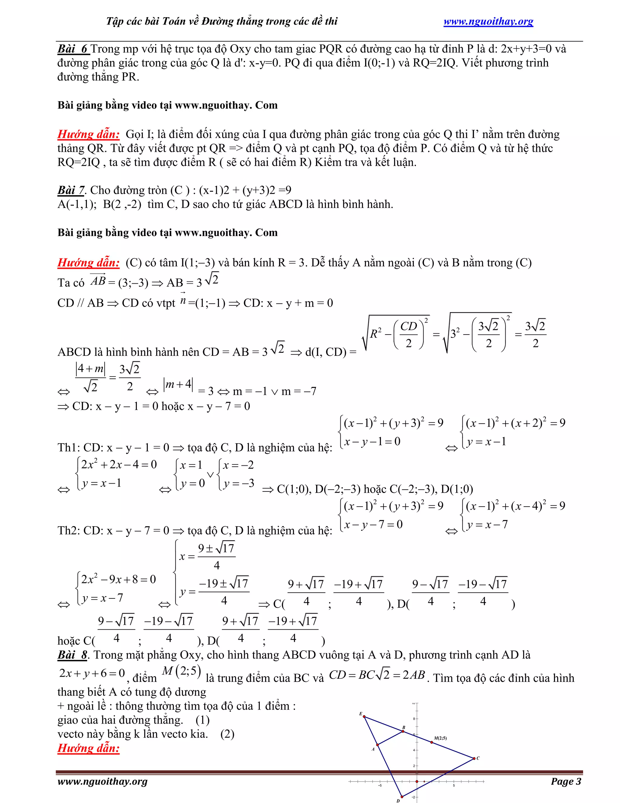 Tập các bài Toán về Đường thẳng trong các đề thi

www.nguoithay.org

Bài 6 Trong mp với hệ trục tọa độ Oxy cho tam giac PQR có đường cao hạ từ đỉnh P là d: 2x+y+3=0 và
đường phân giác trong của góc Q là d': x-y=0. PQ đi qua điểm I(0;-1) và RQ=2IQ. Viết phương trình
đường thẳng PR.
Bài giảng bằng video tại www.nguoithay. Com

Hướng dẫn: Gọi I; là điểm đối xúng của I qua đường phân giác trong của góc Q thi I’ nằm trên đường
thảng QR. Từ đây viết được pt QR => điểm Q và pt cạnh PQ, tọa độ điểm P. Có điểm Q và từ hệ thức
RQ=2IQ , ta sẽ tìm được điểm R ( sẽ có hai điểm R) Kiểm tra và kết luận.
Bài 7. Cho đường tròn (C ) : (x-1)2 + (y+3)2 =9
A(-1,1); B(2 ,-2) tìm C, D sao cho tứ giác ABCD là hình bình hành.
Bài giảng bằng video tại www.nguoithay. Com

Hướng dẫn: (C) có tâm I(1;3) và bán kính R = 3. Dễ thấy A nằm ngoài (C) và B nằm trong (C)
Ta có AB = (3;3)  AB = 3 2
CD // AB  CD có vtpt n =(1;1)  CD: x  y + m = 0
2

2
3 2 
3 2
 CD 
R 
 32  

 2   2

 2 


2

ABCD là hình bình hành nên CD = AB = 3 2  d(I, CD) =
4m 3 2

2  m  4 = 3  m = 1  m = 7
2

 CD: x  y  1 = 0 hoặc x  y  7 = 0

( x  1)2  ( y  3) 2  9 ( x  1)2  ( x  2)2  9


y  x 1
x  y 1  0
Th1: CD: x  y  1 = 0  tọa độ C, D là nghiệm của hệ:

2 x 2  2 x  4  0  x  1  x  2



 y  x 1
 y  0  y  3  C(1;0), D(2;3) hoặc C(2;3), D(1;0)


( x  1)2  ( y  3) 2  9

x  y  7  0

( x  1)2  ( x  4) 2  9

y  x 7

Th2: CD: x  y  7 = 0  tọa độ C, D là nghiệm của hệ:


9  17
x 

4
2 x 2  9 x  8  0 
9  17 19  17
9  17 19  17
 y  19  17


y  x7
4
4
4
 

 C( 4
;
), D( 4
;
)
9  17 19  17
9  17 19  17
4
4
hoặc C( 4
;
), D( 4
;
)
Bài 8. Trong mặt phẳng Oxy, cho hình thang ABCD vuông tại A và D, phương trình cạnh AD là
2 x  y  6  0 , điểm M  2;5 là trung điểm của BC và CD  BC 2  2 AB . Tìm tọa độ các đỉnh của hình
thang biết A có tung độ dương
+ ngoài lề : thông thường tìm tọa độ của 1 điểm :
giao của hai đường thẳng. (1)
vecto này bằng k lần vecto kia. (2)
Hướng dẫn:
12

10

E

8

B

6

M(2;5)

A

4

C
2

www.nguoithay.org

15

10

5

5

2

D

10

15

Page 3

 