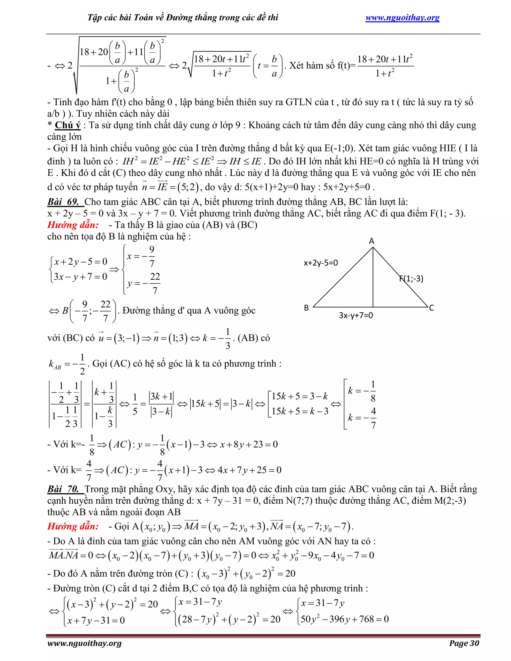 Tập các bài Toán về Đường thẳng trong các đề thi

www.nguoithay.org

2

b
b
18  20    11 
2
2
a
 a   2 18  20t  11t  t  b  . Xét hàm số f(t)= 18  20t  11t
- 2


2
1 t2
a
1 t2

b
1  
a
- Tính đạo hàm f'(t) cho bằng 0 , lập bảng biến thiên suy ra GTLN của t , từ đó suy ra t ( tức là suy ra tỷ số
a/b ) ). Tuy nhiên cách này dài
* Chú ý : Ta sử dụng tính chất dây cung ở lớp 9 : Khoảng cách từ tâm đến dây cung càng nhỏ thì dây cung
càng lớn
- Gọi H là hình chiếu vuông góc của I trên đường thẳng d bất kỳ qua E(-1;0). Xét tam giác vuông HIE ( I là
đỉnh ) ta luôn có : IH 2  IE 2  HE 2  IE 2  IH  IE . Do đó IH lớn nhất khi HE=0 có nghĩa là H trùng với
E . Khi đó d cắt (C) theo dây cung nhỏ nhất . Lúc này d là đường thẳng qua E và vuông góc với IE cho nên
d có véc tơ pháp tuyến n  IE   5; 2  , do vậy d: 5(x+1)+2y=0 hay : 5x+2y+5=0 .
Bài 69. Cho tam giác ABC cân tại A, biết phương trình đường thẳng AB, BC lần lượt là:
x + 2y – 5 = 0 và 3x – y + 7 = 0. Viết phương trình đường thẳng AC, biết rằng AC đi qua điểm F(1; - 3).
Hướng dẫn: - Ta thấy B là giao của (AB) và (BC)
cho nên tọa độ B là nghiệm của hệ :
A
9

x
x  2 y  5  0 
x+2y-5=0

7


F(1;-3)
3x  y  7  0  y   22

7

 9 22 
B
C
 B   ;   . Đường thẳng d' qua A vuông góc
3x-y+7=0
7 
 7
1
với (BC) có u   3; 1  n  1;3  k   . (AB) có
3
1
k AB   . Gọi (AC) có hệ số góc là k ta có phương trình :
2
1

1 1
1
 
k
k   8
15k  5  3  k
1 3k  1
2 3 
3  
 15k  5  3  k  

11
k
5 3 k
15k  5  k  3  k   4
1
1

23
3
7

1
1
- Với k=-   AC  : y    x  1  3  x  8 y  23  0
8
8
4
4
- Với k=   AC  : y    x  1  3  4 x  7 y  25  0
7
7
Bài 70. Trong mặt phẳng Oxy, hãy xác định tọa độ các đỉnh của tam giác ABC vuông cân tại A. Biết rằng
cạnh huyền nằm trên đường thẳng d: x + 7y – 31 = 0, điểm N(7;7) thuộc đường thẳng AC, điểm M(2;-3)
thuộc AB và nằm ngoài đoạn AB
Hướng dẫn: - Gọi A  x0 ; y0   MA   x0  2; y0  3 , NA   x0  7; y0  7  .
- Do A là đỉnh của tam giác vuông cân cho nên AM vuông góc với AN hay ta có :
2
2
MA.NA  0   x0  2  x0  7    y0  3 y0  7   0  x0  y0  9 x0  4 y0  7  0
- Do đó A nằm trên đường tròn (C) :  x0  3   y0  2   20
- Đường tròn (C) cắt d tại 2 điểm B,C có tọa độ là nghiệm của hệ phương trình :
 x  32   y  2 2  20
 x  31  7 y
 x  31  7 y





2
2
2
 x  7 y  31  0
 28  7 y    y  2   20
50 y  396 y  768  0


2

www.nguoithay.org

2

Page 30

 
