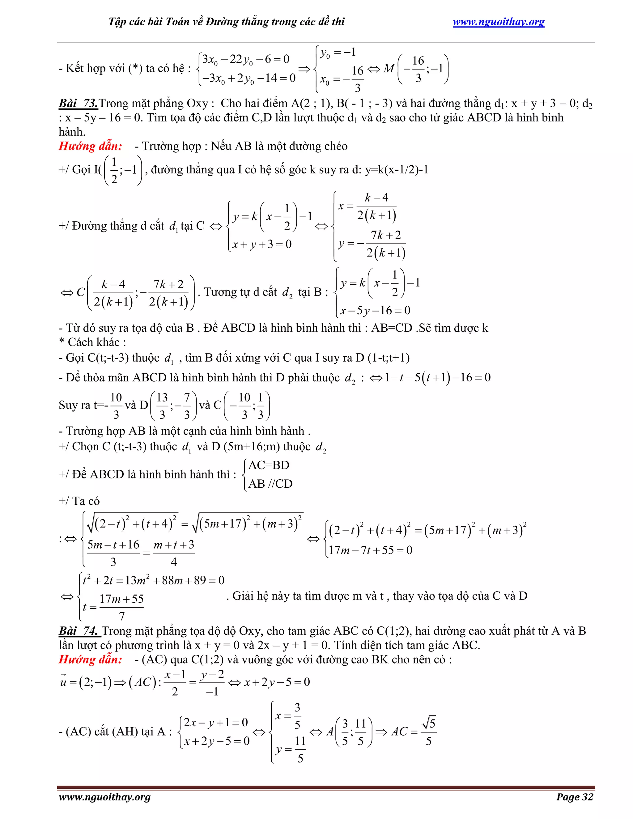 Tập các bài Toán về Đường thẳng trong các đề thi

www.nguoithay.org

 y0  1
3x0  22 y0  6  0

 16

- Kết hợp với (*) ta có hệ : 

16  M   ; 1
 3

3x0  2 y0  14  0  x0  
3

Bài 73.Trong mặt phẳng Oxy : Cho hai điểm A(2 ; 1), B( - 1 ; - 3) và hai đường thẳng d1: x + y + 3 = 0; d2
: x – 5y – 16 = 0. Tìm tọa độ các điểm C,D lần lượt thuộc d1 và d2 sao cho tứ giác ABCD là hình bình
hành.
Hướng dẫn: - Trường hợp : Nếu AB là một đường chéo
1

+/ Gọi I(  ; 1 , đường thẳng qua I có hệ số góc k suy ra d: y=k(x-1/2)-1
2

k 4


1

 x  2  k  1
 y  k  x   1 
+/ Đường thẳng d cắt d1 tại C  
2  

x  y  3  0
 y   7k  2


2  k  1


1

 k 4
7k  2 
 y  k  x   1
. Tương tự d cắt d 2 tại B : 
 C
2

 2  k  1 ;  2  k  1 



 x  5 y  16  0

- Từ đó suy ra tọa độ của B . Để ABCD là hình bình hành thì : AB=CD .Sẽ tìm được k
* Cách khác :
- Gọi C(t;-t-3) thuộc d1 , tìm B đối xứng với C qua I suy ra D (1-t;t+1)

- Để thỏa mãn ABCD là hình bình hành thì D phải thuộc d 2 :  1  t  5  t  1  16  0
10
 13 7 
 10 1 
và D  ;   và C   ; 
3
 3 3
 3 3
- Trường hợp AB là một cạnh của hình bình hành .
+/ Chọn C (t;-t-3) thuộc d1 và D (5m+16;m) thuộc d 2

Suy ra t=-

AC=BD
+/ Để ABCD là hình bình hành thì : 
AB //CD
+/ Ta có
  2  t 2   t  4 2   5m  17 2   m  32
 2  t 2   t  4 2   5m  17 2   m  32



: 
5m  t  16 m  t  3
17m  7t  55  0



3
4

t 2  2t  13m2  88m  89  0

. Giải hệ này ta tìm được m và t , thay vào tọa độ của C và D
  17m  55
t

7

Bài 74. Trong mặt phẳng tọa độ độ Oxy, cho tam giác ABC có C(1;2), hai đường cao xuất phát từ A và B
lần lượt có phương trình là x + y = 0 và 2x – y + 1 = 0. Tính diện tích tam giác ABC.
Hướng dẫn: - (AC) qua C(1;2) và vuông góc với đường cao BK cho nên có :
x 1 y  2
u   2; 1   AC  :

 x  2y 5  0
2
1
3

x

2 x  y  1  0
5

 3 11 
5

 A  ;   AC 
- (AC) cắt (AH) tại A : 
5
5 5 
x  2 y  5  0
 y  11

5

www.nguoithay.org

Page 32

 