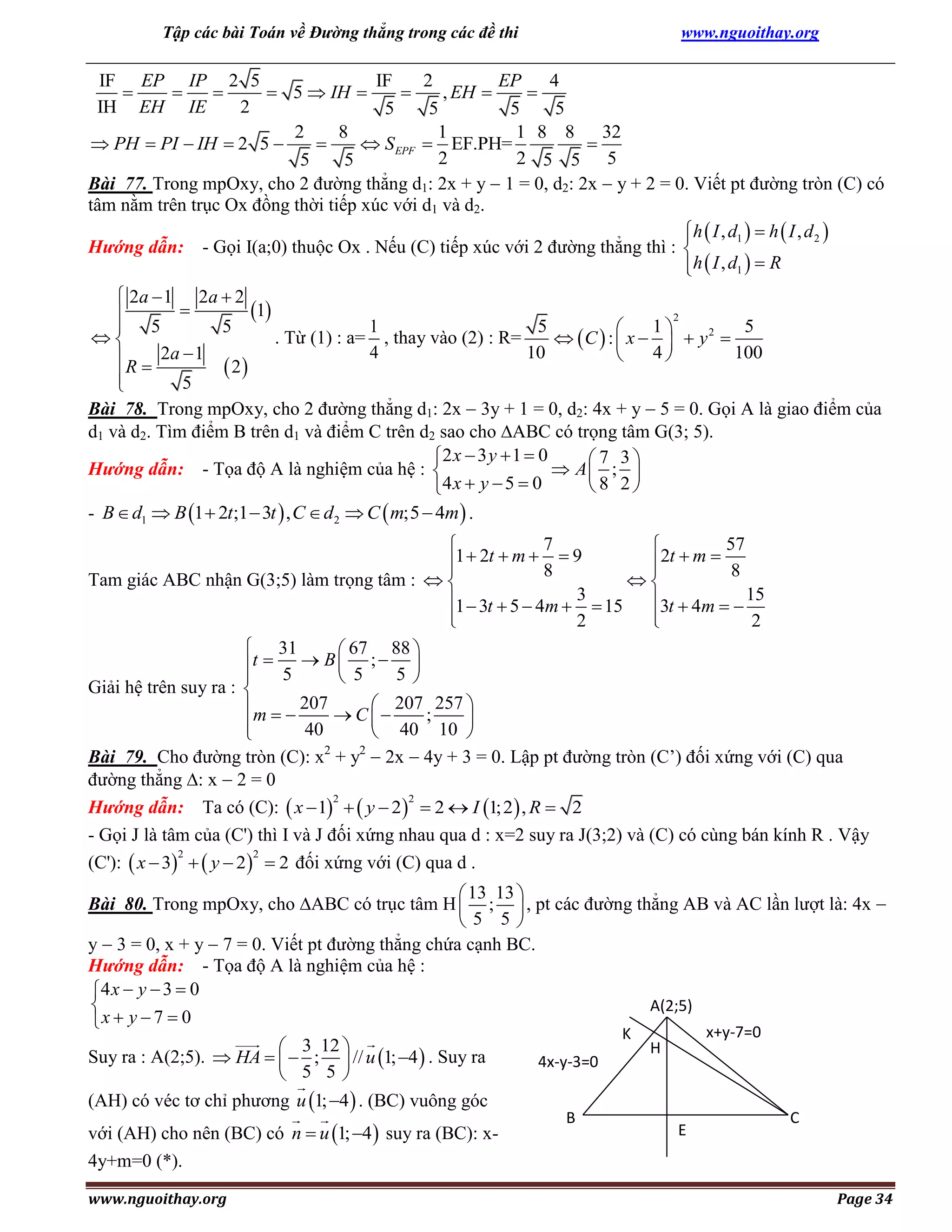Tập các bài Toán về Đường thẳng trong các đề thi

www.nguoithay.org

IF EP IP 2 5
IF
2
EP
4



 5  IH 

, EH 

IH EH IE
2
5
5
5
5
2
8
1
1 8 8 32
 PH  PI  IH  2 5 

 S EPF  EF.PH=

2
2 5 5 5
5
5
Bài 77. Trong mpOxy, cho 2 đường thẳng d1: 2x + y  1 = 0, d2: 2x  y + 2 = 0. Viết pt đường tròn (C) có
tâm nằm trên trục Ox đồng thời tiếp xúc với d1 và d2.

h  I , d1   h  I , d 2 
Hướng dẫn: - Gọi I(a;0) thuộc Ox . Nếu (C) tiếp xúc với 2 đường thẳng thì : 
h  I , d1   R

 2a  1 2a  2

1

2
1
5
1
5
5
 5


. Từ (1) : a= , thay vào (2) : R=
 C  :  x    y2 
4
10
4
100

 R  2a  1 2
 

5

Bài 78. Trong mpOxy, cho 2 đường thẳng d1: 2x  3y + 1 = 0, d2: 4x + y  5 = 0. Gọi A là giao điểm của
d1 và d2. Tìm điểm B trên d1 và điểm C trên d2 sao cho ABC có trọng tâm G(3; 5).
2 x  3 y  1  0
7 3
Hướng dẫn: - Tọa độ A là nghiệm của hệ : 
 A ; 
8 2
4 x  y  5  0
- B  d1  B 1  2t;1  3t  , C  d2  C  m;5  4m  .

7
57


1  2t  m  8  9
2t  m  8


Tam giác ABC nhận G(3;5) làm trọng tâm :  

1  3t  5  4m  3  15 3t  4m   15



2

2
 31
 67 88 
t  5  B  5 ;  5 



Giải hệ trên suy ra : 
m   207  C   207 ; 257 



40
 40 10 

Bài 79. Cho đường tròn (C): x2 + y2  2x  4y + 3 = 0. Lập pt đường tròn (C’) đối xứng với (C) qua
đường thẳng : x  2 = 0
2
2
Hướng dẫn: Ta có (C):  x  1   y  2   2  I 1; 2  , R  2
- Gọi J là tâm của (C') thì I và J đối xứng nhau qua d : x=2 suy ra J(3;2) và (C) có cùng bán kính R . Vậy
2
2
(C'):  x  3   y  2   2 đối xứng với (C) qua d .
 13 13 
Bài 80. Trong mpOxy, cho ABC có trục tâm H  ;  , pt các đường thẳng AB và AC lần lượt là: 4x 
5 5
y  3 = 0, x + y  7 = 0. Viết pt đường thẳng chứa cạnh BC.
Hướng dẫn: - Tọa độ A là nghiệm của hệ :
4 x  y  3  0
A(2;5)

x  y  7  0

 3 12 
Suy ra : A(2;5).  HA    ;  // u 1; 4  . Suy ra
 5 5
(AH) có véc tơ chỉ phương u 1; 4  . (BC) vuông góc

với (AH) cho nên (BC) có n  u 1; 4  suy ra (BC): x4y+m=0 (*).
www.nguoithay.org

K

4x-y-3=0
B

x+y-7=0

H

E

C

Page 34

 