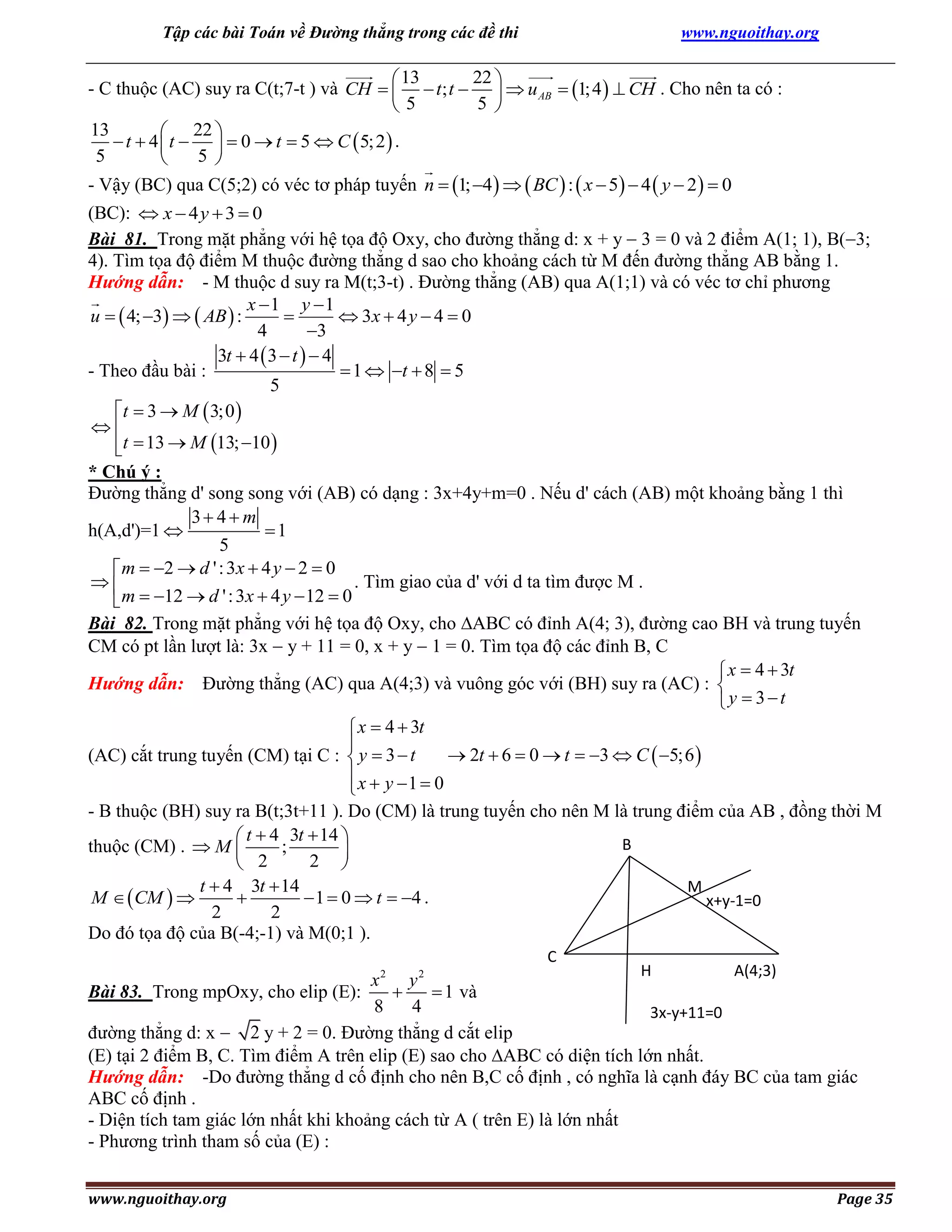 Tập các bài Toán về Đường thẳng trong các đề thi

www.nguoithay.org

22 
 13
- C thuộc (AC) suy ra C(t;7-t ) và CH    t; t    u AB  1; 4   CH . Cho nên ta có :
5 
5
13
 22 
 t  4  t    0  t  5  C  5; 2  .
5
5 

- Vậy (BC) qua C(5;2) có véc tơ pháp tuyến n  1; 4    BC  :  x  5  4  y  2   0

(BC):  x  4 y  3  0
Bài 81. Trong mặt phẳng với hệ tọa độ Oxy, cho đường thẳng d: x + y  3 = 0 và 2 điểm A(1; 1), B(3;
4). Tìm tọa độ điểm M thuộc đường thẳng d sao cho khoảng cách từ M đến đường thẳng AB bằng 1.
Hướng dẫn: - M thuộc d suy ra M(t;3-t) . Đường thẳng (AB) qua A(1;1) và có véc tơ chỉ phương
x 1 y 1
u   4; 3   AB  :

 3x  4 y  4  0
4
3
3t  4  3  t   4
 1  t  8  5
- Theo đầu bài :
5
t  3  M  3;0 

t  13  M 13; 10 

* Chú ý :
Đường thẳng d' song song với (AB) có dạng : 3x+4y+m=0 . Nếu d' cách (AB) một khoảng bằng 1 thì
3 4 m
h(A,d')=1 
1
5
 m  2  d ' : 3x  4 y  2  0
. Tìm giao của d' với d ta tìm được M .

 m  12  d ' : 3x  4 y  12  0
Bài 82. Trong mặt phẳng với hệ tọa độ Oxy, cho ABC có đỉnh A(4; 3), đường cao BH và trung tuyến
CM có pt lần lượt là: 3x  y + 11 = 0, x + y  1 = 0. Tìm tọa độ các đỉnh B, C
 x  4  3t
Hướng dẫn: Đường thẳng (AC) qua A(4;3) và vuông góc với (BH) suy ra (AC) : 
y  3t

 x  4  3t

 2t  6  0  t  3  C  5;6 
(AC) cắt trung tuyến (CM) tại C :  y  3  t
x  y 1  0

- B thuộc (BH) suy ra B(t;3t+11 ). Do (CM) là trung tuyến cho nên M là trung điểm của AB , đồng thời M
 t  4 3t  14 
B
thuộc (CM) .  M 
;

2 
 2
t  4 3t  14
M
M   CM  

 1  0  t  4 .
x+y-1=0
2
2
Do đó tọa độ của B(-4;-1) và M(0;1 ).
C
2

2

H

A(4;3)

x
y

 1 và
Bài 83. Trong mpOxy, cho elip (E):
8
4
3x-y+11=0
đường thẳng d: x  2 y + 2 = 0. Đường thẳng d cắt elip
(E) tại 2 điểm B, C. Tìm điểm A trên elip (E) sao cho ABC có diện tích lớn nhất.
Hướng dẫn: -Do đường thẳng d cố định cho nên B,C cố định , có nghĩa là cạnh đáy BC của tam giác
ABC cố định .
- Diện tích tam giác lớn nhất khi khoảng cách từ A ( trên E) là lớn nhất
- Phương trình tham số của (E) :
www.nguoithay.org

Page 35

 