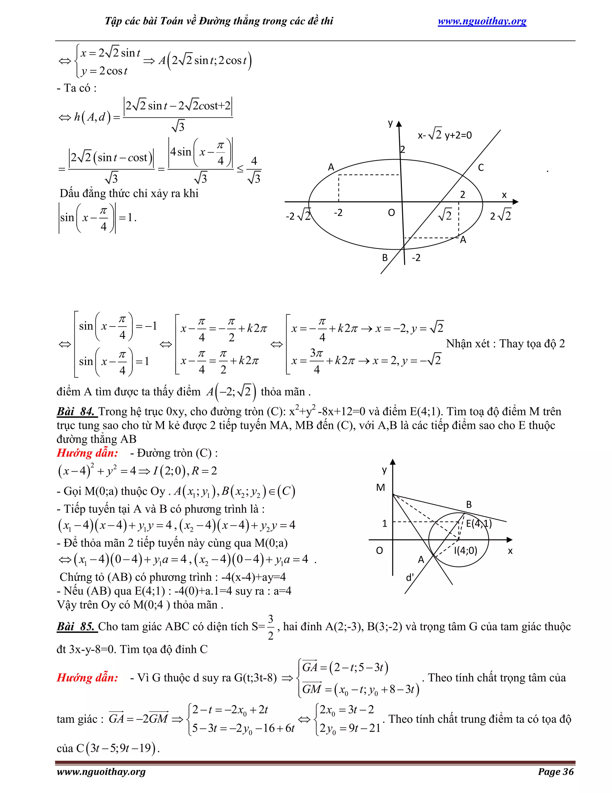 Tập các bài Toán về Đường thẳng trong các đề thi

 x  2 2 sin t


 A 2 2 sin t; 2cos t
 y  2cos t

- Ta có :
2 2 sin t  2 2cost+2
 h  A, d  
3



www.nguoithay.org


y



4sin  x  
2 2  sin t  cost 
4
4




3
3
3
Dấu đẳng thức chỉ xảy ra khi


sin  x    1 .
4


x-

y+2=0

2
A

C

.

2
-2

-2

O

x
2

A
B

-2

 



 

x    k 2  x  2, y  2
sin  x  4   1  x     k 2



4
2
4
Nhận xét : Thay tọa độ 2



 

 x      k 2
 x  3  k 2  x  2, y   2
sin  x    1



4 2

4
4
 





điểm A tìm được ta thấy điểm A 2; 2 thỏa mãn .
Bài 84. Trong hệ trục 0xy, cho đường tròn (C): x2+y2 -8x+12=0 và điểm E(4;1). Tìm toạ độ điểm M trên
trục tung sao cho từ M kẻ được 2 tiếp tuyến MA, MB đến (C), với A,B là các tiếp điểm sao cho E thuộc
đường thẳng AB
Hướng dẫn: - Đường tròn (C) :
2
y
 x  4  y 2  4  I  2;0 , R  2
M
- Gọi M(0;a) thuộc Oy . A  x1; y1  , B  x2 ; y2    C 
B
- Tiếp tuyến tại A và B có phương trình là :
1
E(4;1)
 x1  4 x  4  y1 y  4 ,  x2  4 x  4  y2 y  4
- Để thỏa mãn 2 tiếp tuyến này cùng qua M(0;a)
O
I(4;0)
x
  x1  4 0  4   y1a  4 ,  x2  4  0  4   y1a  4 .
A
Chứng tỏ (AB) có phương trình : -4(x-4)+ay=4
d'
- Nếu (AB) qua E(4;1) : -4(0)+a.1=4 suy ra : a=4
Vậy trên Oy có M(0;4 ) thỏa mãn .
3
Bài 85. Cho tam giác ABC có diện tích S= , hai đỉnh A(2;-3), B(3;-2) và trọng tâm G của tam giác thuộc
2
đt 3x-y-8=0. Tìm tọa độ đỉnh C
GA   2  t ;5  3t 

Hướng dẫn: - Vì G thuộc d suy ra G(t;3t-8)  
. Theo tính chất trọng tâm của
GM   x0  t ; y0  8  3t 

2  t  2 x0  2t
2 x0  3t  2

tam giác : GA  2GM  
. Theo tính chất trung điểm ta có tọa độ
5  3t  2 y0  16  6t
2 y0  9t  21
của C  3t  5;9t  19  .
www.nguoithay.org

Page 36

 