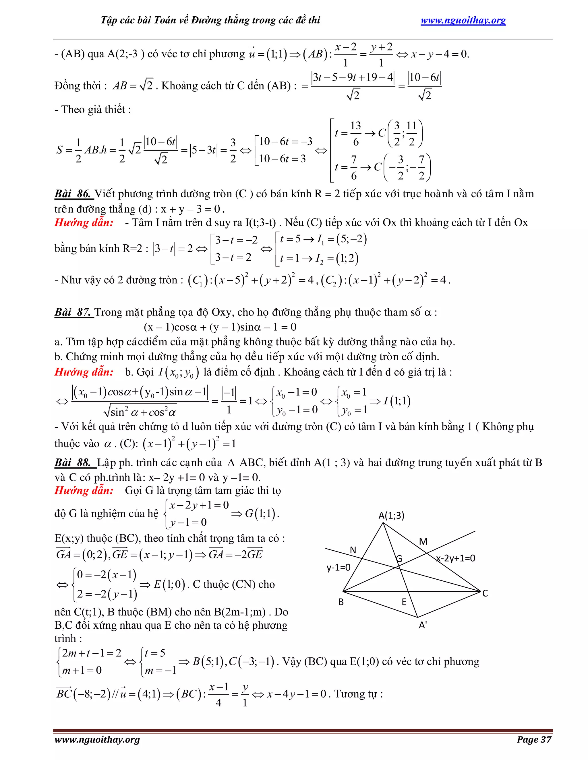 Tập các bài Toán về Đường thẳng trong các đề thi

www.nguoithay.org

x2 y2

 x  y  4  0.
1
1
3t  5  9t  19  4 10  6t

Đồng thời : AB  2 . Khoảng cách từ C đến (AB) : 
2
2
- Theo giả thiết :
 13
 3 11 
t  6  C  2 ; 2 
10  6t
10  6t  3 
1
1
3


S  AB.h 
2
 5  3t   

 7
2
2
2
2
 3 7
10  6t  3
t   C   ;  
 2 2
 6

- (AB) qua A(2;-3 ) có véc tơ chỉ phương u  1;1   AB  :

Bài 86. Vieát phöông trình ñöôøng troøn (C ) coù baùn kính R = 2 tieáp xuùc vôùi truïc hoaønh vaø coù taâm I naèm
treân ñöôøng thaúng (d) : x + y – 3 = 0.
Hướng dẫn: - Tâm I nằm trên d suy ra I(t;3-t) . Nếu (C) tiếp xúc với Ox thì khoảng cách từ I đến Ox
t  5  I1   5; 2 
3  t  2
bằng bán kính R=2 : 3  t  2  

3  t  2
t  1  I 2  1; 2 

- Như vậy có 2 đường tròn :  C1  :  x  5   y  2   4 ,  C2  :  x  1   y  2   4 .
2

2

2

2

Bài 87. Trong maët phaúng toïa ñoä Oxy, cho hoï ñöôøng thaúng phuï thuoäc tham soá  :
(x – 1)cos + (y – 1)sin – 1 = 0
a. Tìm taäp hôïp caùcñieåm cuûa maët phaúng khoâng thuoäc baát kyø ñöôøng thaúng naøo cuûa hoï.
b. Chöùng minh moïi ñöôøng thaúng cuûa hoï ñeàu tieáp xuùc vôùi moät ñöôøng troøn coá ñònh.
Hướng dẫn: b. Gọi I  x0 ; y0  là điểm cố định . Khoảng cách từ I đến d có giá trị là :

 x0  1 cos +  y0 -1 sin   1

 x0  1  0
 x0  1
1 

 I 1;1
1
sin   cos 
 y0  1  0
 y0  1
- Với kết quả trên chứng tỏ d luôn tiếp xúc với đường tròn (C) có tâm I và bán kính bằng 1 ( Không phụ
2
2
thuộc vào  . (C):  x  1   y  1  1


2

2



1

Bài 88. Laäp ph. trình caùc caïnh cuûa  ABC, bieát ñænh A(1 ; 3) vaø hai ñöôøng trung tuyeán xuaát phaùt töø B
vaø C coù ph.trình laø: x– 2y +1= 0 vaø y –1= 0.
Hướng dẫn: Gọi G là trọng tâm tam giác thì tọ
x  2 y 1  0
độ G là nghiệm của hệ 
 G 1;1 .
A(1;3)
 y 1  0
E(x;y) thuộc (BC), theo tính chất trọng tâm ta có :
M
N
GA   0;2  , GE   x  1; y  1  GA  2GE
x-2y+1=0
G
y-1=0

0  2  x  1


 E 1;0  . C thuộc (CN) cho
C
2  2  y  1

B
E
nên C(t;1), B thuộc (BM) cho nên B(2m-1;m) . Do
A'
B,C đối xứng nhau qua E cho nên ta có hệ phương
trình :
 2m  t  1  2
t  5

 B  5;1 , C  3; 1 . Vậy (BC) qua E(1;0) có véc tơ chỉ phương

m  1  0
m  1
x 1 y
BC  8; 2  // u   4;1   BC  :
  x  4 y  1  0 . Tương tự :
4
1
www.nguoithay.org

Page 37

 