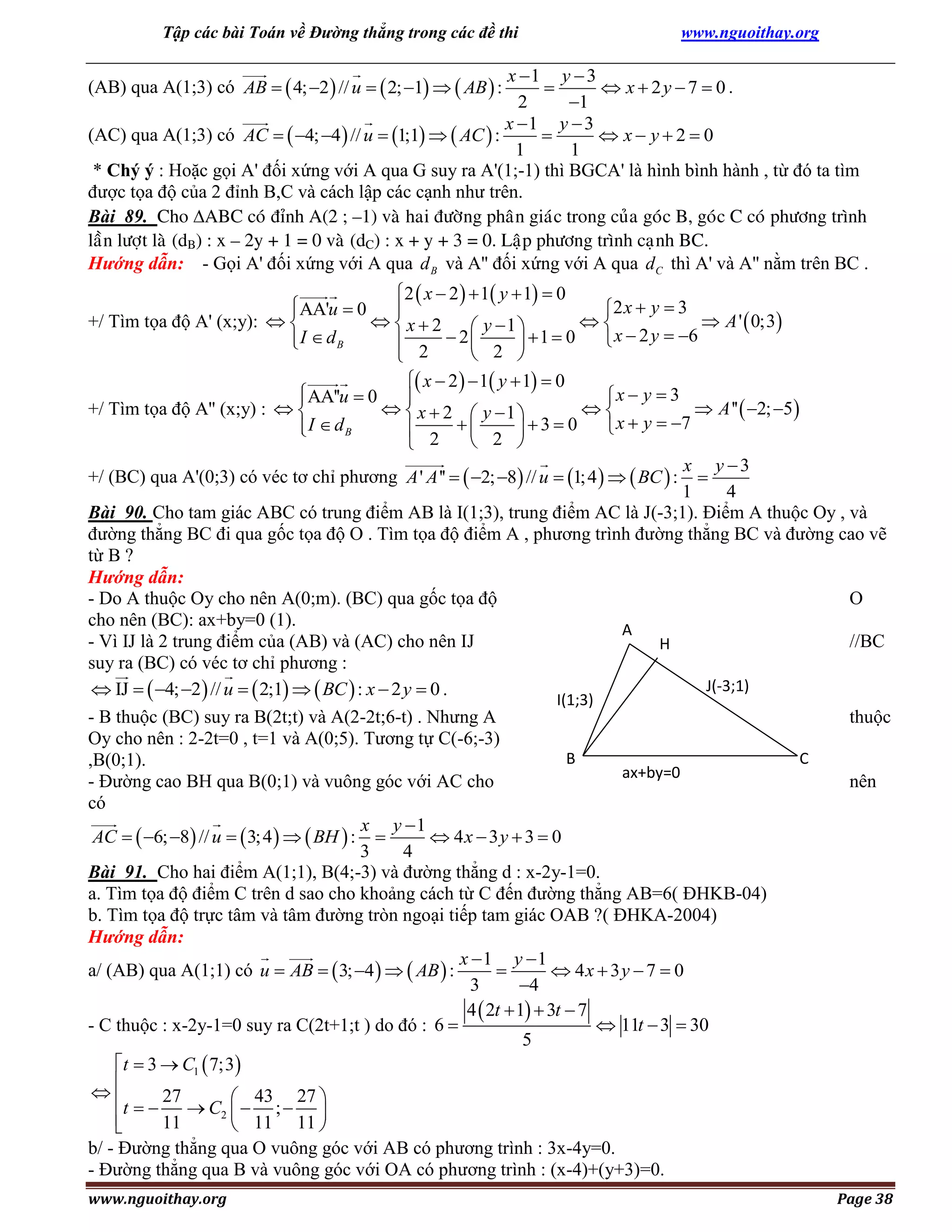 Tập các bài Toán về Đường thẳng trong các đề thi

www.nguoithay.org

x 1 y  3

 x  2y  7  0 .
2
1
x 1 y  3
(AC) qua A(1;3) có AC   4; 4  // u  1;1   AC  :

 x y20
1
1
* Chý ý : Hoặc gọi A' đối xứng với A qua G suy ra A'(1;-1) thì BGCA' là hình bình hành , từ đó ta tìm
được tọa độ của 2 đỉnh B,C và cách lập các cạnh như trên.
Bài 89. Cho ABC coù ñænh A(2 ; –1) vaø hai ñöôøng phaân giaùc trong cuûa goùc B, goùc C coù phöông trình
laàn löôït laø (dB) : x – 2y + 1 = 0 vaø (dC) : x + y + 3 = 0. Laäp phöông trình caïnh BC.
Hướng dẫn: - Gọi A' đối xứng với A qua d B và A'' đối xứng với A qua d C thì A' và A'' nằm trên BC .

(AB) qua A(1;3) có AB   4; 2  // u   2; 1   AB  :

2  x  2   1 y  1  0
AA'u  0
2 x  y  3


 x2

 A '  0;3
+/ Tìm tọa độ A' (x;y):  
 y 1 
I  dB
 x  2 y  6

 2  2 2  1  0




 x  2   1 y  1  0
AA''u  0
x  y  3


  x  2  y 1 

 A ''  2; 5 
+/ Tìm tọa độ A'' (x;y) :  

I  dB
 x  y  7
3 0

 2
 2 

x y 3
+/ (BC) qua A'(0;3) có véc tơ chỉ phương A ' A ''   2; 8 // u  1; 4    BC  : 
1
4
Bài 90. Cho tam giác ABC có trung điểm AB là I(1;3), trung điểm AC là J(-3;1). Điểm A thuộc Oy , và
đường thẳng BC đi qua gốc tọa độ O . Tìm tọa độ điểm A , phương trình đường thẳng BC và đường cao vẽ
từ B ?
Hướng dẫn:
- Do A thuộc Oy cho nên A(0;m). (BC) qua gốc tọa độ
O
cho nên (BC): ax+by=0 (1).
A
- Vì IJ là 2 trung điểm của (AB) và (AC) cho nên IJ
//BC
H
suy ra (BC) có véc tơ chỉ phương :
J(-3;1)
 IJ   4; 2  // u   2;1   BC  : x  2 y  0 .
I(1;3)
- B thuộc (BC) suy ra B(2t;t) và A(2-2t;6-t) . Nhưng A
thuộc
Oy cho nên : 2-2t=0 , t=1 và A(0;5). Tương tự C(-6;-3)
B
C
,B(0;1).
ax+by=0
- Đường cao BH qua B(0;1) và vuông góc với AC cho
nên
có
x y 1
AC   6; 8 // u   3; 4    BH  : 
 4x  3y  3  0
3
4
Bài 91. Cho hai điểm A(1;1), B(4;-3) và đường thẳng d : x-2y-1=0.
a. Tìm tọa độ điểm C trên d sao cho khoảng cách từ C đến đường thẳng AB=6( ĐHKB-04)
b. Tìm tọa độ trực tâm và tâm đường tròn ngoại tiếp tam giác OAB ?( ĐHKA-2004)
Hướng dẫn:
x 1 y 1
a/ (AB) qua A(1;1) có u  AB   3; 4    AB  :

 4x  3 y  7  0
3
4
4  2t  1  3t  7
 11t  3  30
- C thuộc : x-2y-1=0 suy ra C(2t+1;t ) do đó : 6 
5
t  3  C1  7;3


27
 43 27 
t
 C2   ;  

11
 11 11 

b/ - Đường thẳng qua O vuông góc với AB có phương trình : 3x-4y=0.
- Đường thẳng qua B và vuông góc với OA có phương trình : (x-4)+(y+3)=0.
www.nguoithay.org

Page 38

 