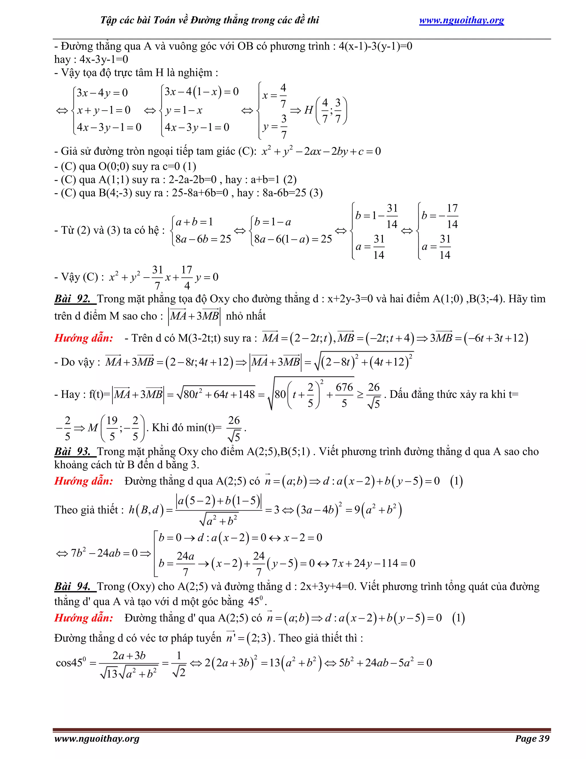 Tập các bài Toán về Đường thẳng trong các đề thi

www.nguoithay.org

- Đường thẳng qua A và vuông góc với OB có phương trình : 4(x-1)-3(y-1)=0
hay : 4x-3y-1=0
- Vậy tọa độ trực tâm H là nghiệm :
4

3x  4 1  x   0
3x  4 y  0
x  7



4 3
 x  y 1  0   y  1 x

H ; 
7 7
4 x  3 y  1  0
4 x  3 y  1  0
y  3



7

2
- Giả sử đường tròn ngoại tiếp tam giác (C): x  y 2  2ax  2by  c  0
- (C) qua O(0;0) suy ra c=0 (1)
- (C) qua A(1;1) suy ra : 2-2a-2b=0 , hay : a+b=1 (2)
- (C) qua B(4;-3) suy ra : 25-8a+6b=0 , hay : 8a-6b=25 (3)
31
17


b  1  14
b   14
a b 1
b  1 a




- Từ (2) và (3) ta có hệ : 



8a  6b  25 8a  6(1  a)  25
a  31
a  31



14

14
31 17
- Vậy (C) : x 2  y 2  x  y  0
7
4
Bài 92. Trong mặt phẳng tọa độ Oxy cho đường thẳng d : x+2y-3=0 và hai điểm A(1;0) ,B(3;-4). Hãy tìm
trên d điểm M sao cho : MA  3MB nhỏ nhất
Hướng dẫn: - Trên d có M(3-2t;t) suy ra : MA   2  2t; t  , MB   2t; t  4   3MB   6t  3t  12 
- Do vậy : MA  3MB   2  8t; 4t  12   MA  3MB 

 2  8t    4t  12 
2

2

2

 2  676 26
- Hay : f(t)= MA  3MB  80t 2  64t  148  80  t   
. Dấu đẳng thức xảy ra khi t=

5
5
 5
26
2
 19 2 
.
  M  ;   . Khi đó min(t)=
5
5
5
5
Bài 93. Trong mặt phẳng Oxy cho điểm A(2;5),B(5;1) . Viết phương trình đường thẳng d qua A sao cho
khoảng cách từ B đến d bằng 3.
Hướng dẫn: Đường thẳng d qua A(2;5) có n   a; b   d : a  x  2   b  y  5  0 1

Theo giả thiết : h  B, d  

a  5  2   b 1  5

 3   3a  4b   9  a 2  b 2 
2

a b
b  0  d : a  x  2   0  x  2  0
2
 7b  24ab  0  
b  24a   x  2   24  y  5  0  7 x  24 y  114  0

7
7

Bài 94. Trong (Oxy) cho A(2;5) và đường thẳng d : 2x+3y+4=0. Viết phương trình tổng quát của đường
thẳng d' qua A và tạo với d một góc bằng 450 .
Hướng dẫn: Đường thẳng d' qua A(2;5) có n   a; b   d : a  x  2   b  y  5  0 1
2

2

Đường thẳng d có véc tơ pháp tuyến n '   2;3 . Theo giả thiết thì :
cos450 

2a  3b
13 a 2  b2

www.nguoithay.org



1
2
 2  2a  3b   13  a 2  b2   5b2  24ab  5a 2  0
2

Page 39

 