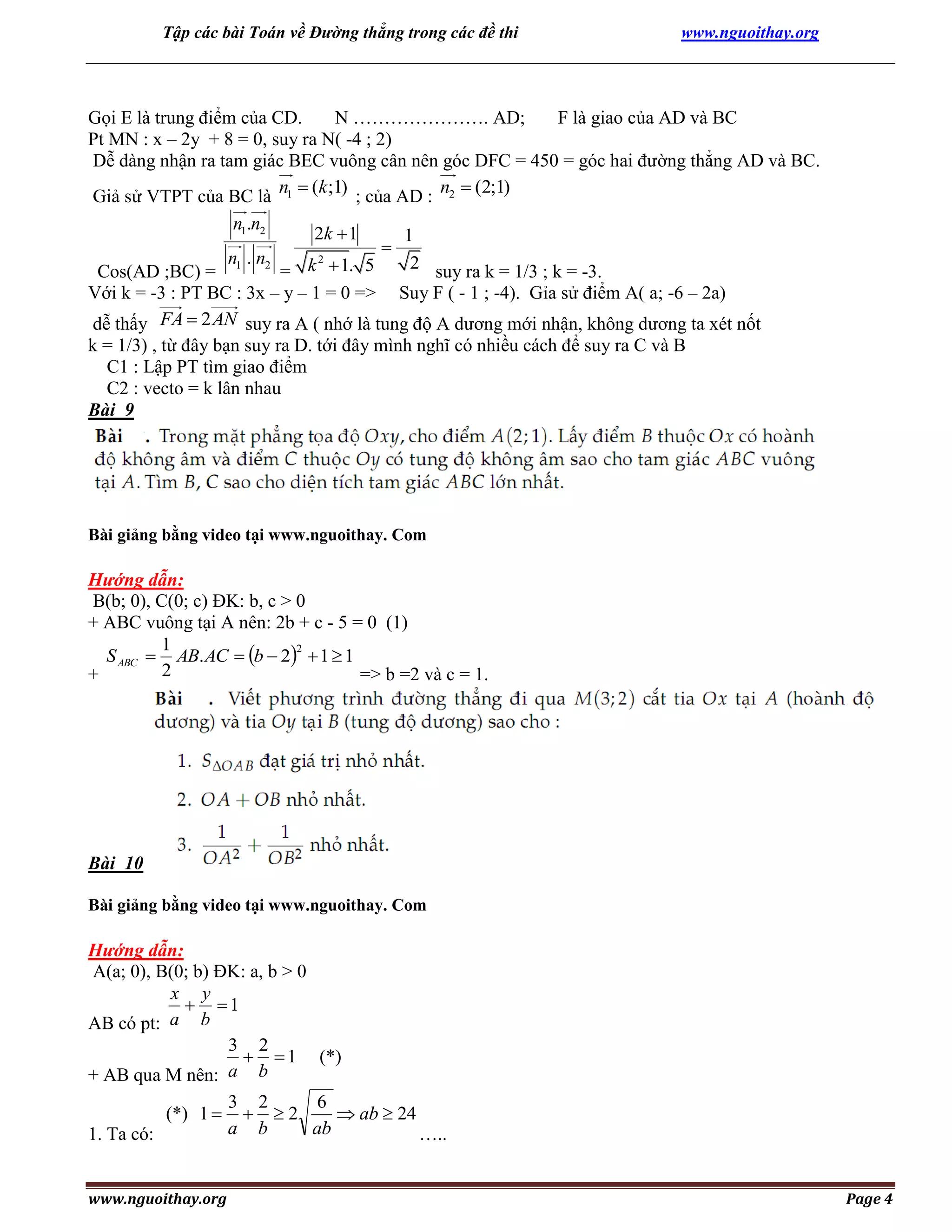 Tập các bài Toán về Đường thẳng trong các đề thi

www.nguoithay.org

Gọi E là trung điểm của CD.
N …………………. AD;
F là giao của AD và BC
Pt MN : x – 2y + 8 = 0, suy ra N( -4 ; 2)
Dễ dàng nhận ra tam giác BEC vuông cân nên góc DFC = 450 = góc hai đường thẳng AD và BC.
n  (k ;1) ; của AD : n2  (2;1)
Giả sử VTPT của BC là 1
n1.n2
2k  1
1

2
n .n
2 suy ra k = 1/3 ; k = -3.
Cos(AD ;BC) = 1 2 = k  1. 5
Với k = -3 : PT BC : 3x – y – 1 = 0 => Suy F ( - 1 ; -4). Gỉa sử điểm A( a; -6 – 2a)
dễ thấy FA  2 AN suy ra A ( nhớ là tung độ A dương mới nhận, không dương ta xét nốt
k = 1/3) , từ đây bạn suy ra D. tới đây mình nghĩ có nhiều cách để suy ra C và B
C1 : Lập PT tìm giao điểm
C2 : vecto = k lân nhau
Bài 9

Bài giảng bằng video tại www.nguoithay. Com

Hướng dẫn:
B(b; 0), C(0; c) ĐK: b, c > 0
+ ABC vuông tại A nên: 2b + c - 5 = 0 (1)
1
2
S ABC  AB. AC  b  2  1  1
2
+
=> b =2 và c = 1.

Bài 10
Bài giảng bằng video tại www.nguoithay. Com

Hướng dẫn:
A(a; 0), B(0; b) ĐK: a, b > 0
x y
 1
AB có pt: a b
3 2
  1 (*)
+ AB qua M nên: a b

(*) 1 
1. Ta có:
www.nguoithay.org

3 2
6
 2
 ab  24
a b
ab
…..
Page 4

 