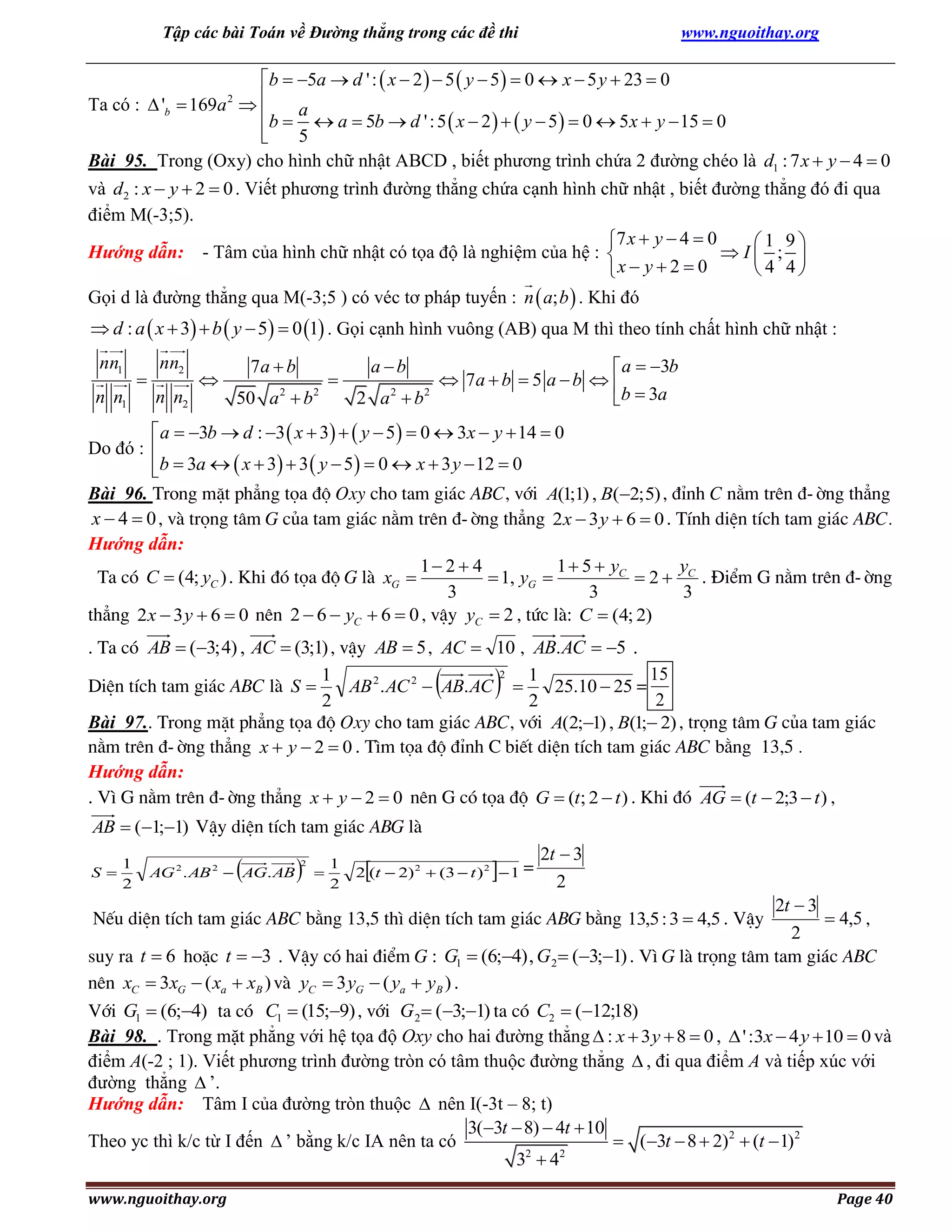 Tập các bài Toán về Đường thẳng trong các đề thi

www.nguoithay.org

b  5a  d ' :  x  2   5  y  5   0  x  5 y  23  0
Ta có :  'b  169a  
b  a  a  5b  d ' : 5  x  2    y  5   0  5 x  y  15  0

5

Bài 95. Trong (Oxy) cho hình chữ nhật ABCD , biết phương trình chứa 2 đường chéo là d1 : 7 x  y  4  0
và d2 : x  y  2  0 . Viết phương trình đường thẳng chứa cạnh hình chữ nhật , biết đường thẳng đó đi qua
điểm M(-3;5).
7 x  y  4  0
1 9
Hướng dẫn: - Tâm của hình chữ nhật có tọa độ là nghiệm của hệ : 
I ; 
4 4
x  y  2  0
2

Gọi d là đường thẳng qua M(-3;5 ) có véc tơ pháp tuyến : n  a; b  . Khi đó

 d : a  x  3  b  y  5  0 1 . Gọi cạnh hình vuông (AB) qua M thì theo tính chất hình chữ nhật :
nn1
n n1



nn2



n n2

7a  b
50 a 2  b 2



 a  3b
 7a  b  5 a  b  
2 a 2  b2
b  3a
a b

 a  3b  d : 3  x  3   y  5  0  3x  y  14  0
Do đó : 
b  3a   x  3  3  y  5  0  x  3 y  12  0

Bài 96. Trong mÆt ph¼ng täa ®é Oxy cho tam gi¸c ABC, víi A(1;1) , B(2; 5) , ®Ønh C n»m trªn ®-êng th¼ng
x  4  0 , vµ träng t©m G cña tam gi¸c n»m trªn ®-êng th¼ng 2 x  3 y  6  0 . TÝnh diÖn tÝch tam gi¸c ABC.
Hướng dẫn:
1 2  4
1  5  yC
y
Ta cã C  (4; yC ) . Khi ®ã täa ®é G lµ xG 
 1, yG 
 2  C . §iÓm G n»m trªn ®-êng
3
3
3
th¼ng 2 x  3 y  6  0 nªn 2  6  yC  6  0 , vËy yC  2 , tøc lµ: C  (4; 2)
. Ta cã AB  (3; 4) , AC  (3;1) , vËy AB  5 , AC  10 , AB. AC  5 .
2
15
1
1
DiÖn tÝch tam gi¸c ABC lµ S 
AB 2 . AC 2  AB. AC 
25.10  25 =
2
2
2
Bài 97.. Trong mÆt ph¼ng täa ®é Oxy cho tam gi¸c ABC, víi A(2;1) , B(1; 2) , träng t©m G cña tam gi¸c
n»m trªn ®-êng th¼ng x  y  2  0 . T×m täa ®é ®Ønh C biÕt diÖn tÝch tam gi¸c ABC b»ng 13,5 .
Hướng dẫn:
. V× G n»m trªn ®-êng th¼ng x  y  2  0 nªn G cã täa ®é G  (t; 2  t ) . Khi ®ã AG  (t  2;3  t ) ,





AB  (1;1) VËy diÖn tÝch tam gi¸c ABG lµ
S

1
2



AG 2 . AB 2  AG. AB



2



1
2





2 (t  2) 2  (3  t ) 2  1 =

2t  3
2

2t  3
 4,5 ,
2
suy ra t  6 hoÆc t  3 . VËy cã hai ®iÓm G : G1  (6;4) , G 2  (3;1) . V× G lµ träng t©m tam gi¸c ABC
nªn xC  3xG  ( xa  xB ) vµ yC  3 yG  ( ya  yB ) .
NÕu diÖn tÝch tam gi¸c ABC b»ng 13,5 th× diÖn tÝch tam gi¸c ABG b»ng 13,5 : 3  4,5 . VËy

Víi G1  (6;4) ta cã C1  (15;9) , víi G 2  (3;1) ta cã C2  (12;18)
Bài 98. . Trong mặt phẳng với hệ tọa độ Oxy cho hai đường thẳng  : x  3 y  8  0 ,  ' :3x  4 y  10  0 và
điểm A(-2 ; 1). Viết phương trình đường tròn có tâm thuộc đường thẳng  , đi qua điểm A và tiếp xúc với
đường thẳng  ’.
Hướng dẫn: Tâm I của đường tròn thuộc  nên I(-3t – 8; t)
3(3t  8)  4t  10
 (3t  8  2)2  (t  1)2
Theo yc thì k/c từ I đến  ’ bằng k/c IA nên ta có
2
2
3 4
www.nguoithay.org

Page 40

 
