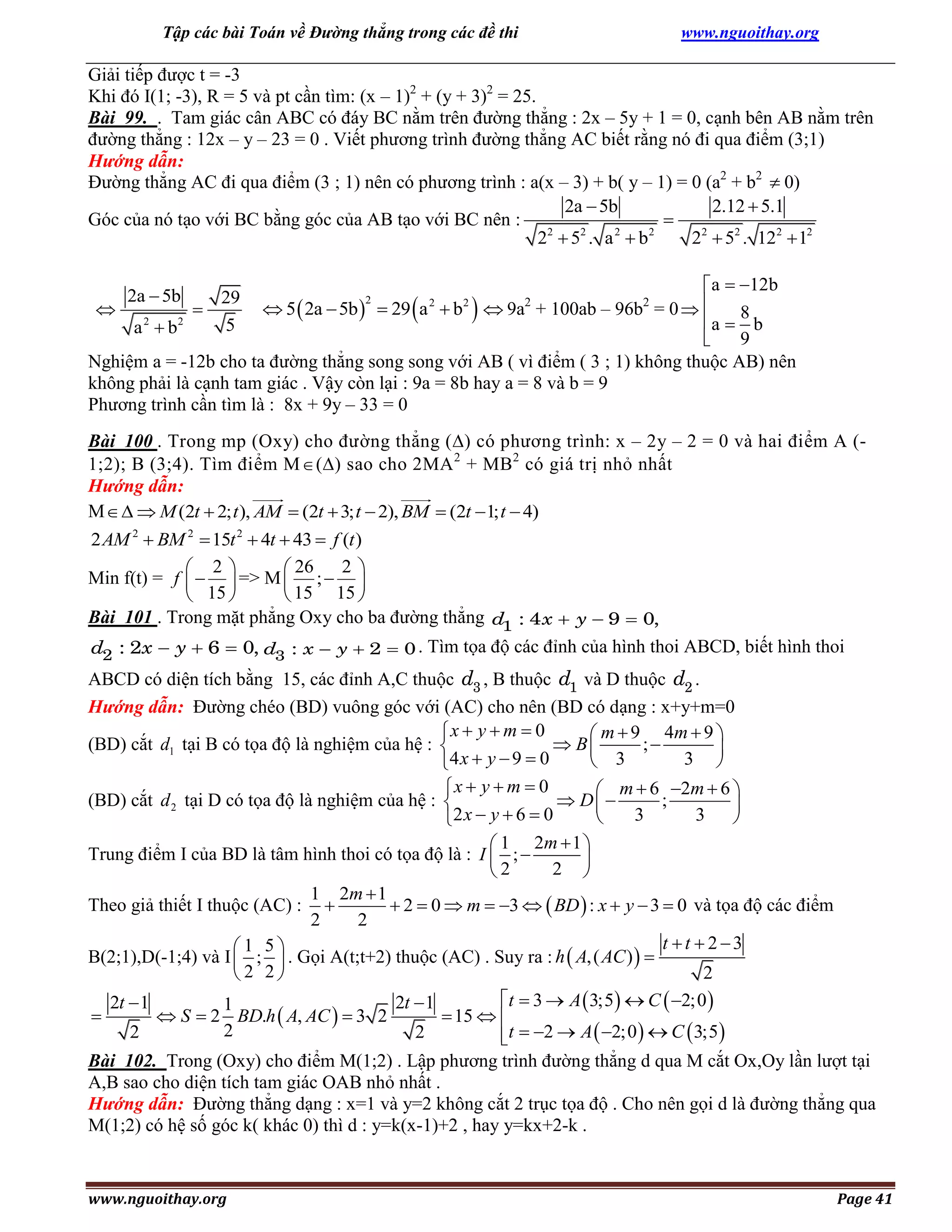 Tập các bài Toán về Đường thẳng trong các đề thi

www.nguoithay.org

Giải tiếp được t = -3
Khi đó I(1; -3), R = 5 và pt cần tìm: (x – 1)2 + (y + 3)2 = 25.
Bài 99. . Tam giác cân ABC có đáy BC nằm trên đường thẳng : 2x – 5y + 1 = 0, cạnh bên AB nằm trên
đường thẳng : 12x – y – 23 = 0 . Viết phương trình đường thẳng AC biết rằng nó đi qua điểm (3;1)
Hướng dẫn:
Đường thẳng AC đi qua điểm (3 ; 1) nên có phương trình : a(x – 3) + b( y – 1) = 0 (a2 + b2  0)
2a  5b
2.12  5.1
Góc của nó tạo với BC bằng góc của AB tạo với BC nên :

2
2
2
2
2
2 5 . a b
2  52 . 122  12
a  12b
 5  2a  5b   29 a  b  9a + 100ab – 96b = 0  
a  8 b
9

Nghiệm a = -12b cho ta đường thẳng song song với AB ( vì điểm ( 3 ; 1) không thuộc AB) nên
không phải là cạnh tam giác . Vậy còn lại : 9a = 8b hay a = 8 và b = 9
Phương trình cần tìm là : 8x + 9y – 33 = 0
2a  5b

29


5
a 2  b2

2



2

2



2

2

Bài 100 . Trong mp (Oxy) cho đường thẳng () có phương trình: x – 2y – 2 = 0 và hai điểm A (1;2); B (3;4). Tìm điểm M  () sao cho 2MA 2 + MB2 có giá trị nhỏ nhất
Hướng dẫn:
M   M (2t  2; t ), AM  (2t  3; t  2), BM  (2t 1; t  4)
2 AM 2  BM 2  15t 2  4t  43  f (t )
2
 2
 26
Min f(t) = f    => M  ;  
 15 
 15 15 
Bài 101 . Trong mặt phẳng Oxy cho ba đường thẳng d1 : 4 x  y  9  0,
d2 : 2x  y  6  0, d3 : x  y  2  0 . Tìm tọa độ các đỉnh của hình thoi ABCD, biết hình thoi

ABCD có diện tích bằng 15, các đỉnh A,C thuộc d3 , B thuộc d1 và D thuộc d2 .
Hướng dẫn: Đường chéo (BD) vuông góc với (AC) cho nên (BD có dạng : x+y+m=0
x  y  m  0
 m  9 4m  9 
(BD) cắt d1 tại B có tọa độ là nghiệm của hệ : 
 B
;

3 
 3
4 x  y  9  0
x  y  m  0
 m  6 2m  6 
(BD) cắt d 2 tại D có tọa độ là nghiệm của hệ : 
 D
;

3
3


2 x  y  6  0
 1 2m  1 
Trung điểm I của BD là tâm hình thoi có tọa độ là : I  ; 

2 
2
1 2m  1
Theo giả thiết I thuộc (AC) : 
 2  0  m  3   BD  : x  y  3  0 và tọa độ các điểm
2
2
t t  23
1 5
B(2;1),D(-1;4) và I  ;  . Gọi A(t;t+2) thuộc (AC) . Suy ra : h  A, ( AC )  
2
2 2
t  3  A  3;5  C  2;0 
2t  1
2t  1
1

 S  2 BD.h  A, AC   3 2
 15  
2
2
2
t  2  A  2;0   C  3;5 

Bài 102. Trong (Oxy) cho điểm M(1;2) . Lập phương trình đường thẳng d qua M cắt Ox,Oy lần lượt tại
A,B sao cho diện tích tam giác OAB nhỏ nhất .
Hướng dẫn: Đường thẳng dạng : x=1 và y=2 không cắt 2 trục tọa độ . Cho nên gọi d là đường thẳng qua
M(1;2) có hệ số góc k( khác 0) thì d : y=k(x-1)+2 , hay y=kx+2-k .

www.nguoithay.org

Page 41

 