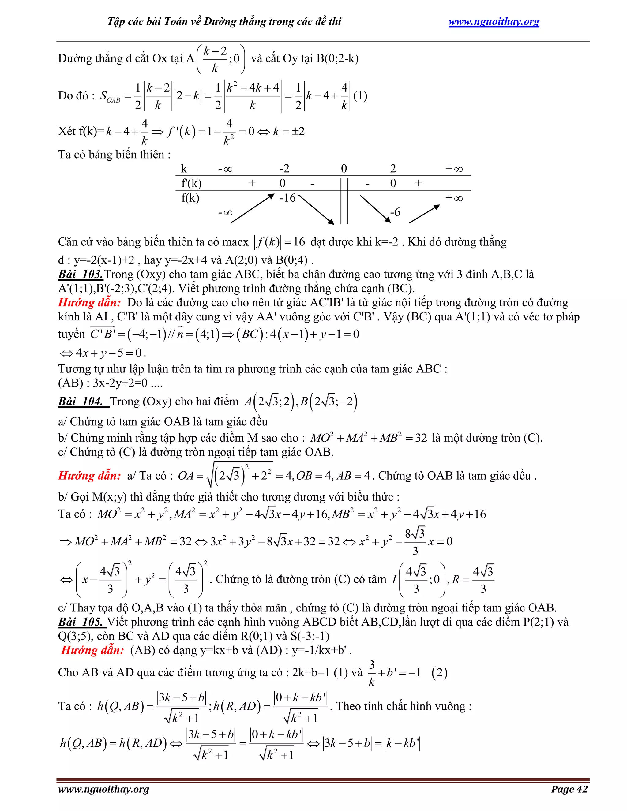 Tập các bài Toán về Đường thẳng trong các đề thi

www.nguoithay.org

k 2 
Đường thẳng d cắt Ox tại A 
;0  và cắt Oy tại B(0;2-k)
 k

2
1 k 2
1 k  4k  4 1
4
2k 
 k  4  (1)
Do đó : SOAB 
2 k
2
k
2
k
4
4
Xét f(k)= k  4   f '  k   1  2  0  k  2
k
k
Ta có bảng biến thiên :
k
-
-2
0
f'(k)
+
0
f(k)
-16
-

2
0

+
+
+

-6

Căn cứ vào bảng biến thiên ta có macx f (k )  16 đạt được khi k=-2 . Khi đó đường thẳng
d : y=-2(x-1)+2 , hay y=-2x+4 và A(2;0) và B(0;4) .
Bài 103.Trong (Oxy) cho tam giác ABC, biết ba chân đường cao tương ứng với 3 đỉnh A,B,C là
A'(1;1),B'(-2;3),C'(2;4). Viết phương trình đường thẳng chứa cạnh (BC).
Hướng dẫn: Do là các đường cao cho nên tứ giác AC'IB' là từ giác nội tiếp trong đường tròn có đường
kính là AI , C'B' là một dây cung vì vậy AA' vuông góc với C'B' . Vậy (BC) qua A'(1;1) và có véc tơ pháp
tuyến C ' B '   4; 1 // n   4;1   BC  : 4  x  1  y  1  0
 4x  y  5  0 .
Tương tự như lập luận trên ta tìm ra phương trình các cạnh của tam giác ABC :
(AB) : 3x-2y+2=0 ....
Bài 104. Trong (Oxy) cho hai điểm A 2 3; 2 , B 2 3; 2



 



a/ Chứng tỏ tam giác OAB là tam giác đều
b/ Chứng minh rằng tập hợp các điểm M sao cho : MO2  MA2  MB2  32 là một đường tròn (C).
c/ Chứng tỏ (C) là đường tròn ngoại tiếp tam giác OAB.

2 3

Hướng dẫn: a/ Ta có : OA 

2

 22  4, OB  4, AB  4 . Chứng tỏ OAB là tam giác đều .

b/ Gọi M(x;y) thì đẳng thức giả thiết cho tương đương với biểu thức :
Ta có : MO2  x2  y 2 , MA2  x2  y 2  4 3x  4 y  16, MB2  x2  y 2  4 3x  4 y  16
 MO 2  MA2  MB 2  32  3x 2  3 y 2  8 3x  32  32  x 2  y 2 
2

8 3
x0
3

2


4 3
4 3 
4 3
4 3
2
x
  y 


 3  . Chứng tỏ là đường tròn (C) có tâm I  3 ;0  , R  3



3 





c/ Thay tọa độ O,A,B vào (1) ta thấy thỏa mãn , chứng tỏ (C) là đường tròn ngoại tiếp tam giác OAB.
Bài 105. Viết phương trình các cạnh hình vuông ABCD biết AB,CD,lần lượt đi qua các điểm P(2;1) và
Q(3;5), còn BC và AD qua các điểm R(0;1) và S(-3;-1)
Hướng dẫn: (AB) có dạng y=kx+b và (AD) : y=-1/kx+b' .
3
Cho AB và AD qua các điểm tương ứng ta có : 2k+b=1 (1) và  b '  1  2 
k
3k  5  b
0  k  kb '
; h  R, AD  
Ta có : h  Q, AB  
. Theo tính chất hình vuông :
2
k 1
k 2 1
3k  5  b 0  k  kb '
h  Q, AB   h  R, AD  

 3k  5  b  k  kb '
k 2 1
k 2 1
www.nguoithay.org

Page 42

 