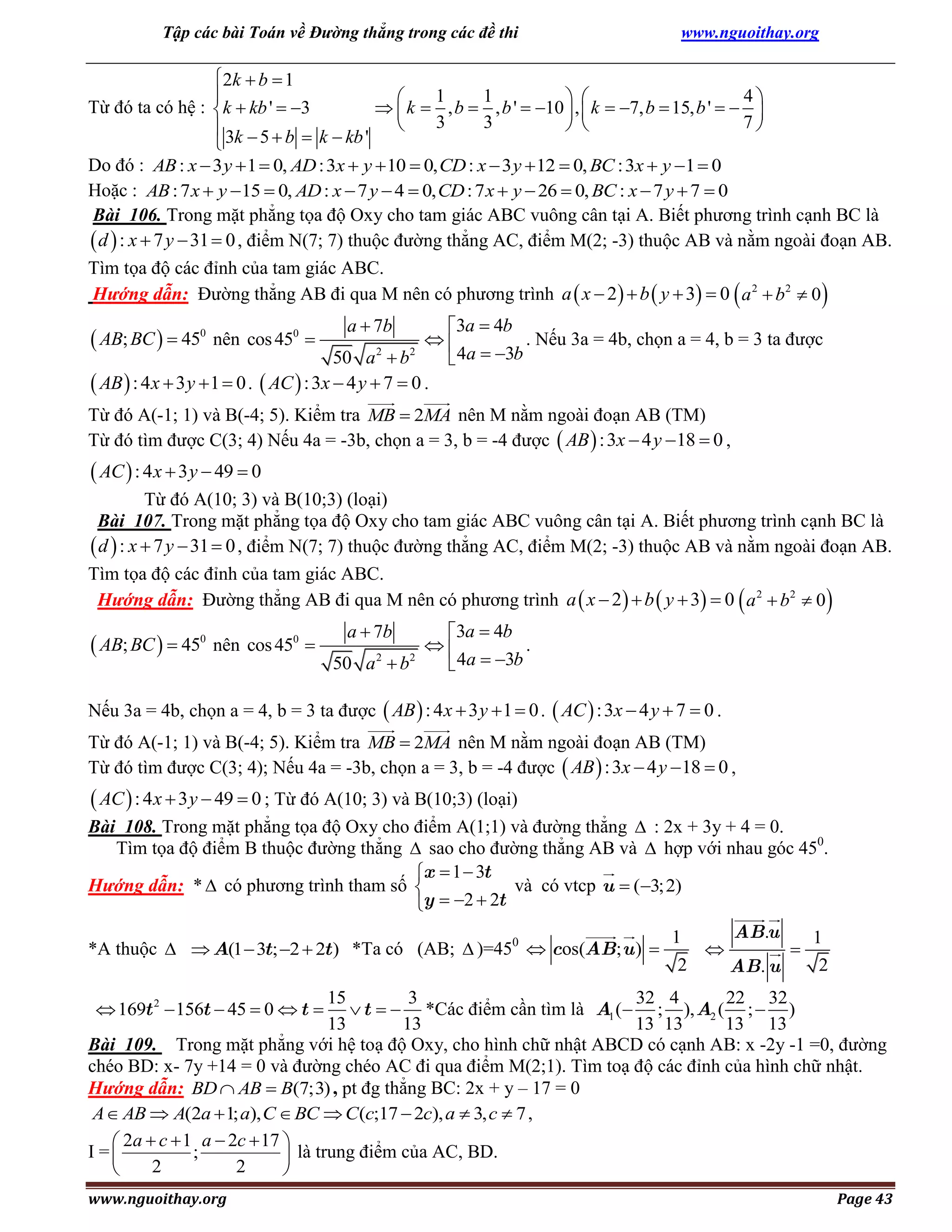 Tập các bài Toán về Đường thẳng trong các đề thi

www.nguoithay.org

 2k  b  1
1
1
4


 
Từ đó ta có hệ : k  kb '  3
  k  , b  , b '  10  ,  k  7, b  15, b '   
3
3
7

 
 3k  5  b  k  kb '

Do đó : AB : x  3 y  1  0, AD : 3x  y  10  0, CD : x  3 y  12  0, BC : 3x  y 1  0
Hoặc : AB : 7 x  y 15  0, AD : x  7 y  4  0, CD : 7 x  y  26  0, BC : x  7 y  7  0
Bài 106. Trong mặt phẳng tọa độ Oxy cho tam giác ABC vuông cân tại A. Biết phương trình cạnh BC là
 d  : x  7 y  31  0 , điểm N(7; 7) thuộc đường thẳng AC, điểm M(2; -3) thuộc AB và nằm ngoài đoạn AB.
Tìm tọa độ các đỉnh của tam giác ABC.
Hướng dẫn: Đường thẳng AB đi qua M nên có phương trình a  x  2   b  y  3  0  a 2  b2  0 

3a  4b
. Nếu 3a = 4b, chọn a = 4, b = 3 ta được

50 a 2  b2
 4a  3b
 AB  : 4x  3 y  1  0 .  AC  : 3x  4 y  7  0 .

 AB; BC   450 nên cos 450 

a  7b

Từ đó A(-1; 1) và B(-4; 5). Kiểm tra MB  2MA nên M nằm ngoài đoạn AB (TM)
Từ đó tìm được C(3; 4) Nếu 4a = -3b, chọn a = 3, b = -4 được  AB  : 3x  4 y 18  0 ,

 AC  : 4 x  3 y  49  0
Từ đó A(10; 3) và B(10;3) (loại)
Bài 107. Trong mặt phẳng tọa độ Oxy cho tam giác ABC vuông cân tại A. Biết phương trình cạnh BC là
 d  : x  7 y  31  0 , điểm N(7; 7) thuộc đường thẳng AC, điểm M(2; -3) thuộc AB và nằm ngoài đoạn AB.
Tìm tọa độ các đỉnh của tam giác ABC.
Hướng dẫn: Đường thẳng AB đi qua M nên có phương trình a  x  2   b  y  3  0  a 2  b2  0 

 AB; BC   450 nên cos 450 

3a  4b

.
50 a 2  b2
 4a  3b
a  7b

Nếu 3a = 4b, chọn a = 4, b = 3 ta được  AB  : 4 x  3 y  1  0 .  AC  : 3x  4 y  7  0 .
Từ đó A(-1; 1) và B(-4; 5). Kiểm tra MB  2MA nên M nằm ngoài đoạn AB (TM)
Từ đó tìm được C(3; 4); Nếu 4a = -3b, chọn a = 3, b = -4 được  AB  : 3x  4 y 18  0 ,

 AC  : 4 x  3 y  49  0 ; Từ đó A(10; 3) và B(10;3) (loại)
Bài 108. Trong mặt phẳng tọa độ Oxy cho điểm A(1;1) và đường thẳng  : 2x + 3y + 4 = 0.
Tìm tọa độ điểm B thuộc đường thẳng  sao cho đường thẳng AB và  hợp với nhau góc 450.
x  1  3t
Hướng dẫn: *  có phương trình tham số 
và có vtcp u  (3; 2)
y  2  2t
*A thuộc   A(1  3t ; 2  2t ) *Ta có (AB;  )=450  cos(AB; u ) 

AB.u
1
1


2
2
AB. u

15
3
32 4
22 32
 t   *Các điểm cần tìm là A1 ( ; ), A2 ( ;  )
13
13
13 13
13 13
Bài 109. Trong mặt phẳng với hệ toạ độ Oxy, cho hình chữ nhật ABCD có cạnh AB: x -2y -1 =0, đường
chéo BD: x- 7y +14 = 0 và đường chéo AC đi qua điểm M(2;1). Tìm toạ độ các đỉnh của hình chữ nhật.
Hướng dẫn: BD  AB  B(7;3) , pt đg thẳng BC: 2x + y – 17 = 0
A  AB  A(2a  1; a), C  BC  C(c;17  2c), a  3, c  7 ,
 2a  c  1 a  2c  17 
I =
;
 là trung điểm của AC, BD.
2
2


 169t 2  156t  45  0  t 

www.nguoithay.org

Page 43

 