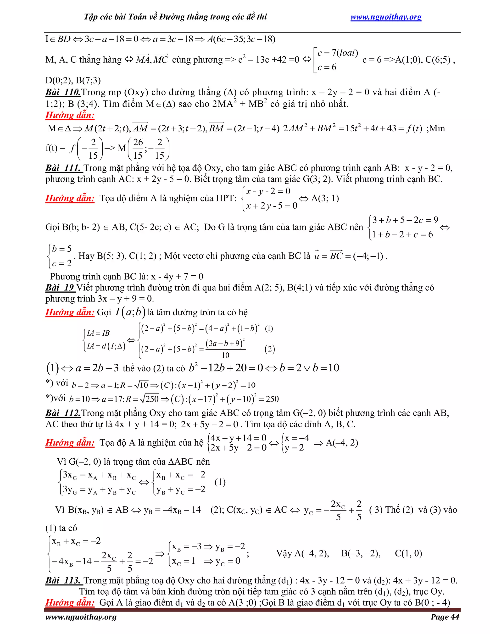 Tập các bài Toán về Đường thẳng trong các đề thi

www.nguoithay.org

I  BD  3c  a  18  0  a  3c  18  A(6c  35;3c 18)

c  7(loai )
M, A, C thẳng hàng  MA, MC cùng phương => c2 – 13c +42 =0  
c = 6 =>A(1;0), C(6;5) ,
c  6
D(0;2), B(7;3)
Bài 110.Trong mp (Oxy) cho đường thẳng () có phương trình: x – 2y – 2 = 0 và hai điểm A (1;2); B (3;4). Tìm điểm M  () sao cho 2MA 2 + MB2 có giá trị nhỏ nhất.
Hướng dẫn:
M   M (2t  2; t ), AM  (2t  3; t  2), BM  (2t 1; t  4) 2 AM 2  BM 2  15t 2  4t  43  f (t ) ;Min
2
 2
 26
f(t) = f    => M  ;  
 15 
 15 15 
Bài 111. Trong mặt phẳng với hệ tọa độ Oxy, cho tam giác ABC có phương trình cạnh AB: x - y - 2 = 0,
phương trình cạnh AC: x + 2y - 5 = 0. Biết trọng tâm của tam giác G(3; 2). Viết phương trình cạnh BC.
x - y - 2  0
Hướng dẫn: Tọa độ điểm A là nghiệm của HPT: 
 A(3; 1)
x  2 y - 5  0
3  b  5  2c  9
Gọi B(b; b- 2)  AB, C(5- 2c; c)  AC; Do G là trọng tâm của tam giác ABC nên 

1  b  2  c  6
b  5
. Hay B(5; 3), C(1; 2) ; Một vectơ chỉ phương của cạnh BC là u  BC  (4; 1) .

c  2
Phương trình cạnh BC là: x - 4y + 7 = 0
Bài 19 Viết phương trình đường tròn đi qua hai điểm A(2; 5), B(4;1) và tiếp xúc với đường thẳng có
phương trình 3x – y + 9 = 0.
Hướng dẫn: Gọi I  a; b  là tâm đường tròn ta có hệ
 2  a 2   5  b 2   4  a 2  1  b 2 (1)
IA  IB


2


IA  d  I ;    2  a 2   5  b 2   3a  b  9 

 2
10


1  a  2b  3 thế vào (2) ta có b
*) với

2

 12b  20  0  b  2  b  10

b  2  a  1; R  10   C  :  x  1   y  2   10
2

2

*)với b  10  a  17; R  250   C  :  x  17 2   y  102  250
Bài 112.Trong mặt phẳng Oxy cho tam giác ABC có trọng tâm G(2, 0) biết phương trình các cạnh AB,
AC theo thứ tự là 4x + y + 14 = 0; 2x  5y  2  0 . Tìm tọa độ các đỉnh A, B, C.
Hướng dẫn: Tọa độ A là nghiệm của hệ 4x  y  14  0  x  4  A(–4, 2)
2x  5y  2  0
y2
Vì G(–2, 0) là trọng tâm của ABC nên
3x G  x A  x B  x C
x B  x C  2

(1)

3yG  y A  y B  yC
y B  yC  2
2x
2
Vì B(xB, yB)  AB  yB = –4xB – 14 (2); C(xC, yC)  AC  y C   C 
( 3) Thế (2) và (3) vào
5
5
(1) ta có
x B  x C  2
x B  3  y B  2

;
Vậy A(–4, 2), B(–3, –2),
C(1, 0)


2x C 2
 4x B  14 
  2 x C  1  y C  0

5
5

Bài 113. Trong mặt phẳng toạ độ Oxy cho hai đường thẳng (d1) : 4x - 3y - 12 = 0 và (d2): 4x + 3y - 12 = 0.
Tìm toạ độ tâm và bán kính đường tròn nội tiếp tam giác có 3 cạnh nằm trên (d1), (d2), trục Oy.
Hướng dẫn: Gọi A là giao điểm d1 và d2 ta có A(3 ;0) ;Gọi B là giao điểm d1 với trục Oy ta có B(0 ; - 4)



www.nguoithay.org



Page 44

 