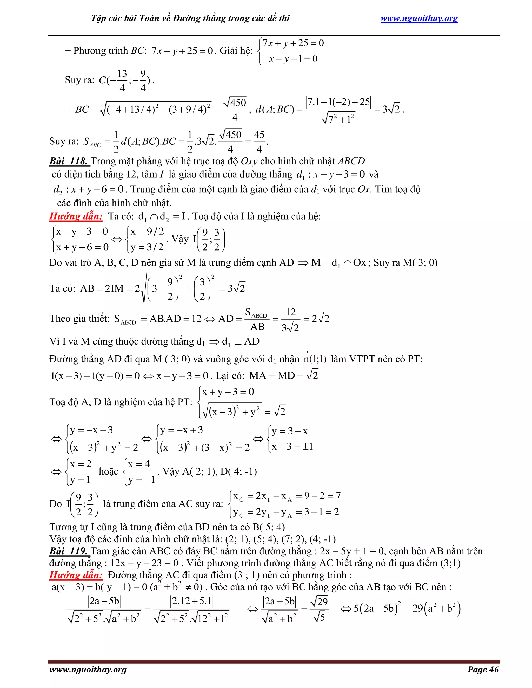 Tập các bài Toán về Đường thẳng trong các đề thi

www.nguoithay.org

7 x  y  25  0
+ Phương trình BC: 7 x  y  25  0 . Giải hệ: 
 x  y 1  0
13 9
Suy ra: C ( ;  ) .
4 4
7.1  1(2)  25
450
+ BC  (4  13 / 4) 2  (3  9 / 4) 2 
, d ( A; BC ) 
3 2.
4
72  12
1
1
450 45
Suy ra: S ABC  d ( A; BC ).BC  .3 2.
 .
2
2
4
4
Bài 118. Trong mặt phẳng với hệ trục toạ độ Oxy cho hình chữ nhật ABCD
có diện tích bằng 12, tâm I là giao điểm của đường thẳng d1 : x  y  3  0 và
d2 : x  y  6  0 . Trung điểm của một cạnh là giao điểm của d1 với trục Ox. Tìm toạ độ
các đỉnh của hình chữ nhật.
Hướng dẫn: Ta có: d1  d 2  I . Toạ độ của I là nghiệm của hệ:
x  y  3  0
x  9 / 2
9 3
. Vậy I ; 


2 2
x  y  6  0
y  3 / 2
Do vai trò A, B, C, D nên giả sử M là trung điểm cạnh AD  M  d1  Ox ; Suy ra M( 3; 0)
2

2

9 3

Ta có: AB  2 IM  2  3       3 2
2 2

S
12
Theo giả thiết: S ABCD  AB.AD  12  AD  ABCD 
2 2
AB
3 2
Vì I và M cùng thuộc đường thẳng d1  d1  AD

Đường thẳng AD đi qua M ( 3; 0) và vuông góc với d1 nhận n(1;1) làm VTPT nên có PT:
1(x  3)  1(y  0)  0  x  y  3  0 . Lại có: MA  MD  2

x  y  3  0

Toạ độ A, D là nghiệm của hệ PT: 
2
 x  3  y 2  2

y  x  3
y  x  3
y  3  x



2
2
2
2
x  3  1
x  3  y  2
x  3  (3  x)  2
x  2
x  4
hoặc 
. Vậy A( 2; 1), D( 4; -1)

y  1
y  1

x C  2x I  x A  9  2  7
9 3
Do I ;  là trung điểm của AC suy ra: 
2 2
y C  2y I  y A  3  1  2
Tương tự I cũng là trung điểm của BD nên ta có B( 5; 4)
Vậy toạ độ các đỉnh của hình chữ nhật là: (2; 1), (5; 4), (7; 2), (4; -1)
Bài 119. Tam giác cân ABC có đáy BC nằm trên đường thẳng : 2x – 5y + 1 = 0, cạnh bên AB nằm trên
đường thẳng : 12x – y – 23 = 0 . Viết phương trình đường thẳng AC biết rằng nó đi qua điểm (3;1)
Hướng dẫn: Đường thẳng AC đi qua điểm (3 ; 1) nên có phương trình :
a(x – 3) + b( y – 1) = 0 (a2 + b2  0) . Góc của nó tạo với BC bằng góc của AB tạo với BC nên :
2a  5b
2.12  5.1
2a  5b
29
2
 5  2a  5b   29 a 2  b2



2
2
2
2
2
2
2
2
2
2
5
2 5 . a b
2  5 . 12  1
a b



www.nguoithay.org



Page 46

 