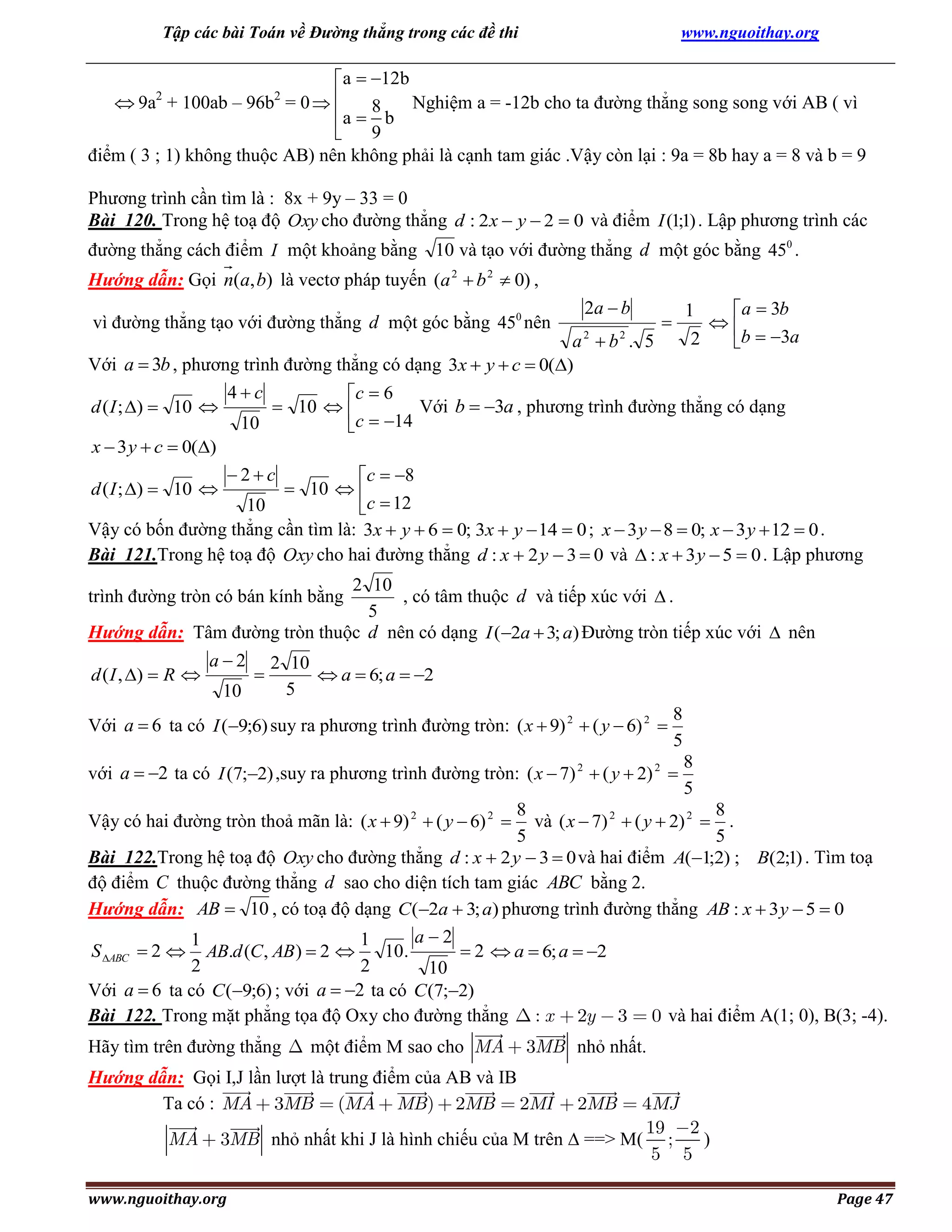 Tập các bài Toán về Đường thẳng trong các đề thi

www.nguoithay.org

a  12b
Nghiệm a = -12b cho ta đường thẳng song song với AB ( vì
 9a + 100ab – 96b = 0  
a  8 b
9

điểm ( 3 ; 1) không thuộc AB) nên không phải là cạnh tam giác .Vậy còn lại : 9a = 8b hay a = 8 và b = 9
2

2

Phương trình cần tìm là : 8x + 9y – 33 = 0
Bài 120. Trong hệ toạ độ Oxy cho đường thẳng d : 2 x  y  2  0 và điểm I (1;1) . Lập phương trình các
đường thẳng cách điểm I một khoảng bằng 10 và tạo với đường thẳng d một góc bằng 450 .
Hướng dẫn: Gọi n(a, b) là vectơ pháp tuyến (a 2  b 2  0) ,
vì đường thẳng tạo với đường thẳng d một góc bằng 450 nên

2a  b

a  3b

2
b  3a

1



a2  b2 . 5
Với a  3b , phương trình đường thẳng có dạng 3x  y  c  0()
4c
c  6
Với b  3a , phương trình đường thẳng có dạng
 10  
d ( I ; )  10 
10
c  14
x  3 y  c  0()
2c
c  8
 10  
d ( I ; )  10 
10
c  12
Vậy có bốn đường thẳng cần tìm là: 3x  y  6  0; 3x  y  14  0 ; x  3 y  8  0; x  3 y  12  0 .
Bài 121.Trong hệ toạ độ Oxy cho hai đường thẳng d : x  2 y  3  0 và  : x  3 y  5  0 . Lập phương
2 10
, có tâm thuộc d và tiếp xúc với  .
5
Hướng dẫn: Tâm đường tròn thuộc d nên có dạng I (2a  3; a) Đường tròn tiếp xúc với  nên

trình đường tròn có bán kính bằng

d ( I , )  R 

a2
10



2 10
 a  6; a  2
5

Với a  6 ta có I (9;6) suy ra phương trình đường tròn: ( x  9) 2  ( y  6) 2 

8
5

với a  2 ta có I (7;2) ,suy ra phương trình đường tròn: ( x  7) 2  ( y  2) 2 

8
5

8
8
và ( x  7) 2  ( y  2) 2  .
5
5
Bài 122.Trong hệ toạ độ Oxy cho đường thẳng d : x  2 y  3  0 và hai điểm A(1;2) ; B(2;1) . Tìm toạ
độ điểm C thuộc đường thẳng d sao cho diện tích tam giác ABC bằng 2.
Hướng dẫn: AB  10 , có toạ độ dạng C (2a  3; a) phương trình đường thẳng AB : x  3 y  5  0
a2
1
1
S ABC  2  AB.d (C , AB )  2 
10.
 2  a  6; a  2
2
2
10
Với a  6 ta có C (9;6) ; với a  2 ta có C (7;2)
Bài 122. Trong mặt phẳng tọa độ Oxy cho đường thẳng : x 2y 3 0 và hai điểm A(1; 0), B(3; -4).

Vậy có hai đường tròn thoả mãn là: ( x  9) 2  ( y  6) 2 

Hãy tìm trên đường thẳng

một điểm M sao cho MA

3MB nhỏ nhất.

Hướng dẫn: Gọi I,J lần lượt là trung điểm của AB và IB
Ta có : MA 3MB (MA MB) 2MB 2MI

MA

4MJ
19 2
3MB nhỏ nhất khi J là hình chiếu của M trên  ==> M( ;
)
5 5

www.nguoithay.org

2MB

Page 47

 