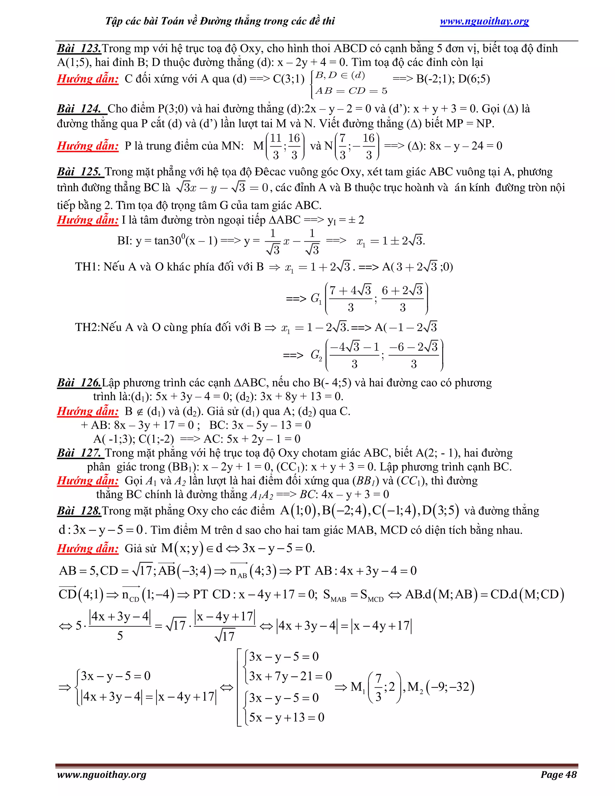 Tập các bài Toán về Đường thẳng trong các đề thi

www.nguoithay.org

Bài 123.Trong mp với hệ trục toạ độ Oxy, cho hình thoi ABCD có cạnh bằng 5 đơn vị, biết toạ độ đỉnh
A(1;5), hai đỉnh B; D thuộc đường thẳng (d): x – 2y + 4 = 0. Tìm toạ độ các đỉnh còn lại
Hướng dẫn: C đối xứng với A qua (d) ==> C(3;1) B, D (d )
==> B(-2;1); D(6;5)
AB

CD

5

Bài 124. Cho điểm P(3;0) và hai đường thẳng (d):2x – y – 2 = 0 và (d’): x + y + 3 = 0. Gọi () là
đường thẳng qua P cắt (d) và (d’) lần lượt tai M và N. Viết đường thẳng () biết MP = NP.
7 16
11 16
;
Hướng dẫn: P là trung điểm của MN: M
và N ;
==> (): 8x – y – 24 = 0
3
3
3 3
Bài 125. Trong maët phaúng vôùi heä toïa ñoä Ñeâcac vuoâng goùc Oxy, xeùt tam giaùc ABC vuoâng taïi A, phöông
trình ñöôøng thaúng BC laø 3x y
3 0 , caùc ñænh A vaø B thuoäc truïc hoaønh vaø aùn kính ñöôøng troøn noäi
tieáp baèng 2. Tìm toïa ñoä troïng taâm G cuûa tam giaùc ABC.
Hướng dẫn: I là tâm đường tròn ngoại tiếp ABC ==> yI = ± 2
1
1
BI: y = tan300(x – 1) ==> y =
==> x1 1 2 3.
x
3
3
TH1: Neáu A vaø O khaùc phía ñoái vôùi B
x1 1 2 3 . ==> A( 3 2 3 ;0)
==> G1
TH2:Neáu A vaø O cuøng phía ñoái vôùi B  x1

1

==> G2

7

4 3 6 2 3
;
3
3

2 3. ==> A( 1

4 3
3

1

;

2 3

6

2 3
3

Bài 126.Lập phương trình các cạnh ABC, nếu cho B(- 4;5) và hai đường cao có phương
trình là:(d1): 5x + 3y – 4 = 0; (d2): 3x + 8y + 13 = 0.
Hướng dẫn: B  (d1) và (d2). Giả sử (d1) qua A; (d2) qua C.
+ AB: 8x – 3y + 17 = 0 ; BC: 3x – 5y – 13 = 0
A( -1;3); C(1;-2) ==> AC: 5x + 2y – 1 = 0
Bài 127. Trong mặt phẳng với hệ trục toạ độ Oxy chotam giác ABC, biết A(2; - 1), hai đường
phân giác trong (BB1): x – 2y + 1 = 0, (CC1): x + y + 3 = 0. Lập phương trình cạnh BC.
Hướng dẫn: Gọi A1 và A2 lần lượt là hai điểm đối xứng qua (BB1) và (CC1), thì đường
thẳng BC chính là đường thẳng A1A2 ==> BC: 4x – y + 3 = 0
Bài 128.Trong mặt phẳng Oxy cho các điểm A 1;0 ,B  2;4 ,C  1;4 ,D  3;5 và đường thẳng

d : 3x  y  5  0 . Tìm điểm M trên d sao cho hai tam giác MAB, MCD có diện tích bằng nhau.
Hướng dẫn: Giả sử M  x; y   d  3x  y  5  0.
AB  5,CD  17;AB  3;4   n AB  4;3  PT AB : 4x  3y  4  0
CD  4;1  n CD 1; 4   PT CD : x  4y  17  0; SMAB  SMCD  AB.d  M;AB   CD.d  M;CD 
 5

4x  3y  4
x  4y  17
 17 
 4x  3y  4  x  4y  17
5
17

 3x  y  5  0

3x  y  5  0

3x  7y  21  0
7 


 M1  ;2  , M 2  9; 32 
 3x  y  5  0
3 
 4x  3y  4  x  4y  17


 5x  y  13  0


www.nguoithay.org

Page 48

 