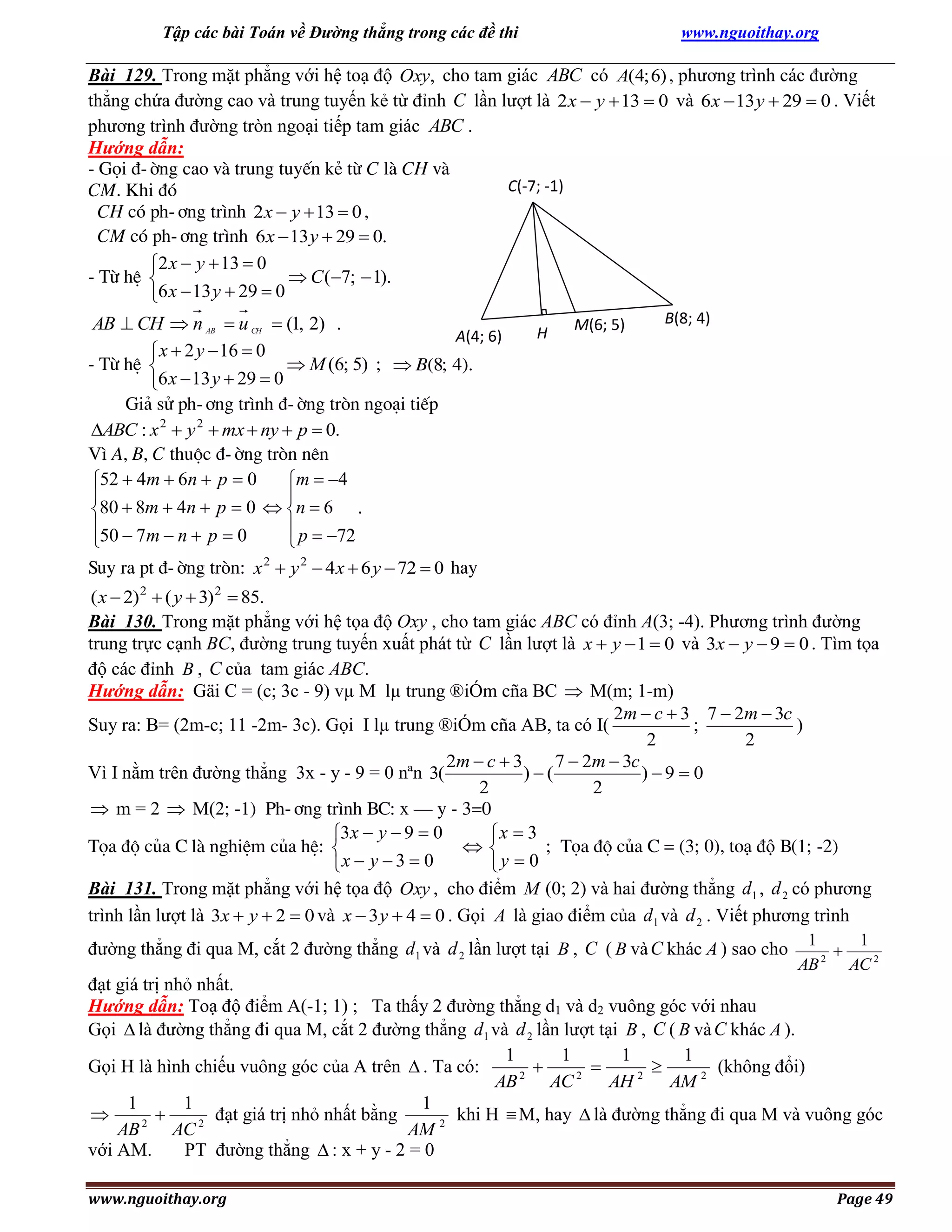 Tập các bài Toán về Đường thẳng trong các đề thi

www.nguoithay.org

Bài 129. Trong mặt phẳng với hệ toạ độ Oxy, cho tam giác ABC có A(4; 6) , phương trình các đường
thẳng chứa đường cao và trung tuyến kẻ từ đỉnh C lần lượt là 2 x  y  13  0 và 6 x  13 y  29  0 . Viết
phương trình đường tròn ngoại tiếp tam giác ABC .
Hướng dẫn:
- Gäi ®-êng cao vµ trung tuyÕn kÎ tõ C lµ CH vµ
C(-7; -1)
CM. Khi ®ã
CH cã ph-¬ng tr×nh 2 x  y  13  0 ,
CM cã ph-¬ng tr×nh 6 x  13 y  29  0.
2 x  y  13  0
- Tõ hÖ 
 C (7;  1).
6 x  13 y  29  0

AB  CH  n AB  u CH  (1, 2) .
A(4; 6)
 x  2 y  16  0
- Tõ hÖ 
 M (6; 5) ;  B(8; 4).
6 x  13 y  29  0
Gi¶ sö ph-¬ng tr×nh ®-êng trßn ngo¹i tiÕp
ABC : x 2  y 2  mx  ny  p  0.
V× A, B, C thuéc ®-êng trßn nªn
52  4m  6n  p  0
m  4


80  8m  4n  p  0  n  6 .
50  7m  n  p  0
 p  72



H

M(6; 5)

B(8; 4)

Suy ra pt ®-êng trßn: x 2  y 2  4 x  6 y  72  0 hay
( x  2) 2  ( y  3) 2  85.
Bài 130. Trong mặt phẳng với hệ tọa độ Oxy , cho tam giác ABC có đỉnh A(3; -4). Phương trình đường
trung trực cạnh BC, đường trung tuyến xuất phát từ C lần lượt là x  y  1  0 và 3x  y  9  0 . Tìm tọa
độ các đỉnh B , C của tam giác ABC.
Hướng dẫn: Gäi C = (c; 3c - 9) vµ M lµ trung ®iÓm cña BC  M(m; 1-m)
2m  c  3 7  2m  3c
Suy ra: B= (2m-c; 11 -2m- 3c). Gọi I lµ trung ®iÓm cña AB, ta có I(
;
)
2
2
2m  c  3
7  2m  3c
Vì I nằm trên đường thẳng 3x - y - 9 = 0 nªn 3(
)(
)9  0
2
2
 m = 2  M(2; -1) Ph-¬ng tr×nh BC: x – y - 3=0
3x  y  9  0
x  3
Täa ®é cña C lµ nghiÖm cña hÖ: 
; Täa ®é cña C = (3; 0), toạ độ B(1; -2)

x  y  3  0
y  0

Bài 131. Trong mặt phẳng với hệ tọa độ Oxy , cho điểm M (0; 2) và hai đường thẳng d 1 , d 2 có phương
trình lần lượt là 3x  y  2  0 và x  3 y  4  0 . Gọi A là giao điểm của d 1 và d 2 . Viết phương trình
đường thẳng đi qua M, cắt 2 đường thẳng d 1 và d 2 lần lượt tại B , C ( B và C khác A ) sao cho

1
1

2
AB
AC 2

đạt giá trị nhỏ nhất.
Hướng dẫn: Toạ độ điểm A(-1; 1) ; Ta thấy 2 đường thẳng d1 và d2 vuông góc với nhau
Gọi  là đường thẳng đi qua M, cắt 2 đường thẳng d 1 và d 2 lần lượt tại B , C ( B và C khác A ).
1
1
1
1
Gọi H là hình chiếu vuông góc của A trên  . Ta có:
(không đổi)



2
2
2
AB
AC
AH
AM 2
1
1
1

đạt giá trị nhỏ nhất bằng
khi H  M, hay  là đường thẳng đi qua M và vuông góc

2
2
AB
AC
AM 2
với AM.
PT đường thẳng  : x + y - 2 = 0
www.nguoithay.org

Page 49

 