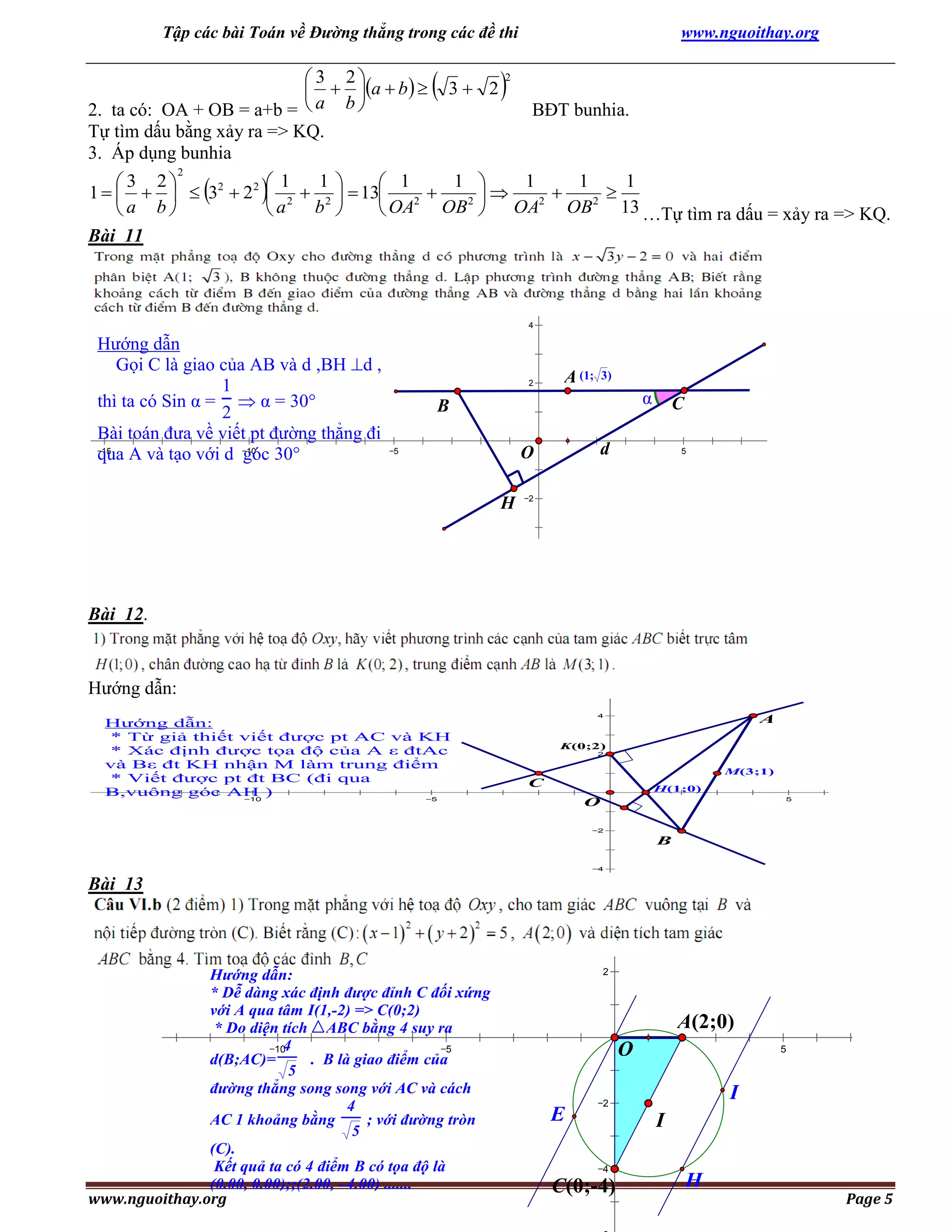 Tập các bài Toán về Đường thẳng trong các đề thi

 3 2
  a  b  
2. ta có: OA + OB = a+b =  a b 
Tự tìm dấu bằng xảy ra => KQ.
3. Áp dụng bunhia
2





3 2



www.nguoithay.org

2

BĐT bunhia.



1
1 
1
1
1
 3 2
 1
 1
1      32  2 2  2  2   13




2
2 
2
2
8
b 
13 …Tự tìm ra dấu = xảy ra => KQ.
a b
a
 OA OB  OA OB
Bài 11
6

4

Hướng dẫn
Gọi C là giao của AB và d ,BH d ,
1
thì ta có Sin α =  α = 30°
2
Bài toán đưa về viết pt đường thẳng đi
15
10
qua A và tạo với d góc 30°

2

A (1;

3)

α

B
d

O

5

H

C
5

2

4

Bài 12.

6
8

8

6

Hướng dẫn:
Hướng dẫn:
* Từ giả thiết viết được pt AC và KH
* Xác định được tọa độ của A ε đtAc
và Bε đt KH nhận M làm trung điểm
* Viết được pt đt BC (đi qua
B,vuông góc AH )
10
5

4

A

K(0;2)
2

M(3;1)

8

C

H(1;0)
5

O
2

B

6
4

Bài 13
4

6

8

Hướng dẫn:
* Dễ dàng xác định được đỉnh C đối xứng
với A qua tâm I(1,-2) => C(0;2)
* Do diện tích ABC bằng 4 suy ra
4
10
5
d(B;AC)=
. B là giao điểm của
5
đường thẳng song song với AC và cách
4
AC 1 khoảng bằng
; với đường tròn
5
(C).
Kết quả ta có 4 điểm B có tọa độ là
(0.00, 0.00);;(2.00, –4.00) .......
www.nguoithay.org

2

A(2;0)
O
E

5

10

I

2

I
4

C(0;-4)

H

Page 5

 