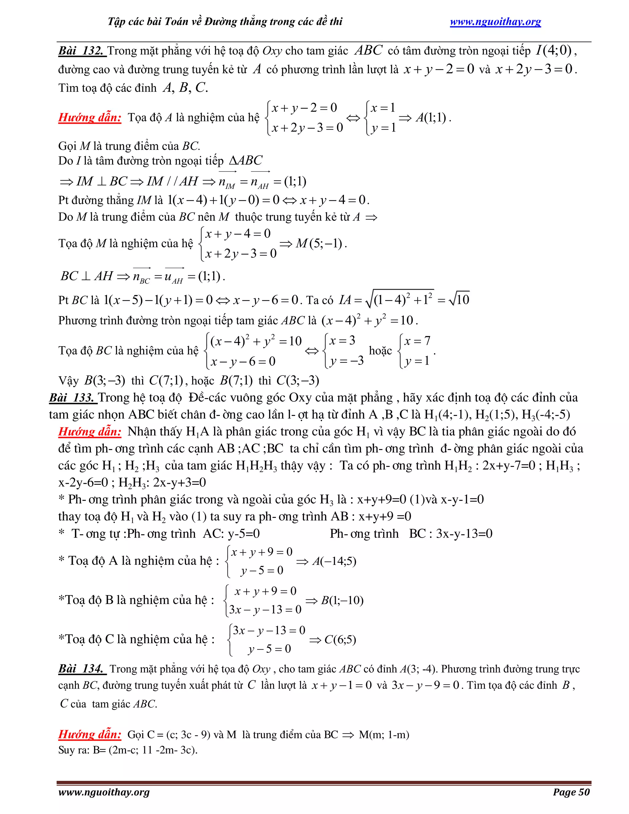 Tập các bài Toán về Đường thẳng trong các đề thi

www.nguoithay.org

Bài 132. Trong mặt phẳng với hệ toạ độ Oxy cho tam giác ABC có tâm đường tròn ngoại tiếp I (4;0) ,
đường cao và đường trung tuyến kẻ từ A có phương trình lần lượt là x  y  2  0 và x  2 y  3  0 .
Tìm toạ độ các đỉnh A, B, C.

x  y  2  0
x  1

 A(1;1) .
x  2 y  3  0
y 1

Hướng dẫn: Tọa độ A là nghiệm của hệ 
Gọi M là trung điểm của BC.
Do I là tâm đường tròn ngoại tiếp ABC

 IM  BC  IM / / AH  nIM  nAH  (1;1)
Pt đường thẳng IM là 1( x  4)  1( y  0)  0  x  y  4  0 .
Do M là trung điểm của BC nên M thuộc trung tuyến kẻ từ A 

x  y  4  0
 M (5; 1) .
x  2 y  3  0

Tọa độ M là nghiệm của hệ 

BC  AH  nBC  u AH  (1;1) .
Pt BC là 1( x  5)  1( y  1)  0  x  y  6  0 . Ta có IA  (1  4)2  12  10
Phương trình đường tròn ngoại tiếp tam giác ABC là ( x  4)2  y 2  10 .

( x  4)2  y 2  10
x  3
x  7

Tọa độ BC là nghiệm của hệ 
hoặc 
.
 y  3
y 1
x  y  6  0
Vậy B(3; 3) thì C (7;1) , hoặc B(7;1) thì C (3; 3)
Bài 133. Trong hÖ to¹ ®é §Ò-c¸c vu«ng gãc Oxy cña mÆt ph¼ng , h·y x¸c ®Þnh to¹ ®é c¸c ®Ønh cña
tam gi¸c nhän ABC biÕt ch©n ®-êng cao lÇn l-ît h¹ tõ ®Ønh A ,B ,C lµ H1(4;-1), H2(1;5), H3(-4;-5)
Hướng dẫn: NhËn thÊy H1A lµ ph©n gi¸c trong cña gãc H1 v× vËy BC lµ tia ph©n gi¸c ngoµi do ®ã
®Ó t×m ph-¬ng tr×nh c¸c c¹nh AB ;AC ;BC ta chØ cÇn t×m ph-¬ng tr×nh ®-êng ph©n gi¸c ngoµi cña
c¸c gãc H1 ; H2 ;H3 cña tam gi¸c H1H2H3 thËy vËy : Ta cã ph-¬ng tr×nh H1H2 : 2x+y-7=0 ; H1H3 ;
x-2y-6=0 ; H2H3: 2x-y+3=0
* Ph-¬ng tr×nh ph©n gi¸c trong vµ ngoµi cña gãc H3 lµ : x+y+9=0 (1)vµ x-y-1=0
thay to¹ ®é H1 vµ H2 vµo (1) ta suy ra ph-¬ng tr×nh AB : x+y+9 =0
* T-¬ng tù :Ph-¬ng tr×nh AC: y-5=0
Ph-¬ng tr×nh BC : 3x-y-13=0
x  y  9  0
 A(14;5)
 y 5  0

* To¹ ®é A lµ nghiÖm cña hÖ : 

 x y9  0
 B(1;10)
3x  y  13  0

*To¹ ®é B lµ nghiÖm cña hÖ : 

3x  y  13  0
 C (6;5)
 y 5  0

*To¹ ®é C lµ nghiÖm cña hÖ : 

Bài 134. Trong mặt phẳng với hệ tọa độ Oxy , cho tam giác ABC có đỉnh A(3; -4). Phương trình đường trung trực
cạnh BC, đường trung tuyến xuất phát từ C lần lượt là x  y  1  0 và 3x  y  9  0 . Tìm tọa độ các đỉnh B ,

C của tam giác ABC.
Hướng dẫn: Gäi C = (c; 3c - 9) vµ M lµ trung ®iÓm cña BC  M(m; 1-m)
Suy ra: B= (2m-c; 11 -2m- 3c).

www.nguoithay.org

Page 50

 