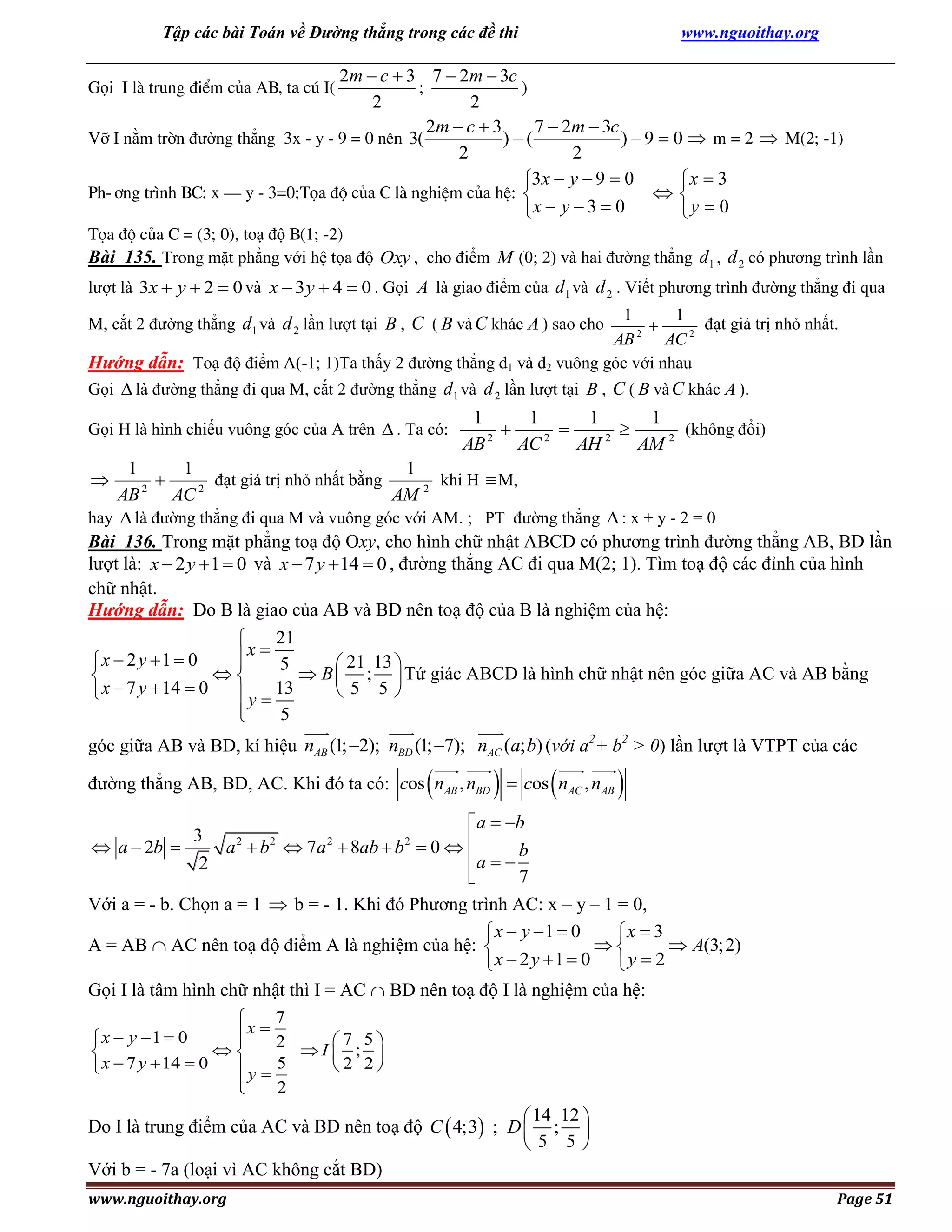 Tập các bài Toán về Đường thẳng trong các đề thi

www.nguoithay.org

2m  c  3 7  2m  3c
;
)
2
2
2m  c  3
7  2m  3c
Vì I nằm trên đường thẳng 3x - y - 9 = 0 nªn 3(
)(
)  9  0  m = 2  M(2; -1)
2
2
3x  y  9  0
x  3
Ph-¬ng tr×nh BC: x – y - 3=0;Täa ®é cña C lµ nghiÖm cña hÖ: 

x  y  3  0
y  0
Gọi I lµ trung ®iÓm cña AB, ta có I(

Täa ®é cña C = (3; 0), toạ độ B(1; -2)
Bài 135. Trong mặt phẳng với hệ tọa độ Oxy , cho điểm M (0; 2) và hai đường thẳng d 1 , d 2 có phương trình lần
lượt là 3x  y  2  0 và x  3 y  4  0 . Gọi A là giao điểm của d 1 và d 2 . Viết phương trình đường thẳng đi qua
1
1
đạt giá trị nhỏ nhất.

2
AB
AC 2
Hướng dẫn: Toạ độ điểm A(-1; 1)Ta thấy 2 đường thẳng d1 và d2 vuông góc với nhau

M, cắt 2 đường thẳng d 1 và d 2 lần lượt tại B , C ( B và C khác A ) sao cho

Gọi  là đường thẳng đi qua M, cắt 2 đường thẳng d 1 và d 2 lần lượt tại B , C ( B và C khác A ).
Gọi H là hình chiếu vuông góc của A trên  . Ta có:

1
1
1
1
(không đổi)



2
2
2
AB
AC
AH
AM 2

1
1
1
đạt giá trị nhỏ nhất bằng
khi H  M,

2
2
AB
AC
AM 2
hay  là đường thẳng đi qua M và vuông góc với AM. ; PT đường thẳng  : x + y - 2 = 0
Bài 136. Trong mặt phẳng toạ độ Oxy, cho hình chữ nhật ABCD có phương trình đường thẳng AB, BD lần
lượt là: x  2 y  1  0 và x  7 y  14  0 , đường thẳng AC đi qua M(2; 1). Tìm toạ độ các đỉnh của hình
chữ nhật.
Hướng dẫn: Do B là giao của AB và BD nên toạ độ của B là nghiệm của hệ:
21

x  5
x  2 y 1  0


 21 13 

 B  ;  Tứ giác ABCD là hình chữ nhật nên góc giữa AC và AB bằng

 5 5
 x  7 y  14  0
 y  13

5




góc giữa AB và BD, kí hiệu nAB (1; 2); nBD (1; 7); nAC (a; b) (với a2+ b2 > 0) lần lượt là VTPT của các







đường thẳng AB, BD, AC. Khi đó ta có: cos nAB , nBD  cos nAC , nAB



 a  b
3
2
2
2
2
 a  2b 
a  b  7a  8ab  b  0  
a   b
2
7

Với a = - b. Chọn a = 1  b = - 1. Khi đó Phương trình AC: x – y – 1 = 0,
 x  y 1  0
x  3

 A(3; 2)
A = AB  AC nên toạ độ điểm A là nghiệm của hệ: 
x  2 y 1  0  y  2

Gọi I là tâm hình chữ nhật thì I = AC  BD nên toạ độ I là nghiệm của hệ:
7

x  2
x  y 1  0

7 5

I  ; 

2 2
 x  7 y  14  0
y  5


2

 14 12 
Do I là trung điểm của AC và BD nên toạ độ C  4;3 ; D  ; 
5 5
Với b = - 7a (loại vì AC không cắt BD)
www.nguoithay.org

Page 51

 