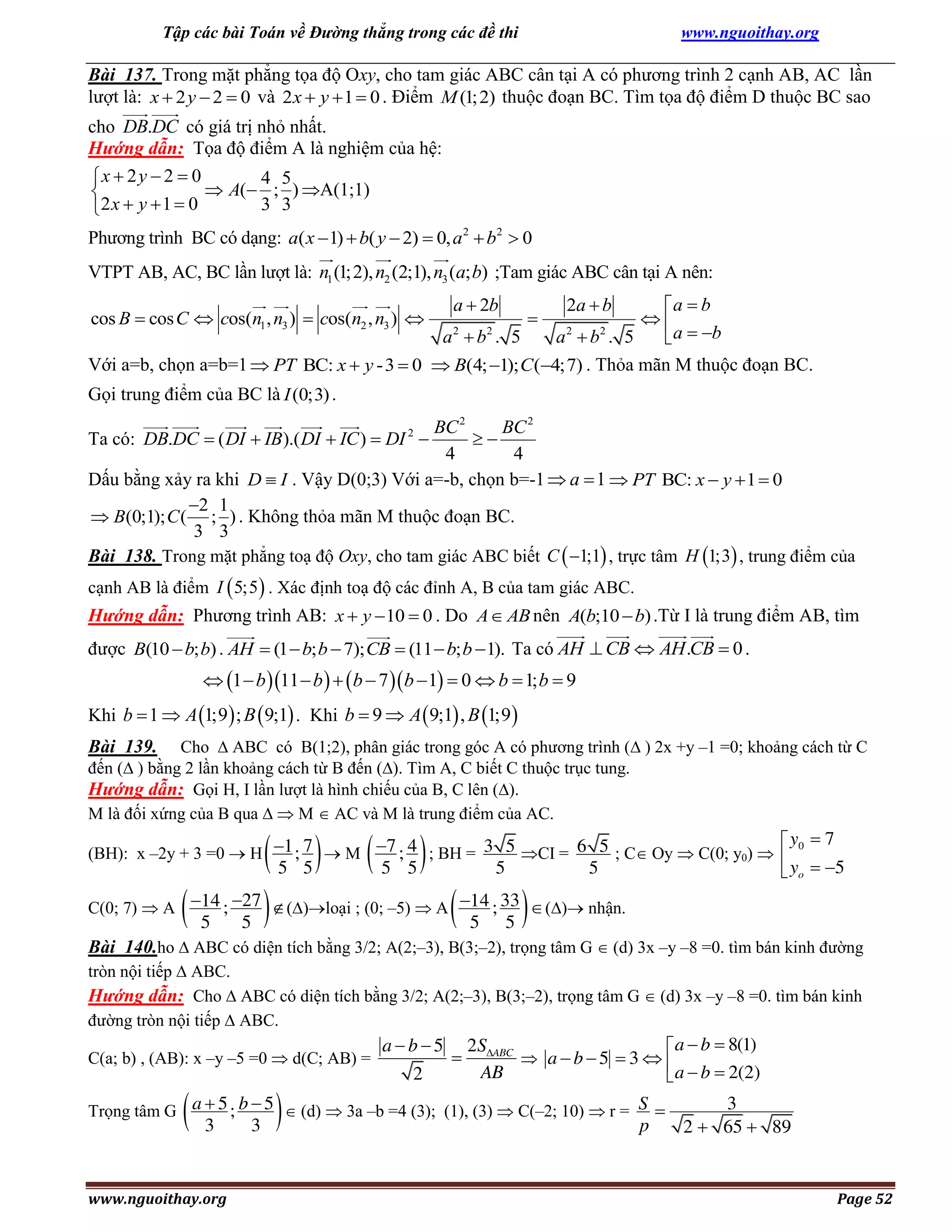 Tập các bài Toán về Đường thẳng trong các đề thi

www.nguoithay.org

Bài 137. Trong mặt phẳng tọa độ Oxy, cho tam giác ABC cân tại A có phương trình 2 cạnh AB, AC lần
lượt là: x  2 y  2  0 và 2 x  y  1  0 . Điểm M (1; 2) thuộc đoạn BC. Tìm tọa độ điểm D thuộc BC sao
cho DB.DC có giá trị nhỏ nhất.
Hướng dẫn: Tọa độ điểm A là nghiệm của hệ:
x  2 y  2  0
4 5
 A( ; ) A(1;1)

3 3
2 x  y  1  0
Phương trình BC có dạng: a( x  1)  b( y  2)  0, a 2  b2  0
VTPT AB, AC, BC lần lượt là: n1 (1;2), n2 (2;1), n3 (a; b) ;Tam giác ABC cân tại A nên:
a  b

a 2  b2 . 5
a 2  b2 . 5
 a  b
Với a=b, chọn a=b=1  PT BC: x  y - 3  0  B(4; 1); C (4;7) . Thỏa mãn M thuộc đoạn BC.
cos B  cos C  cos(n1 , n3 )  cos(n2 , n3 ) 

a  2b



2a  b

Gọi trung điểm của BC là I (0;3) .

BC 2
BC 2

4
4
Dấu bằng xảy ra khi D  I . Vậy D(0;3) Với a=-b, chọn b=-1  a  1  PT BC: x  y  1  0
2 1
 B(0;1); C ( ; ) . Không thỏa mãn M thuộc đoạn BC.
3 3
Bài 138. Trong mặt phẳng toạ độ Oxy, cho tam giác ABC biết C  1;1 , trực tâm H 1;3 , trung điểm của
Ta có: DB.DC  ( DI  IB).( DI  IC )  DI 2 

cạnh AB là điểm I  5;5 . Xác định toạ độ các đỉnh A, B của tam giác ABC.

Hướng dẫn: Phương trình AB: x  y  10  0 . Do A  AB nên A(b;10  b) .Từ I là trung điểm AB, tìm
được B(10  b; b) . AH  (1  b; b  7); CB  (11  b; b  1). Ta có AH  CB  AH .CB  0 .

 1  b 11  b    b  7  b  1  0  b  1; b  9
Khi b  1  A 1;9  ; B  9;1 . Khi b  9  A  9;1 , B 1;9 
Cho  ABC có B(1;2), phân giác trong góc A có phương trình ( ) 2x +y –1 =0; khoảng cách từ C
đến ( ) bằng 2 lần khoảng cách từ B đến (). Tìm A, C biết C thuộc trục tung.
Hướng dẫn: Gọi H, I lần lượt là hình chiếu của B, C lên ().
M là đối xứng của B qua   M  AC và M là trung điểm của AC.

Bài 139.

 5 5
14 27
 5 ; 5  

 5 5

 y0  7
(BH): x –2y + 3 =0  H 1 ; 7  M 7 ; 4 ; BH = 3 5 CI = 6 5 ; C Oy  C(0; y0)  
C(0; 7)  A



5



 yo  5

5

()loại ; (0; –5)  A 14 ; 33  () nhận.

5

5

Bài 140.ho  ABC có diện tích bằng 3/2; A(2;–3), B(3;–2), trọng tâm G  (d) 3x –y –8 =0. tìm bán kinh đường
tròn nội tiếp  ABC.
Hướng dẫn: Cho  ABC có diện tích bằng 3/2; A(2;–3), B(3;–2), trọng tâm G  (d) 3x –y –8 =0. tìm bán kinh
đường tròn nội tiếp  ABC.
C(a; b) , (AB): x –y –5 =0  d(C; AB) =





ab5
2



2SABC
 a  b  8(1)
 ab5  3  
AB
 a  b  2(2)

Trọng tâm G a  5 ; b  5  (d)  3a –b =4 (3); (1), (3)  C(–2; 10)  r = S 

3

www.nguoithay.org

3

p

3
2  65  89

Page 52

 