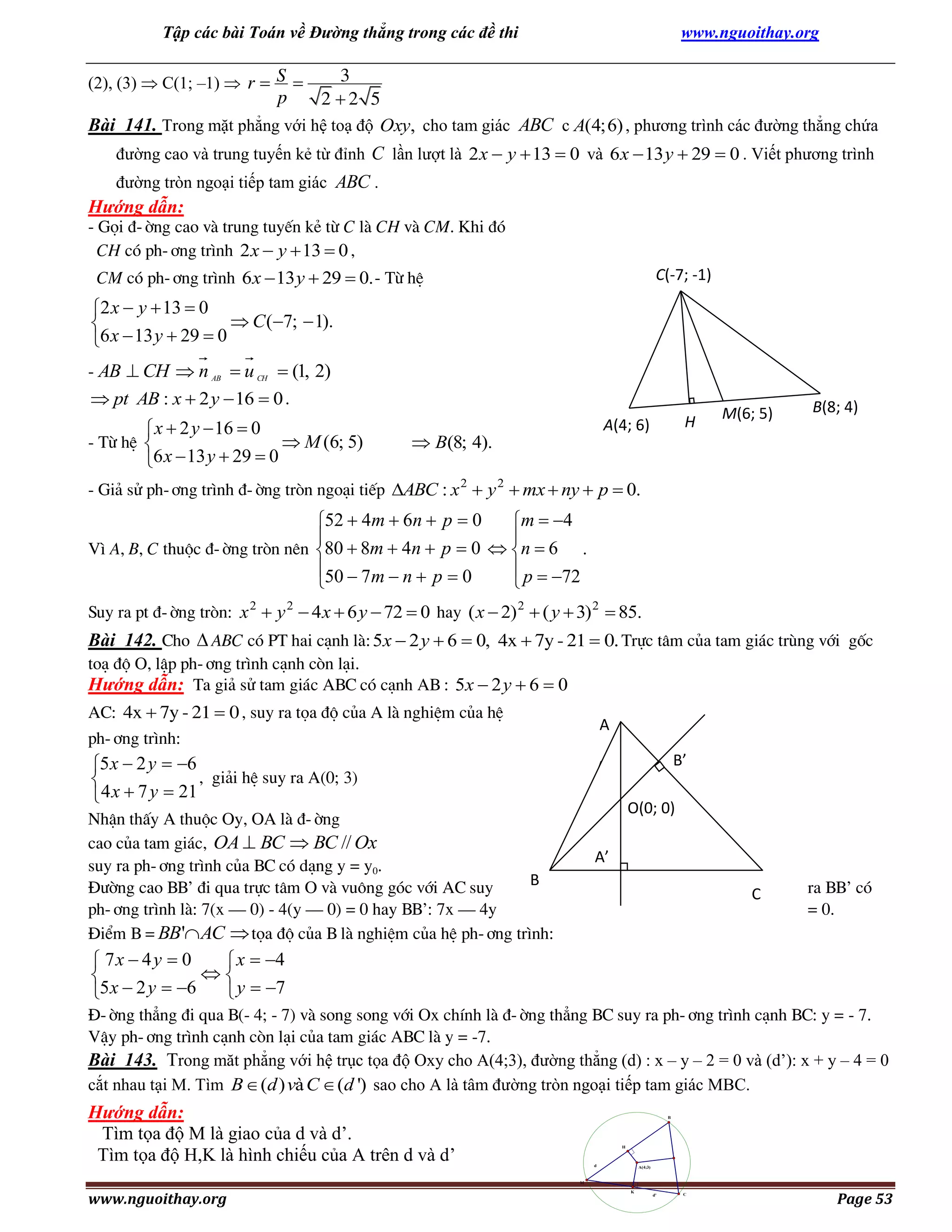 Tập các bài Toán về Đường thẳng trong các đề thi

www.nguoithay.org

3
2 2 5
Bài 141. Trong mặt phẳng với hệ toạ độ Oxy, cho tam giác ABC c A(4; 6) , phương trình các đường thẳng chứa
(2), (3)  C(1; –1)  r  S 

p

đường cao và trung tuyến kẻ từ đỉnh C lần lượt là 2 x  y  13  0 và 6 x  13 y  29  0 . Viết phương trình
đường tròn ngoại tiếp tam giác ABC .

Hướng dẫn:
- Gäi ®-êng cao vµ trung tuyÕn kÎ tõ C lµ CH vµ CM. Khi ®ã
CH cã ph-¬ng tr×nh 2 x  y  13  0 ,
CM cã ph-¬ng tr×nh 6 x  13 y  29  0. - Tõ hÖ

C(-7; -1)

2 x  y  13  0
 C (7;  1).

6 x  13 y  29  0
- AB  CH  n AB  u CH  (1, 2)

 pt AB : x  2 y  16  0 .

 x  2 y  16  0
- Tõ hÖ 
 M (6; 5)
6 x  13 y  29  0

H

A(4; 6)

 B(8; 4).

M(6; 5)

B(8; 4)

- Gi¶ sö ph-¬ng tr×nh ®-êng trßn ngo¹i tiÕp ABC : x 2  y 2  mx  ny  p  0.

52  4m  6n  p  0
m  4


V× A, B, C thuéc ®-êng trßn nªn 80  8m  4n  p  0  n  6 .
50  7m  n  p  0
 p  72


Suy ra pt ®-êng trßn: x 2  y 2  4 x  6 y  72  0 hay ( x  2) 2  ( y  3) 2  85.

Bài 142. Cho  ABC cã PT hai c¹nh lµ: 5x  2 y  6  0, 4x  7y - 21  0. Trùc t©m cña tam gi¸c trïng víi gèc
to¹ ®é O, lËp ph-¬ng tr×nh c¹nh cßn l¹i.
Hướng dẫn: Ta gi¶ sö tam gi¸c ABC cã c¹nh AB : 5x  2 y  6  0
AC: 4x  7y - 21  0 , suy ra täa ®é cña A lµ nghiÖm cña hÖ
ph-¬ng tr×nh:

A

5 x  2 y  6
, gi¶i hÖ suy ra A(0; 3)

 4 x  7 y  21

B’

A

O(0; 0)

NhËn thÊy A thuéc Oy, OA lµ ®-êng
cao cña tam gi¸c, OA  BC  BC // Ox
suy ra ph-¬ng tr×nh cña BC cã d¹ng y = y0.
B
§­êng cao BB’ ®i qua trùc t©m O v¯ vu«ng gãc víi AC suy
ph-¬ng tr×nh lµ: 7(x – 0) - 4(y – 0) = 0 hay BB’: 7x – 4y
§iÓm B = BB'AC  täa ®é cña B lµ nghiÖm cña hÖ ph-¬ng tr×nh:

A’

C

ra BB’ cã
= 0.

 7x  4 y  0
 x  4


5 x  2 y  6
 y  7
§-êng th¼ng ®i qua B(- 4; - 7) vµ song song víi Ox chÝnh lµ ®-êng th¼ng BC suy ra ph-¬ng tr×nh c¹nh BC: y = - 7.
VËy ph-¬ng tr×nh c¹nh cßn l¹i cña tam gi¸c ABC lµ y = -7.
Bài 143. Trong măt phẳng với hệ trục tọa độ Oxy cho A(4;3), đường thẳng (d) : x – y – 2 = 0 và (d’): x + y – 4 = 0
cắt nhau tại M. Tìm B  (d ) và C  (d ') sao cho A là tâm đường tròn ngoại tiếp tam giác MBC.

Hướng dẫn:
Tìm tọa độ M là giao của d và d’.
Tìm tọa độ H,K là hình chiếu của A trên d và d’

B

H

d

A(4;3)

M

www.nguoithay.org

K

d'

C

Page 53

 