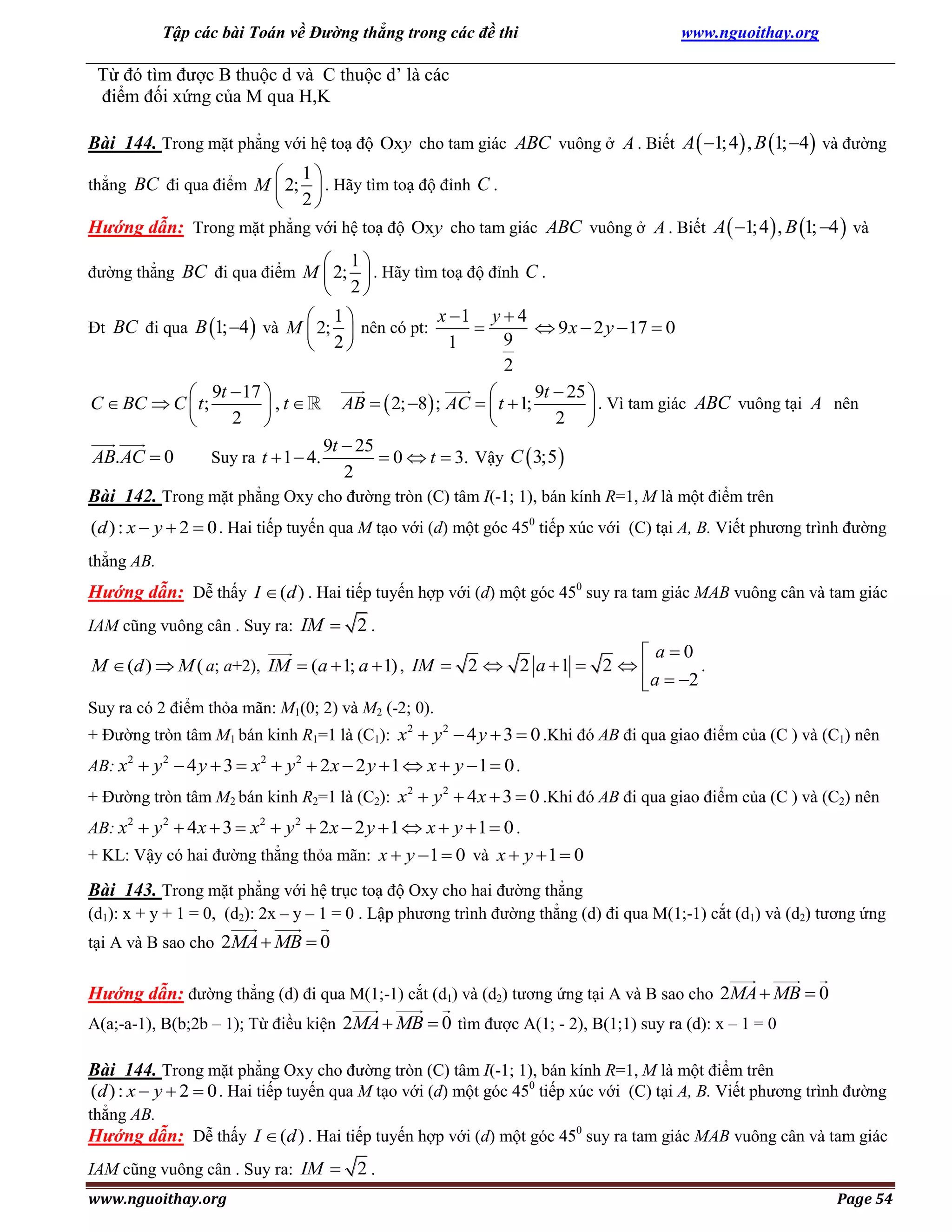 Tập các bài Toán về Đường thẳng trong các đề thi

www.nguoithay.org

Từ đó tìm được B thuộc d và C thuộc d’ là các
điểm đối xứng của M qua H,K
Bài 144. Trong mặt phẳng với hệ toạ độ Oxy cho tam giác ABC vuông ở A . Biết A  1; 4 , B 1; 4 và đường



1
2

thẳng BC đi qua điểm M  2;  . Hãy tìm toạ độ đỉnh C .

Hướng dẫn: Trong mặt phẳng với hệ toạ độ Oxy cho tam giác ABC vuông ở A . Biết A  1;4  , B 1; 4  và



1
2

đường thẳng BC đi qua điểm M  2;  . Hãy tìm toạ độ đỉnh C .

x 1 y  4
 9 x  2 y  17  0

9
1
2
9t  25 
 9t  17 

C  BC  C  t ;
AB   2; 8 ; AC   t  1;
,t
 . Vì tam giác ABC vuông tại A nên
2 
2 


9t  25
Suy ra t  1  4.
AB. AC  0
 0  t  3. Vậy C  3;5 
2
Bài 142. Trong mặt phẳng Oxy cho đường tròn (C) tâm I(-1; 1), bán kính R=1, M là một điểm trên



1
2

Đt BC đi qua B 1; 4  và M  2;  nên có pt:

(d ) : x  y  2  0 . Hai tiếp tuyến qua M tạo với (d) một góc 450 tiếp xúc với (C) tại A, B. Viết phương trình đường
thẳng AB.

Hướng dẫn: Dễ thấy I  (d ) . Hai tiếp tuyến hợp với (d) một góc 450 suy ra tam giác MAB vuông cân và tam giác
IAM cũng vuông cân . Suy ra: IM  2 .

 a0
.
M  (d )  M ( a; a+2), IM  (a  1; a  1) , IM  2  2 a  1  2  
 a  2
Suy ra có 2 điểm thỏa mãn: M1(0; 2) và M2 (-2; 0).
+ Đường tròn tâm M1 bán kinh R1=1 là (C1): x 2  y 2  4 y  3  0 .Khi đó AB đi qua giao điểm của (C ) và (C1) nên
AB: x2  y 2  4 y  3  x 2  y 2  2 x  2 y  1  x  y  1  0 .
+ Đường tròn tâm M2 bán kinh R2=1 là (C2): x 2  y 2  4 x  3  0 .Khi đó AB đi qua giao điểm của (C ) và (C2) nên
AB: x2  y 2  4 x  3  x 2  y 2  2 x  2 y  1  x  y  1  0 .
+ KL: Vậy có hai đường thẳng thỏa mãn: x  y  1  0 và x  y  1  0

Bài 143. Trong mặt phẳng với hệ trục toạ độ Oxy cho hai đường thẳng
(d1): x + y + 1 = 0, (d2): 2x – y – 1 = 0 . Lập phương trình đường thẳng (d) đi qua M(1;-1) cắt (d1) và (d2) tương ứng
tại A và B sao cho 2MA  MB  0

Hướng dẫn: đường thẳng (d) đi qua M(1;-1) cắt (d1) và (d2) tương ứng tại A và B sao cho 2MA  MB  0
A(a;-a-1), B(b;2b – 1); Từ điều kiện 2MA  MB  0 tìm được A(1; - 2), B(1;1) suy ra (d): x – 1 = 0

Bài 144. Trong mặt phẳng Oxy cho đường tròn (C) tâm I(-1; 1), bán kính R=1, M là một điểm trên
(d ) : x  y  2  0 . Hai tiếp tuyến qua M tạo với (d) một góc 450 tiếp xúc với (C) tại A, B. Viết phương trình đường
thẳng AB.

Hướng dẫn: Dễ thấy I  (d ) . Hai tiếp tuyến hợp với (d) một góc 450 suy ra tam giác MAB vuông cân và tam giác
IAM cũng vuông cân . Suy ra: IM  2 .
www.nguoithay.org

Page 54

 