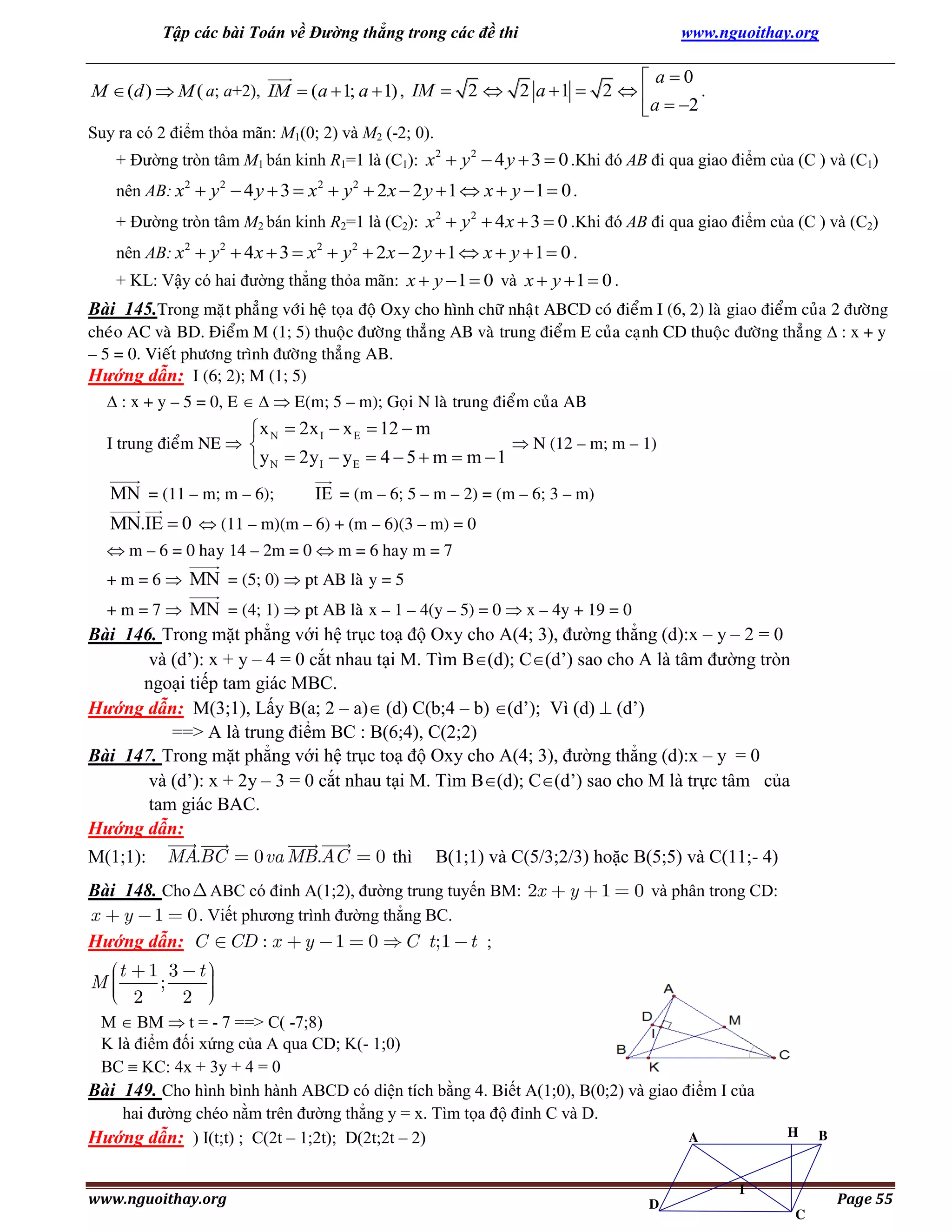 Tập các bài Toán về Đường thẳng trong các đề thi

www.nguoithay.org

 a0
.
M  (d )  M ( a; a+2), IM  (a  1; a  1) , IM  2  2 a  1  2  
 a  2
Suy ra có 2 điểm thỏa mãn: M1(0; 2) và M2 (-2; 0).
+ Đường tròn tâm M1 bán kinh R1=1 là (C1): x 2  y 2  4 y  3  0 .Khi đó AB đi qua giao điểm của (C ) và (C1)
nên AB: x2  y 2  4 y  3  x 2  y 2  2 x  2 y  1  x  y  1  0 .
+ Đường tròn tâm M2 bán kinh R2=1 là (C2): x 2  y 2  4 x  3  0 .Khi đó AB đi qua giao điểm của (C ) và (C2)
nên AB: x2  y 2  4 x  3  x 2  y 2  2 x  2 y  1  x  y  1  0 .
+ KL: Vậy có hai đường thẳng thỏa mãn: x  y  1  0 và x  y  1  0 .

Bài 145.Trong maët phaúng vôùi heä toïa ñoä Oxy cho hình chöõ nhaät ABCD coù ñieåm I (6, 2) laø giao ñieåm cuûa 2 ñöôøng
cheùo AC vaø BD. Ñieåm M (1; 5) thuoäc ñöôøng thaúng AB vaø trung ñieåm E cuûa caïnh CD thuoäc ñöôøng thaúng  : x + y
– 5 = 0. Vieát phöông trình ñöôøng thaúng AB.
Hướng dẫn: I (6; 2); M (1; 5)
 : x + y – 5 = 0, E    E(m; 5 – m); Goïi N laø trung ñieåm cuûa AB

 x N  2x I  x E  12  m
 N (12 – m; m – 1)
 y N  2y I  y E  4  5  m  m  1

I trung ñieåm NE  

MN = (11 – m; m – 6);

IE = (m – 6; 5 – m – 2) = (m – 6; 3 – m)

MN.IE  0  (11 – m)(m – 6) + (m – 6)(3 – m) = 0
 m – 6 = 0 hay 14 – 2m = 0  m = 6 hay m = 7
+ m = 6  MN = (5; 0)  pt AB laø y = 5
+ m = 7  MN = (4; 1)  pt AB laø x – 1 – 4(y – 5) = 0  x – 4y + 19 = 0

Bài 146. Trong mặt phẳng với hệ trục toạ độ Oxy cho A(4; 3), đường thẳng (d):x – y – 2 = 0
và (d’): x + y – 4 = 0 cắt nhau tại M. Tìm B(d); C(d’) sao cho A là tâm đường tròn
ngoại tiếp tam giác MBC.
Hướng dẫn: M(3;1), Lấy B(a; 2 – a) (d) C(b;4 – b) (d’); Vì (d)  (d’)
==> A là trung điểm BC : B(6;4), C(2;2)
Bài 147. Trong mặt phẳng với hệ trục toạ độ Oxy cho A(4; 3), đường thẳng (d):x – y = 0
và (d’): x + 2y – 3 = 0 cắt nhau tại M. Tìm B(d); C(d’) sao cho M là trực tâm của
tam giác BAC.
Hướng dẫn:
M(1;1):

MABC
.

0 va MB.AC

0 thì

B(1;1) và C(5/3;2/3) hoặc B(5;5) và C(11;- 4)

Bài 148. Cho ABC có đỉnh A(1;2), đường trung tuyến BM: 2x
x y 1 0 . Viết phương trình đường thẳng BC.
Hướng dẫn: C CD : x y 1 0 C t;1 t ;

M

t
2

1 3
;

y

1

0 và phân trong CD:

t
2

M  BM  t = - 7 ==> C( -7;8)
K là điểm đối xứng của A qua CD; K(- 1;0)
BC  KC: 4x + 3y + 4 = 0
Bài 149. Cho hình bình hành ABCD có diện tích bằng 4. Biết A(1;0), B(0;2) và giao điểm I của
hai đường chéo nằm trên đường thẳng y = x. Tìm tọa độ đỉnh C và D.
A
Hướng dẫn: ) I(t;t) ; C(2t – 1;2t); D(2t;2t – 2)
www.nguoithay.org

D

H

I
C

B

Page 55

 