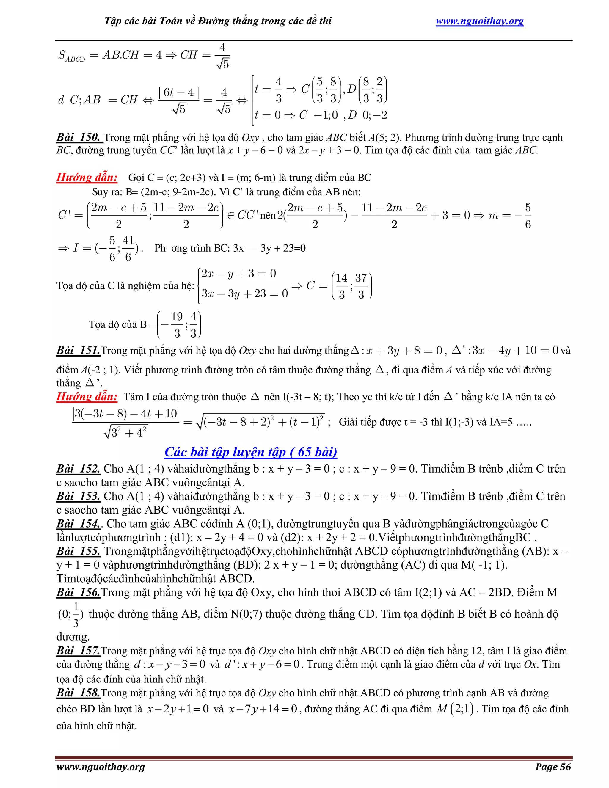 Tập các bài Toán về Đường thẳng trong các đề thi

SABCD

ABCH
.

d C ; AB

CH

4

| 6t

CH

4|
5

www.nguoithay.org

4
5

4
3
0

t

4
5

t

5 8
8 2
; ,D ;
3 3
3 3
C 1; 0 , D 0; 2
C

Bài 150. Trong mặt phẳng với hệ tọa độ Oxy , cho tam giác ABC biết A(5; 2). Phương trình đường trung trực cạnh
BC, đường trung tuyến CC’ lần lượt là x + y – 6 = 0 và 2x – y + 3 = 0. Tìm tọa độ các đỉnh của tam giác ABC.

Hướng dẫn: Gäi C = (c; 2c+3) vµ I = (m; 6-m) lµ trung ®iÓm cña BC
Suy ra: B= (2m-c; 9-2m-2c). V× C’ l¯ trung ®iÓm cña AB nªn:

c 5 11 2m 2c
2m c
;
CC ' nªn 2(
2
2
2
5 41
I (
; ) . Ph-¬ng tr×nh BC: 3x – 3y + 23=0
6 6
2x y 3 0
Täa ®é cña C lµ nghiÖm cña hÖ:
C
3x 3y 23 0
C'

2m

Täa ®é cña B =

5

)

11

2m
2

2c

3y

8

3

0

5
6

m

14 37
;
3 3

19 4
;
3 3

Bài 151.Trong mặt phẳng với hệ tọa độ Oxy cho hai đường thẳng

:x

0,

' :3x

4y

10

0 và

điểm A(-2 ; 1). Viết phương trình đường tròn có tâm thuộc đường thẳng , đi qua điểm A và tiếp xúc với đường
thẳng ’.
Hướng dẫn: Tâm I của đường tròn thuộc
nên I(-3t – 8; t); Theo yc thì k/c từ I đến ’ bằng k/c IA nên ta có

3( 3t

8)

4t

2

2

3

4

10

( 3t

8

2)2

(t

1)2 ; Giải tiếp được t = -3 thì I(1;-3) và IA=5 …..

Các bài tập luyện tập ( 65 bài)
Bài 152. Cho A(1 ; 4) vàhaiđườngthẳng b : x + y – 3 = 0 ; c : x + y – 9 = 0. Tìmđiểm B trênb ,điểm C trên
c saocho tam giác ABC vuôngcântại A.
Bài 153. Cho A(1 ; 4) vàhaiđườngthẳng b : x + y – 3 = 0 ; c : x + y – 9 = 0. Tìmđiểm B trênb ,điểm C trên
c saocho tam giác ABC vuôngcântại A.
Bài 154.. Cho tam giác ABC cóđỉnh A (0;1), đườngtrungtuyến qua B vàđườngphângiáctrongcủagóc C
lầnlượtcóphươngtrình : (d1): x – 2y + 4 = 0 và (d2): x + 2y + 2 = 0.ViếtphươngtrìnhđườngthẳngBC .
Bài 155. TrongmặtphẳngvớihệtrụctoạđộOxy,chohìnhchữnhật ABCD cóphươngtrìnhđườngthẳng (AB): x –
y + 1 = 0 vàphươngtrìnhđườngthẳng (BD): 2 x + y – 1 = 0; đườngthẳng (AC) đi qua M( -1; 1).
Tìmtoạđộcácđỉnhcủahìnhchữnhật ABCD.
Bài 156.Trong mặt phẳng với hệ tọa độ Oxy, cho hình thoi ABCD có tâm I(2;1) và AC = 2BD. Điểm M
1
(0; ) thuộc đường thẳng AB, điểm N(0;7) thuộc đường thẳng CD. Tìm tọa độđỉnh B biết B có hoành độ
3
dương.
Bài 157.Trong mặt phẳng với hệ trục tọa độ Oxy cho hình chữ nhật ABCD có diện tích bằng 12, tâm I là giao điểm
của đường thẳng d : x  y  3  0 và d ' : x  y  6  0 . Trung điểm một cạnh là giao điểm của d với trục Ox. Tìm
tọa độ các đỉnh của hình chữ nhật.
Bài 158.Trong mặt phẳng với hệ trục tọa độ Oxy cho hình chữ nhật ABCD có phương trình cạnh AB và đường
chéo BD lần lượt là x  2 y  1  0 và x  7 y  14  0 , đường thẳng AC đi qua điểm M  2;1 . Tìm tọa độ các đỉnh
của hình chữ nhật.

www.nguoithay.org

Page 56

 