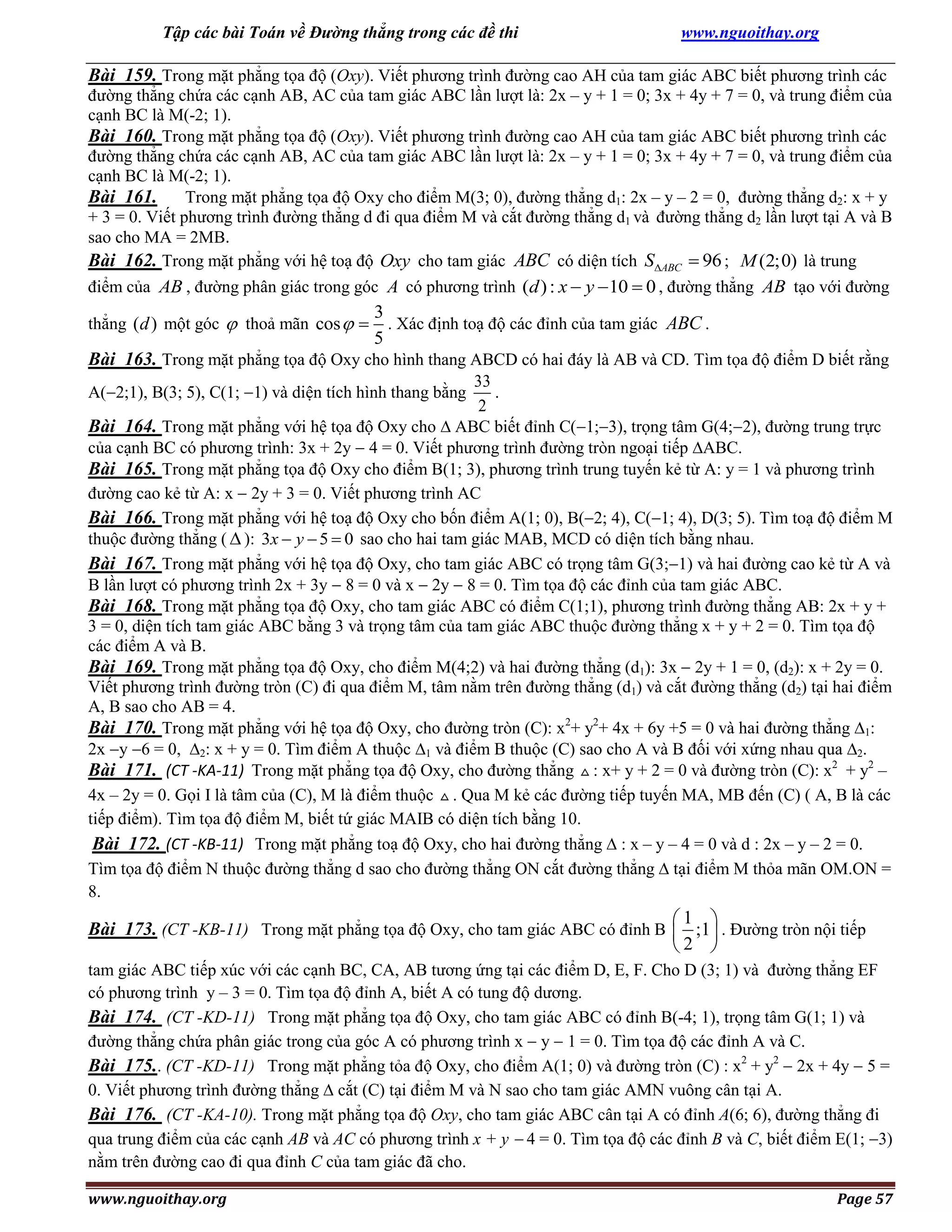 Tập các bài Toán về Đường thẳng trong các đề thi

www.nguoithay.org

Bài 159. Trong mặt phẳng tọa độ (Oxy). Viết phương trình đường cao AH của tam giác ABC biết phương trình các
đường thẳng chứa các cạnh AB, AC của tam giác ABC lần lượt là: 2x – y + 1 = 0; 3x + 4y + 7 = 0, và trung điểm của
cạnh BC là M(-2; 1).
Bài 160. Trong mặt phẳng tọa độ (Oxy). Viết phương trình đường cao AH của tam giác ABC biết phương trình các
đường thẳng chứa các cạnh AB, AC của tam giác ABC lần lượt là: 2x – y + 1 = 0; 3x + 4y + 7 = 0, và trung điểm của
cạnh BC là M(-2; 1).
Bài 161. Trong mặt phẳng tọa độ Oxy cho điểm M(3; 0), đường thẳng d1: 2x – y – 2 = 0, đường thẳng d2: x + y
+ 3 = 0. Viết phương trình đường thẳng d đi qua điểm M và cắt đường thẳng d1 và đường thẳng d2 lần lượt tại A và B
sao cho MA = 2MB.
Bài 162. Trong mặt phẳng với hệ toạ độ Oxy cho tam giác ABC có diện tích SABC  96 ; M (2;0) là trung
điểm của AB , đường phân giác trong góc A có phương trình (d ) : x  y  10  0 , đường thẳng AB tạo với đường
thẳng (d ) một góc  thoả mãn cos  

3
. Xác định toạ độ các đỉnh của tam giác ABC .
5

Bài 163. Trong mặt phẳng tọa độ Oxy cho hình thang ABCD có hai đáy là AB và CD. Tìm tọa độ điểm D biết rằng
33
.
2
Bài 164. Trong mặt phẳng với hệ tọa độ Oxy cho  ABC biết đỉnh C(1;3), trọng tâm G(4;2), đường trung trực
của cạnh BC có phương trình: 3x + 2y  4 = 0. Viết phương trình đường tròn ngoại tiếp ABC.
Bài 165. Trong mặt phẳng tọa độ Oxy cho điểm B(1; 3), phương trình trung tuyến kẻ từ A: y = 1 và phương trình
đường cao kẻ từ A: x  2y + 3 = 0. Viết phương trình AC
Bài 166. Trong mặt phẳng với hệ toạ độ Oxy cho bốn điểm A(1; 0), B(2; 4), C(1; 4), D(3; 5). Tìm toạ độ điểm M
thuộc đường thẳng (  ): 3x  y  5  0 sao cho hai tam giác MAB, MCD có diện tích bằng nhau.
Bài 167. Trong mặt phẳng với hệ tọa độ Oxy, cho tam giác ABC có trọng tâm G(3;1) và hai đường cao kẻ từ A và
B lần lượt có phương trình 2x + 3y  8 = 0 và x  2y  8 = 0. Tìm tọa độ các đỉnh của tam giác ABC.
Bài 168. Trong mặt phẳng tọa độ Oxy, cho tam giác ABC có điểm C(1;1), phương trình đường thẳng AB: 2x + y +
3 = 0, diện tích tam giác ABC bằng 3 và trọng tâm của tam giác ABC thuộc đường thẳng x + y + 2 = 0. Tìm tọa độ
các điểm A và B.
Bài 169. Trong mặt phẳng tọa độ Oxy, cho điểm M(4;2) và hai đường thẳng (d1): 3x  2y + 1 = 0, (d2): x + 2y = 0.
Viết phương trình đường tròn (C) đi qua điểm M, tâm nằm trên đường thẳng (d1) và cắt đường thẳng (d2) tại hai điểm
A, B sao cho AB = 4.
Bài 170. Trong mặt phẳng với hệ tọa độ Oxy, cho đường tròn (C): x2+ y2+ 4x + 6y +5 = 0 và hai đường thẳng 1:
2x y 6 = 0, 2: x + y = 0. Tìm điểm A thuộc 1 và điểm B thuộc (C) sao cho A và B đối với xứng nhau qua 2.
Bài 171. (CT -KA-11) Trong mặt phẳng tọa độ Oxy, cho đường thẳng : x+ y + 2 = 0 và đường tròn (C): x2 + y2 –
4x – 2y = 0. Gọi I là tâm của (C), M là điểm thuộc . Qua M kẻ các đường tiếp tuyến MA, MB đến (C) ( A, B là các
tiếp điểm). Tìm tọa độ điểm M, biết tứ giác MAIB có diện tích bằng 10.
Bài 172. (CT -KB-11) Trong mặt phẳng toạ độ Oxy, cho hai đường thẳng  : x – y – 4 = 0 và d : 2x – y – 2 = 0.
Tìm tọa độ điểm N thuộc đường thẳng d sao cho đường thẳng ON cắt đường thẳng  tại điểm M thỏa mãn OM.ON =
8.
A(2;1), B(3; 5), C(1; 1) và diện tích hình thang bằng

1 
Bài 173. (CT -KB-11) Trong mặt phẳng tọa độ Oxy, cho tam giác ABC có đỉnh B  ;1 . Đường tròn nội tiếp
2 
tam giác ABC tiếp xúc với các cạnh BC, CA, AB tương ứng tại các điểm D, E, F. Cho D (3; 1) và đường thẳng EF
có phương trình y – 3 = 0. Tìm tọa độ đỉnh A, biết A có tung độ dương.
Bài 174. (CT -KD-11) Trong mặt phẳng tọa độ Oxy, cho tam giác ABC có đỉnh B(-4; 1), trọng tâm G(1; 1) và
đường thẳng chứa phân giác trong của góc A có phương trình x  y  1 = 0. Tìm tọa độ các đỉnh A và C.
Bài 175.. (CT -KD-11) Trong mặt phẳng tỏa độ Oxy, cho điểm A(1; 0) và đường tròn (C) : x2 + y2  2x + 4y  5 =
0. Viết phương trình đường thẳng  cắt (C) tại điểm M và N sao cho tam giác AMN vuông cân tại A.
Bài 176. (CT -KA-10). Trong mặt phẳng tọa độ Oxy, cho tam giác ABC cân tại A có đỉnh A(6; 6), đường thẳng đi
qua trung điểm của các cạnh AB và AC có phương trình x + y  4 = 0. Tìm tọa độ các đỉnh B và C, biết điểm E(1; 3)
nằm trên đường cao đi qua đỉnh C của tam giác đã cho.
www.nguoithay.org

Page 57

 
